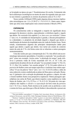 se levantado na época em que 1 Tessalonicenses foi escrita. Certamente não
havia diferenças escatológicas na mente do autor da segunda carta que exor-
ta seus leitores a guardarem os ensinos da primeira carta (2 Ts 2.15).8
Nesse sentido, Gilliland (1989) expôs algumas dessas mesmas implica-
ções missiológicas em 1 Co 15.20-27 e 1 Ts 4.13-5.11. Outro autor impor-
tante que alisa essas implicações mais extensivamente é Bosch (1991).
EXPOSIÇÃO
Os comentaristas estão se indagando a respeito do significado dessa
passagem há dezenove séculos, especialmente a referência àquilo e àquele
que detém. No versículo 6 do capítulo 2, to, kate,con e, no versículo 7, lemos
o` kate,cwn. A variedade de interpretações é grande, e discute principalmen-
te a identidade e o propósito da atividade daquilo e daquele que detém a
manifestação do homem da iniqüidade antes da vinda do Senhor Jesus. Neste
estudo, examinaremos algumas das principais interpretações dadas para
aquele que detém e aquilo que detém. Isso inclui um estudo do contexto
maior da carta de 2 Ts e da forma como ela se relaciona a outras passagens
neotestamentárias.
Uma das razões por que a interpretação de 2 Ts é tão difícil está na ter-
minologia tipicamente apocalíptica. Considere a expressão “em ocasião pró-
pria” como um exemplo. Assim como “a plenitude do tempo” pode refe-
rir-se à primeira vinda de Cristo encarnado (Gl 4.4, cf. Ef 1.10), em
cumprimento do plano divino de salvação “no seu próprio tempo” (1 Tm 2.6,
Tt 1.3, Rm 5.6), também “em ocasião própria” (2 Ts 2.6) pode referir-se à
parousia do Senhor como um tempo específico e conforme uma ordem espe-
cífica.9
O uso da palavra “deve” (dei/, ver 1 Co 15.25,53) reflete a idéia de
uma ordem de eventos estabelecida no plano de Deus para a salvação. Roma-
nos 11 (primeiro virá a salvação da plenitude dos gentios e, depois, de todo
o Israel) também ilustra essa perspectiva seqüencial. Outras passagens apo-
calípticas nas cartas de Paulo, que dizem respeito a uma seqüência na vinda
futura do Senhor, são 1 Co 15.51ss. e 1 Ts 4.13-18. Tal ponto de vista apo-
calíptico não implica o cálculo e a especulação da hora exata da parousia
(ver 1 Ts 5.1ss.). Assim, Paulo mostra-se de acordo com as profecias e com
o ensino de Jesus, que dizia que o Dia do Senhor é desconhecido e possui um
C. TIMÓTEO CARRIKER, PAULO, O APÓSTOLO APOCALÍPTICO: 2 TESSALONICENSES 2.6-7
50
8
Para mais detalhes, veja também C. T. Carriker, Paul’s Apocalyptic Mission: An Integrative Mis-
siological Hermeneutic, tese de Ph.D., Fuller Theological Seminary, School of World Mission, 1993.
9
Denota-se “seqüência” pela palavra “ordem” ta,gmati e os seus termos subordinados avparch,;
e;peita; e ei=ta em 1 Co 15.23s. Para a idéia de seqüência, ver BDTJ@<, in: Michaelis, 1968, 865-
883; Cullmann, Christ and Time: The Primitive Conception of Time and History, Philadelphia: Wes-
tminster, 1964; e Salvation in History, London: SCM, 1967.
 