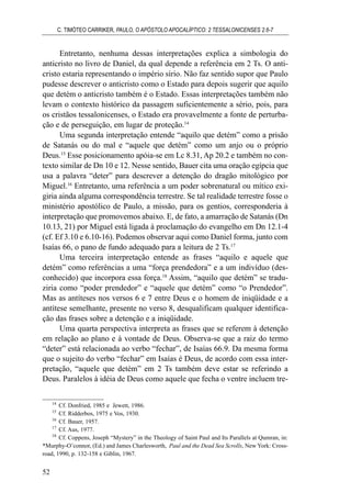 Entretanto, nenhuma dessas interpretações explica a simbologia do
anticristo no livro de Daniel, da qual depende a referência em 2 Ts. O anti-
cristo estaria representando o império sírio. Não faz sentido supor que Paulo
pudesse descrever o anticristo como o Estado para depois sugerir que aquilo
que detém o anticristo também é o Estado. Essas interpretações também não
levam o contexto histórico da passagem suficientemente a sério, pois, para
os cristãos tessalonicenses, o Estado era provavelmente a fonte de perturba-
ção e de perseguição, em lugar de proteção.14
Uma segunda interpretação entende “aquilo que detém” como a prisão
de Satanás ou do mal e “aquele que detém” como um anjo ou o próprio
Deus.15
Esse posicionamento apóia-se em Lc 8.31, Ap 20.2 e também no con-
texto similar de Dn 10 e 12. Nesse sentido, Bauer cita uma oração egípcia que
usa a palavra “deter” para descrever a detenção do dragão mitológico por
Miguel.16
Entretanto, uma referência a um poder sobrenatural ou mítico exi-
giria ainda alguma correspondência terrestre. Se tal realidade terrestre fosse o
ministério apostólico de Paulo, a missão, para os gentios, corresponderia à
interpretação que promovemos abaixo. E, de fato, a amarração de Satanás (Dn
10.13, 21) por Miguel está ligada à proclamação do evangelho em Dn 12.1-4
(cf. Ef 3.10 e 6.10-16). Podemos observar aqui como Daniel forma, junto com
Isaías 66, o pano de fundo adequado para a leitura de 2 Ts.17
Uma terceira interpretação entende as frases “aquilo e aquele que
detém” como referências a uma “força prendedora” e a um indivíduo (des-
conhecido) que incorpora essa força.18
Assim, “aquilo que detém” se tradu-
ziria como “poder prendedor” e “aquele que detém” como “o Prendedor”.
Mas as antíteses nos versos 6 e 7 entre Deus e o homem de iniqüidade e a
antítese semelhante, presente no verso 8, desqualificam qualquer identifica-
ção das frases sobre a detenção e a iniqüidade.
Uma quarta perspectiva interpreta as frases que se referem à detenção
em relação ao plano e à vontade de Deus. Observa-se que a raiz do termo
“deter” está relacionada ao verbo “fechar”, de Isaías 66.9. Da mesma forma
que o sujeito do verbo “fechar” em Isaías é Deus, de acordo com essa inter-
pretação, “aquele que detém” em 2 Ts também deve estar se referindo a
Deus. Paralelos à idéia de Deus como aquele que fecha o ventre incluem tre-
C. TIMÓTEO CARRIKER, PAULO, O APÓSTOLO APOCALÍPTICO: 2 TESSALONICENSES 2.6-7
52
14
Cf. Donfried, 1985 e Jewett, 1986.
15
Cf. Ridderbos, 1975 e Vos, 1930.
16
Cf. Bauer, 1957.
17
Cf. Aus, 1977.
18
Cf. Coppens, Joseph “Mystery” in the Theology of Saint Paul and Its Parallels at Qumran, in:
*Murphy-O’connor, (Ed.) and James Charlesworth, Paul and the Dead Sea Scrolls, New York: Cross-
road, 1990, p. 132-158 e Giblin, 1967.
 