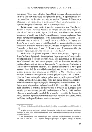 chos como, “Disse mais o Senhor Deus: Não é bom que o homem esteja só:
far-lhe-ei uma auxiliadora que lhe seja idônea” (Gn 2.18) e passagens da lite-
ratura rabínica e da literatura apocalíptica judaica.19
Teodoro de Mopsuestia
e Teodoro de Ciro estão entre os escritores patrísticos que afirmaram ou pres-
supuseram expressamente que Deus é “aquele que detém”.
Prosseguindo ainda mais, é possível argumentar que “aquilo que
detém” se refere à vontade de Deus em relação à missão entre os gentios.
Não há diferença real entre “aquilo que detém”, entendido como a missão
aos gentios, e “aquilo que detém”, entendido como vontade ou plano de Deus
de que o evangelho seja pregado a todas as pessoas antes da parousia. O sig-
nificado é um e o mesmo. E, como já vimos, a referência de “aquele que
detém” a um pregador ou ao próprio Deus também tem um significado muito
semelhante. Creio que a tentativa de Aus (1971) de distinguir entre esses dois
fins acaba em frustração. O papel de Deus e o papel do pregador estão inti-
mamente ligados, embora não possam ser confundidos.20
Finalmente, chegamos à quinta e última interpretação: “aquilo que
detém” refere-se à pregação do evangelho e “aquele que detém” ao pregador,
prototipicamente o próprio apóstolo Paulo. Essa perspectiva foi defendida
por Cullmann* com base numa pergunta feita na literatura apocalíptica
judaica sobre a razão da demora da parousia. A resposta mais freqüente é a
falta de arrependimento de Israel. Essa resposta estabelece o palco para
a perspectiva cristã da necessidade apocalíptica de pregar o evangelho aos
gentios, expressa mais claramente em Mt 24.14 e Mc 13.10. Esses textos
destacam a ordem cronológica dos eventos que precedem o fim: “primeiro”
(Marcos) de que o evangelho seja pregado a todas as nações para que “então”
(Mateus) venha o fim. É importante notar que, nessas passagens, o apareci-
mento do anticristo segue a pregação do evangelho, como ocorre em 2 Ts 2.
Outros possíveis paralelos incluem Ap 6.1-8, 19.11ss. e 11.3, em que Cull-
mann interpreta o primeiro cavaleiro como o pregador do evangelho pelo
mundo, que, novamente, precede imediatamente o fim. At 6.6-9 também
relaciona a proclamação mundial do evangelho à questão da demora do
reino, ilustrando a perspectiva cristã nascente da atividade missionária, como
prelúdio e sinal apocalíptico da vinda na nova era.21
FIDES REFORMATA ET SEMPER REFORMANDA EST, V. 7, NO
1, P. 45-58
53
19
Cf. Aus, God’s Plan and God’s Power: Isaiah 66 and the Restraining Factors of 2 Thess 2:6-7,
1977.
20
Veja Rm 10.13-15 e o uso de “ministro” leitourgo,j e, em Rm 15.16, seu uso para descrever o
ministério de Paulo como um ministério levítico, isto é, como subordinado ou auxiliar ao ministério
sacerdotal de Cristo.
21
Em outros lugares, Paulo demonstra que a sua identidade estava intimamente relacionada ao
fim. Além de Rm 9-11 e 15.14-33, veja sua percepção apocalíptica de “agonia” avna,gkh de pregar o
 