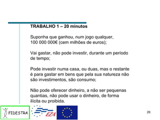 TRABALHO 1 – 20 minutos Suponha que ganhou, num jogo qualquer,  100 000 000€ (cem milhões de euros); Vai gastar, não pode investir, durante um período de tempo; Pode investir numa casa, ou duas, mas o restante é para gastar em bens que pela sua natureza não são investimentos, são consumo; Não pode oferecer dinheiro, a não ser pequenas quantias, não pode usar o dinheiro, de forma ilícita ou proibida.  
