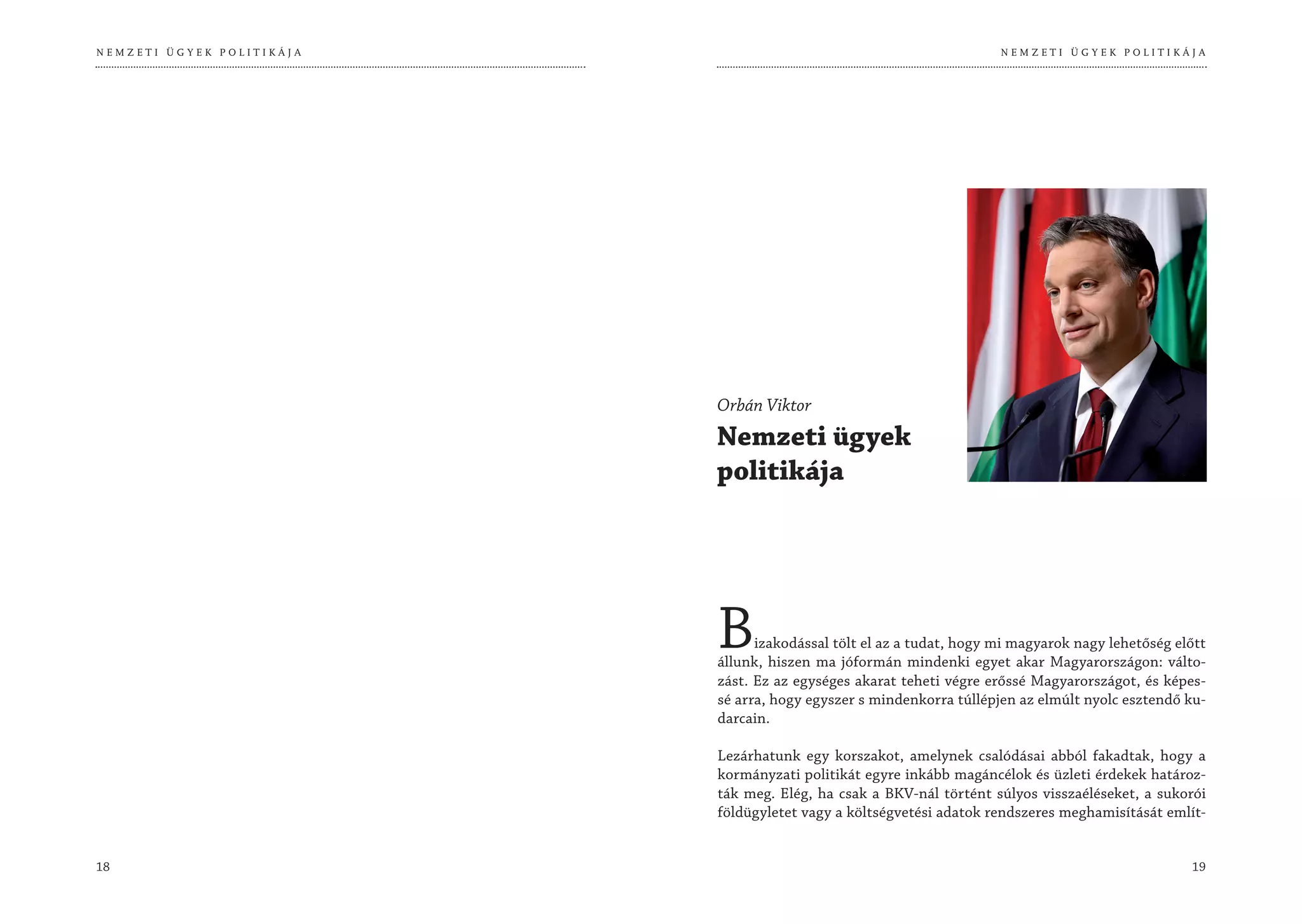 NEMZETI ÜGYEK POLITIKÁJA                                              NEMZETI ÜGYEK POLITIKÁJA




                           Orbán Viktor
                           Nemzeti ügyek
                           politikája




                           B     izakodással tölt el az a tudat, hogy mi magyarok nagy lehetőség előtt
                           állunk, hiszen ma jóformán mindenki egyet akar Magyarországon: válto-
                           zást. Ez az egységes akarat teheti végre erőssé Magyarországot, és képes-
                           sé arra, hogy egyszer s mindenkorra túllépjen az elmúlt nyolc esztendő ku-
                           darcain.

                           Lezárhatunk egy korszakot, amelynek csalódásai abból fakadtak, hogy a
                           kormányzati politikát egyre inkább magáncélok és üzleti érdekek határoz-
                           ták meg. Elég, ha csak a BKV-nál történt súlyos visszaéléseket, a sukorói
                           földügyletet vagy a költségvetési adatok rendszeres meghamisítását említ-


18                                                                                                 19
 