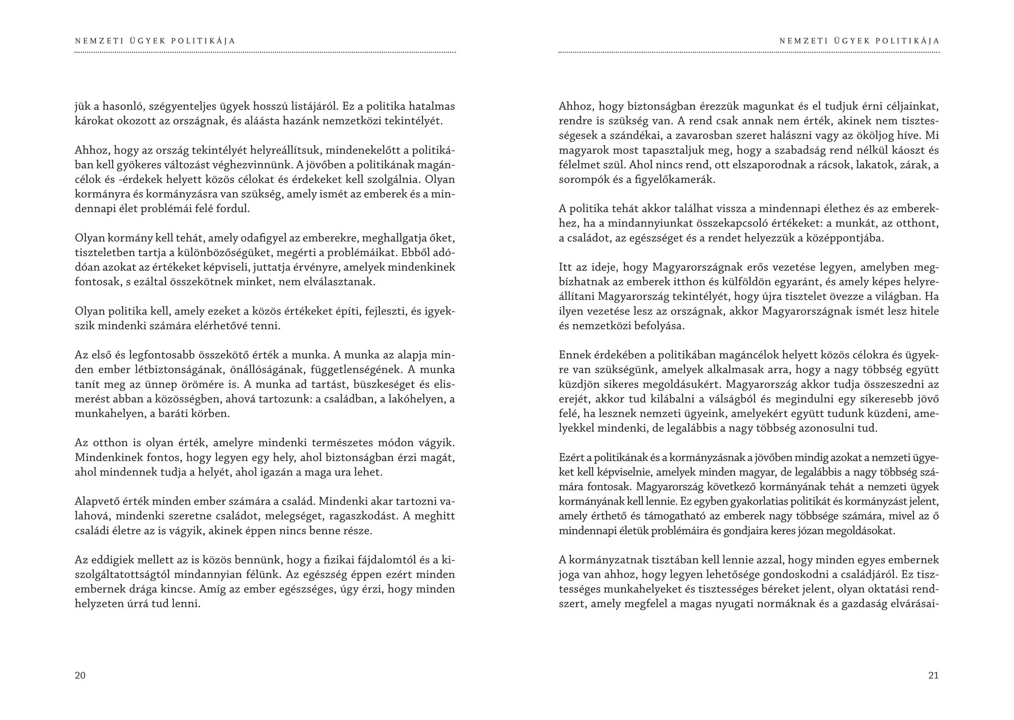 NEMZETI ÜGYEK POLITIKÁJA                                                                                                        NEMZETI ÜGYEK POLITIKÁJA




jük a hasonló, szégyenteljes ügyek hosszú listájáról. Ez a politika hatalmas      Ahhoz, hogy biztonságban érezzük magunkat és el tudjuk érni céljainkat,
károkat okozott az országnak, és aláásta hazánk nemzetközi tekintélyét.           rendre is szükség van. A rend csak annak nem érték, akinek nem tisztes-
                                                                                  ségesek a szándékai, a zavarosban szeret halászni vagy az ököljog híve. Mi
Ahhoz, hogy az ország tekintélyét helyreállítsuk, mindenekelőtt a politiká-       magyarok most tapasztaljuk meg, hogy a szabadság rend nélkül káoszt és
ban kell gyökeres változást véghezvinnünk. A jövőben a politikának magán-         félelmet szül. Ahol nincs rend, ott elszaporodnak a rácsok, lakatok, zárak, a
célok és -érdekek helyett közös célokat és érdekeket kell szolgálnia. Olyan       sorompók és a figyelőkamerák.
kormányra és kormányzásra van szükség, amely ismét az emberek és a min-
dennapi élet problémái felé fordul.                                               A politika tehát akkor találhat vissza a mindennapi élethez és az emberek-
                                                                                  hez, ha a mindannyiunkat összekapcsoló értékeket: a munkát, az otthont,
Olyan kormány kell tehát, amely odafigyel az emberekre, meghallgatja őket,        a családot, az egészséget és a rendet helyezzük a középpontjába.
tiszteletben tartja a különbözőségüket, megérti a problémáikat. Ebből adó-
dóan azokat az értékeket képviseli, juttatja érvényre, amelyek mindenkinek        Itt az ideje, hogy Magyarországnak erős vezetése legyen, amelyben meg-
fontosak, s ezáltal összekötnek minket, nem elválasztanak.                        bízhatnak az emberek itthon és külföldön egyaránt, és amely képes helyre-
                                                                                  állítani Magyarország tekintélyét, hogy újra tisztelet övezze a világban. Ha
Olyan politika kell, amely ezeket a közös értékeket építi, fejleszti, és igyek-   ilyen vezetése lesz az országnak, akkor Magyarországnak ismét lesz hitele
szik mindenki számára elérhetővé tenni.                                           és nemzetközi befolyása.

Az első és legfontosabb összekötő érték a munka. A munka az alapja min-           Ennek érdekében a politikában magáncélok helyett közös célokra és ügyek-
den ember létbiztonságának, önállóságának, függetlenségének. A munka              re van szükségünk, amelyek alkalmasak arra, hogy a nagy többség együtt
tanít meg az ünnep örömére is. A munka ad tartást, büszkeséget és elis-           küzdjön sikeres megoldásukért. Magyarország akkor tudja összeszedni az
merést abban a közösségben, ahová tartozunk: a családban, a lakóhelyen, a         erejét, akkor tud kilábalni a válságból és megindulni egy sikeresebb jövő
munkahelyen, a baráti körben.                                                     felé, ha lesznek nemzeti ügyeink, amelyekért együtt tudunk küzdeni, ame-
                                                                                  lyekkel mindenki, de legalábbis a nagy többség azonosulni tud.
Az otthon is olyan érték, amelyre mindenki természetes módon vágyik.
Mindenkinek fontos, hogy legyen egy hely, ahol biztonságban érzi magát,           Ezért a politikának és a kormányzásnak a jövőben mindig azokat a nemzeti ügye-
ahol mindennek tudja a helyét, ahol igazán a maga ura lehet.                      ket kell képviselnie, amelyek minden magyar, de legalábbis a nagy többség szá-
                                                                                  mára fontosak. Magyarország következő kormányának tehát a nemzeti ügyek
Alapvető érték minden ember számára a család. Mindenki akar tartozni va-          kormányának kell lennie. Ez egyben gyakorlatias politikát és kormányzást jelent,
lahová, mindenki szeretne családot, melegséget, ragaszkodást. A meghitt           amely érthető és támogatható az emberek nagy többsége számára, mivel az ő
családi életre az is vágyik, akinek éppen nincs benne része.                      mindennapi életük problémáira és gondjaira keres józan megoldásokat.

Az eddigiek mellett az is közös bennünk, hogy a fizikai fájdalomtól és a ki-      A kormányzatnak tisztában kell lennie azzal, hogy minden egyes embernek
szolgáltatottságtól mindannyian félünk. Az egészség éppen ezért minden            joga van ahhoz, hogy legyen lehetősége gondoskodni a családjáról. Ez tisz-
embernek drága kincse. Amíg az ember egészséges, úgy érzi, hogy minden            tességes munkahelyeket és tisztességes béreket jelent, olyan oktatási rend-
helyzeten úrrá tud lenni.                                                         szert, amely megfelel a magas nyugati normáknak és a gazdaság elvárásai-




20                                                                                                                                                             21
 