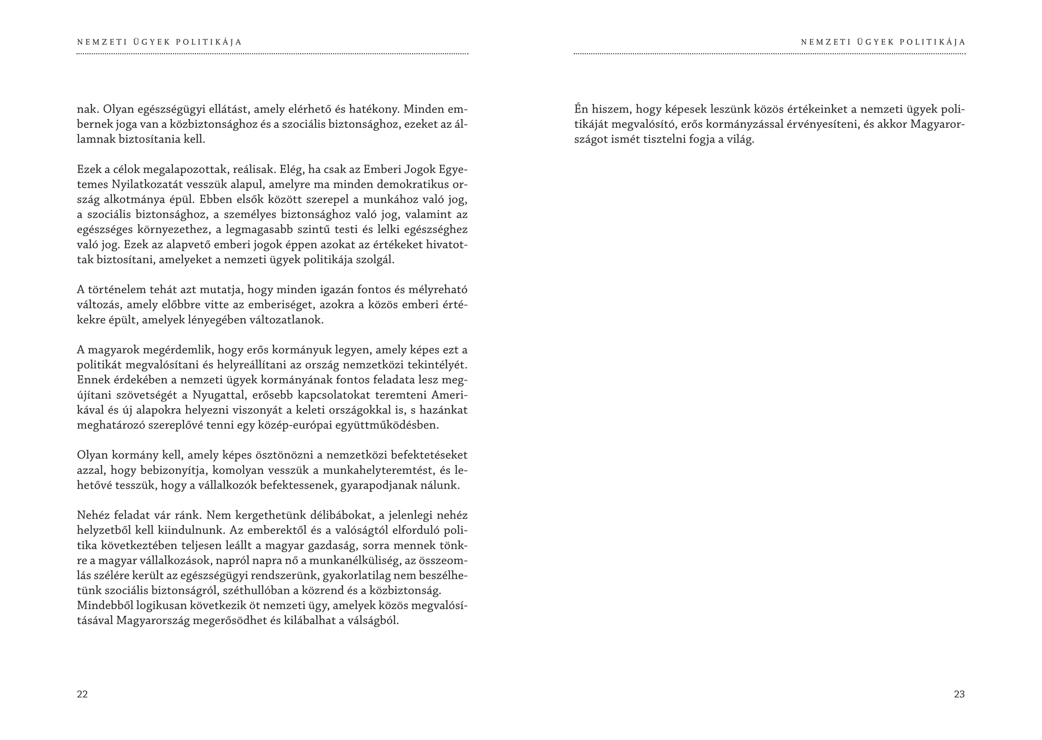 NEMZETI ÜGYEK POLITIKÁJA                                                                                                 NEMZETI ÜGYEK POLITIKÁJA




nak. Olyan egészségügyi ellátást, amely elérhető és hatékony. Minden em-       Én hiszem, hogy képesek leszünk közös értékeinket a nemzeti ügyek poli-
bernek joga van a közbiztonsághoz és a szociális biztonsághoz, ezeket az ál-   tikáját megvalósító, erős kormányzással érvényesíteni, és akkor Magyaror-
lamnak biztosítania kell.                                                      szágot ismét tisztelni fogja a világ.

Ezek a célok megalapozottak, reálisak. Elég, ha csak az Emberi Jogok Egye-
temes Nyilatkozatát vesszük alapul, amelyre ma minden demokratikus or-
szág alkotmánya épül. Ebben elsők között szerepel a munkához való jog,
a szociális biztonsághoz, a személyes biztonsághoz való jog, valamint az
egészséges környezethez, a legmagasabb szintű testi és lelki egészséghez
való jog. Ezek az alapvető emberi jogok éppen azokat az értékeket hivatot-
tak biztosítani, amelyeket a nemzeti ügyek politikája szolgál.

A történelem tehát azt mutatja, hogy minden igazán fontos és mélyreható
változás, amely előbbre vitte az emberiséget, azokra a közös emberi érté-
kekre épült, amelyek lényegében változatlanok.

A magyarok megérdemlik, hogy erős kormányuk legyen, amely képes ezt a
politikát megvalósítani és helyreállítani az ország nemzetközi tekintélyét.
Ennek érdekében a nemzeti ügyek kormányának fontos feladata lesz meg-
újítani szövetségét a Nyugattal, erősebb kapcsolatokat teremteni Ameri-
kával és új alapokra helyezni viszonyát a keleti országokkal is, s hazánkat
meghatározó szereplővé tenni egy közép-európai együttműködésben.

Olyan kormány kell, amely képes ösztönözni a nemzetközi befektetéseket
azzal, hogy bebizonyítja, komolyan vesszük a munkahelyteremtést, és le-
hetővé tesszük, hogy a vállalkozók befektessenek, gyarapodjanak nálunk.

Nehéz feladat vár ránk. Nem kergethetünk délibábokat, a jelenlegi nehéz
helyzetből kell kiindulnunk. Az emberektől és a valóságtól elforduló poli-
tika következtében teljesen leállt a magyar gazdaság, sorra mennek tönk-
re a magyar vállalkozások, napról napra nő a munkanélküliség, az összeom-
lás szélére került az egészségügyi rendszerünk, gyakorlatilag nem beszélhe-
tünk szociális biztonságról, széthullóban a közrend és a közbiztonság.
Mindebből logikusan következik öt nemzeti ügy, amelyek közös megvalósí-
tásával Magyarország megerősödhet és kilábalhat a válságból.




22                                                                                                                                                   23
 