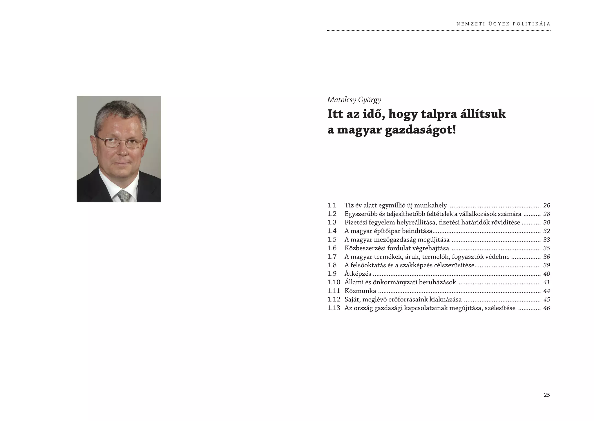 NEMZETI ÜGYEK POLITIKÁJA




Matolcsy György
Itt az idő, hogy talpra állítsuk
a magyar gazdaságot!




1.1    Tíz év alatt egymillió új munkahely .....................................................                   26
1.2    Egyszerűbb és teljesíthetőbb feltételek a vállalkozások számára ..........                                  28
1.3    Fizetési fegyelem helyreállítása, fizetési határidők rövidítése ...........                                 30
1.4    A magyar építőipar beindítása..............................................................                 32
1.5    A magyar mezőgazdaság megújítása ...................................................                        33
1.6    Közbeszerzési fordulat végrehajtása ...................................................                     35
1.7    A magyar termékek, áruk, termelők, fogyasztók védelme .................                                     36
1.8    A felsőoktatás és a szakképzés célszerűsítése......................................                         39
1.9    Átképzés ................................................................................................   40
1.10   Állami és önkormányzati beruházások ...............................................                         41
1.11   Közmunka .............................................................................................      44
1.12   Saját, meglévő erőforrásaink kiaknázása ............................................                        45
1.13   Az ország gazdasági kapcsolatainak megújítása, szélesítése .............                                    46




                                                                                                                   25
 