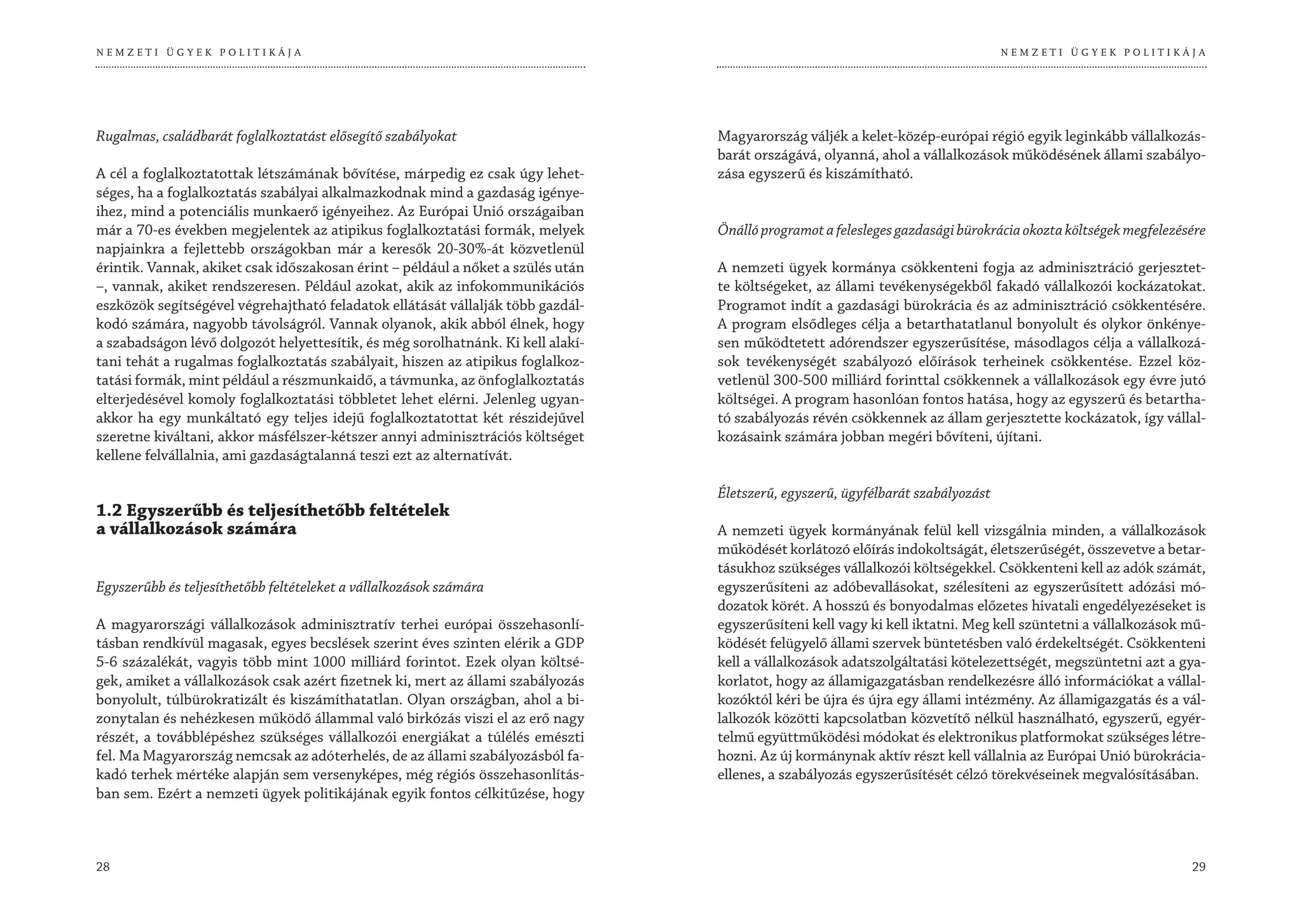 NEMZETI ÜGYEK POLITIKÁJA                                                                                                         NEMZETI ÜGYEK POLITIKÁJA




Rugalmas, családbarát foglalkoztatást elősegítő szabályokat                      Magyarország váljék a kelet-közép-európai régió egyik leginkább vállalkozás-
                                                                                 barát országává, olyanná, ahol a vállalkozások működésének állami szabályo-
A cél a foglalkoztatottak létszámának bővítése, márpedig ez csak úgy lehet-      zása egyszerű és kiszámítható.
séges, ha a foglalkoztatás szabályai alkalmazkodnak mind a gazdaság igénye-
ihez, mind a potenciális munkaerő igényeihez. Az Európai Unió országaiban
már a 70-es években megjelentek az atipikus foglalkoztatási formák, melyek       Önálló programot a felesleges gazdasági bürokrácia okozta költségek megfelezésére
napjainkra a fejlettebb országokban már a keresők 20-30%-át közvetlenül
érintik. Vannak, akiket csak időszakosan érint – például a nőket a szülés után   A nemzeti ügyek kormánya csökkenteni fogja az adminisztráció gerjesztet-
–, vannak, akiket rendszeresen. Például azokat, akik az infokommunikációs        te költségeket, az állami tevékenységekből fakadó vállalkozói kockázatokat.
eszközök segítségével végrehajtható feladatok ellátását vállalják több gazdál-   Programot indít a gazdasági bürokrácia és az adminisztráció csökkentésére.
kodó számára, nagyobb távolságról. Vannak olyanok, akik abból élnek, hogy        A program elsődleges célja a betarthatatlanul bonyolult és olykor önkénye-
a szabadságon lévő dolgozót helyettesítik, és még sorolhatnánk. Ki kell alakí-   sen működtetett adórendszer egyszerűsítése, másodlagos célja a vállalkozá-
tani tehát a rugalmas foglalkoztatás szabályait, hiszen az atipikus foglalkoz-   sok tevékenységét szabályozó előírások terheinek csökkentése. Ezzel köz-
tatási formák, mint például a részmunkaidő, a távmunka, az önfoglalkoztatás      vetlenül 300-500 milliárd forinttal csökkennek a vállalkozások egy évre jutó
elterjedésével komoly foglalkoztatási többletet lehet elérni. Jelenleg ugyan-    költségei. A program hasonlóan fontos hatása, hogy az egyszerű és betartha-
akkor ha egy munkáltató egy teljes idejű foglalkoztatottat két részidejűvel      tó szabályozás révén csökkennek az állam gerjesztette kockázatok, így vállal-
szeretne kiváltani, akkor másfélszer-kétszer annyi adminisztrációs költséget     kozásaink számára jobban megéri bővíteni, újítani.
kellene felvállalnia, ami gazdaságtalanná teszi ezt az alternatívát.

                                                                                 Életszerű, egyszerű, ügyfélbarát szabályozást
1.2 Egyszerűbb és teljesíthetőbb feltételek
a vállalkozások számára                                                          A nemzeti ügyek kormányának felül kell vizsgálnia minden, a vállalkozások
                                                                                 működését korlátozó előírás indokoltságát, életszerűségét, összevetve a betar-
                                                                                 tásukhoz szükséges vállalkozói költségekkel. Csökkenteni kell az adók számát,
Egyszerűbb és teljesíthetőbb feltételeket a vállalkozások számára                egyszerűsíteni az adóbevallásokat, szélesíteni az egyszerűsített adózási mó-
                                                                                 dozatok körét. A hosszú és bonyodalmas előzetes hivatali engedélyezéseket is
A magyarországi vállalkozások adminisztratív terhei európai összehasonlí-        egyszerűsíteni kell vagy ki kell iktatni. Meg kell szüntetni a vállalkozások mű-
tásban rendkívül magasak, egyes becslések szerint éves szinten elérik a GDP      ködését felügyelő állami szervek büntetésben való érdekeltségét. Csökkenteni
5-6 százalékát, vagyis több mint 1000 milliárd forintot. Ezek olyan költsé-      kell a vállalkozások adatszolgáltatási kötelezettségét, megszüntetni azt a gya-
gek, amiket a vállalkozások csak azért fizetnek ki, mert az állami szabályozás   korlatot, hogy az államigazgatásban rendelkezésre álló információkat a vállal-
bonyolult, túlbürokratizált és kiszámíthatatlan. Olyan országban, ahol a bi-     kozóktól kéri be újra és újra egy állami intézmény. Az államigazgatás és a vál-
zonytalan és nehézkesen működő állammal való birkózás viszi el az erő nagy       lalkozók közötti kapcsolatban közvetítő nélkül használható, egyszerű, egyér-
részét, a továbblépéshez szükséges vállalkozói energiákat a túlélés emészti      telmű együttműködési módokat és elektronikus platformokat szükséges létre-
fel. Ma Magyarország nemcsak az adóterhelés, de az állami szabályozásból fa-     hozni. Az új kormánynak aktív részt kell vállalnia az Európai Unió bürokrácia-
kadó terhek mértéke alapján sem versenyképes, még régiós összehasonlítás-        ellenes, a szabályozás egyszerűsítését célzó törekvéseinek megvalósításában.
ban sem. Ezért a nemzeti ügyek politikájának egyik fontos célkitűzése, hogy



28                                                                                                                                                             29
 