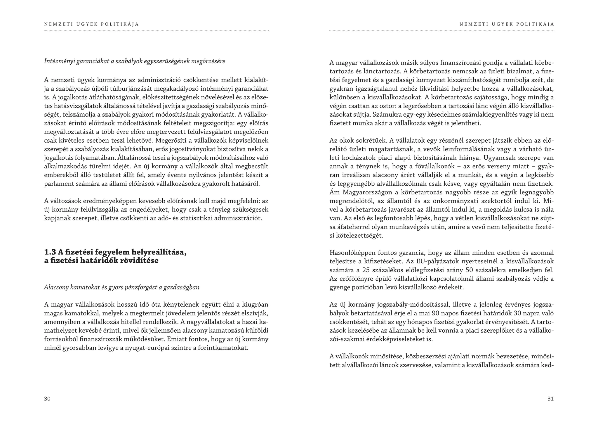 NEMZETI ÜGYEK POLITIKÁJA                                                                                                        NEMZETI ÜGYEK POLITIKÁJA




Intézményi garanciákat a szabályok egyszerűségének megőrzésére                     A magyar vállalkozások másik súlyos finanszírozási gondja a vállalati körbe-
                                                                                   tartozás és lánctartozás. A körbetartozás nemcsak az üzleti bizalmat, a fize-
A nemzeti ügyek kormánya az adminisztráció csökkentése mellett kialakít-           tési fegyelmet és a gazdasági környezet kiszámíthatóságát rombolja szét, de
ja a szabályozás újbóli túlburjánzását megakadályozó intézményi garanciákat        gyakran igazságtalanul nehéz likviditási helyzetbe hozza a vállalkozásokat,
is. A jogalkotás átláthatóságának, előkészítettségének növelésével és az előze-    különösen a kisvállalkozásokat. A körbetartozás sajátossága, hogy mindig a
tes hatásvizsgálatok általánossá tételével javítja a gazdasági szabályozás minő-   végén csattan az ostor: a legerősebben a tartozási lánc végén álló kisvállalko-
ségét, felszámolja a szabályok gyakori módosításának gyakorlatát. A vállalko-      zásokat sújtja. Számukra egy-egy késedelmes számlakiegyenlítés vagy ki nem
zásokat érintő előírások módosításának feltételeit megszigorítja: egy előírás      fizetett munka akár a vállalkozás végét is jelentheti.
megváltoztatását a több évre előre megtervezett felülvizsgálatot megelőzően
csak kivételes esetben teszi lehetővé. Megerősíti a vállalkozók képviselőinek      Az okok sokrétűek. A vállalatok egy részénél szerepet játszik ebben az elő-
szerepét a szabályozás kialakításában, erős jogosítványokat biztosítva nekik a     relátó üzleti magatartásnak, a vevők leinformálásának vagy a várható üz-
jogalkotás folyamatában. Általánossá teszi a jogszabályok módosításaihoz való      leti kockázatok piaci alapú biztosításának hiánya. Ugyancsak szerepe van
alkalmazkodás türelmi idejét. Az új kormány a vállalkozók által megbecsült         annak a ténynek is, hogy a fővállalkozók – az erős verseny miatt – gyak-
emberekből álló testületet állít fel, amely évente nyilvános jelentést készít a    ran irreálisan alacsony árért vállalják el a munkát, és a végén a legkisebb
parlament számára az állami előírások vállalkozásokra gyakorolt hatásáról.         és leggyengébb alvállalkozóknak csak késve, vagy egyáltalán nem fizetnek.
                                                                                   Ám Magyarországon a körbetartozás nagyobb része az egyik legnagyobb
A változások eredményeképpen kevesebb előírásnak kell majd megfelelni: az          megrendelőtől, az államtól és az önkormányzati szektortól indul ki. Mi-
új kormány felülvizsgálja az engedélyeket, hogy csak a tényleg szükségesek         vel a körbetartozás javarészt az államtól indul ki, a megoldás kulcsa is nála
kapjanak szerepet, illetve csökkenti az adó- és statisztikai adminisztrációt.      van. Az első és legfontosabb lépés, hogy a vétlen kisvállalkozásokat ne sújt-
                                                                                   sa áfateherrel olyan munkavégzés után, amire a vevő nem teljesítette fizeté-
                                                                                   si kötelezettségét.

1.3 A fizetési fegyelem helyreállítása,                                            Hasonlóképpen fontos garancia, hogy az állam minden esetben és azonnal
a fizetési határidők rövidítése                                                    teljesítse a kifizetéseket. Az EU-pályázatok nyerteseinél a kisvállalkozások
                                                                                   számára a 25 százalékos előlegfizetési arány 50 százalékra emelkedjen fel.
                                                                                   Az erőfölényre épülő vállalatközi kapcsolatoknál állami szabályozás védje a
Alacsony kamatokat és gyors pénzforgást a gazdaságban                              gyenge pozícióban levő kisvállalkozó érdekeit.

A magyar vállalkozások hosszú idő óta kénytelenek együtt élni a kiugróan           Az új kormány jogszabály-módosítással, illetve a jelenleg érvényes jogsza-
magas kamatokkal, melyek a megtermelt jövedelem jelentős részét elszívják,         bályok betartatásával érje el a mai 90 napos fizetési határidők 30 napra való
amennyiben a vállalkozás hitellel rendelkezik. A nagyvállalatokat a hazai ka-      csökkentését, tehát az egy hónapos fizetési gyakorlat érvényesítését. A tarto-
mathelyzet kevésbé érinti, mivel ők jellemzően alacsony kamatozású külföldi        zások kezelésébe az államnak be kell vonnia a piaci szereplőket és a vállalko-
forrásokból finanszírozzák működésüket. Emiatt fontos, hogy az új kormány          zói-szakmai érdekképviseleteket is.
minél gyorsabban levigye a nyugat-európai szintre a forintkamatokat.
                                                                                   A vállalkozók minősítése, közbeszerzési ajánlati normák bevezetése, minősí-
                                                                                   tett alvállalkozói láncok szervezése, valamint a kisvállalkozások számára ked-



30                                                                                                                                                             31
 