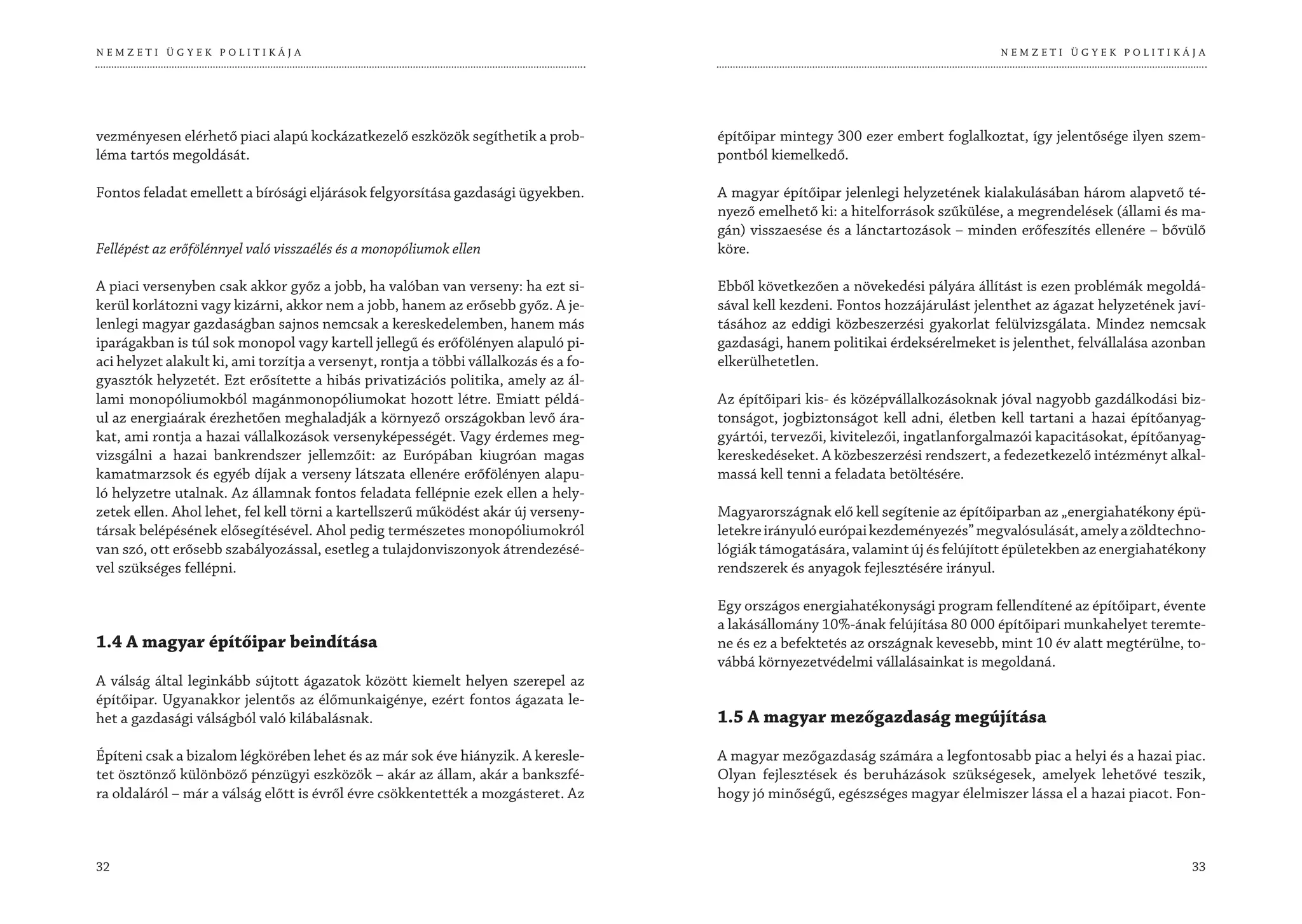 NEMZETI ÜGYEK POLITIKÁJA                                                                                                            NEMZETI ÜGYEK POLITIKÁJA




vezményesen elérhető piaci alapú kockázatkezelő eszközök segíthetik a prob-            építőipar mintegy 300 ezer embert foglalkoztat, így jelentősége ilyen szem-
léma tartós megoldását.                                                                pontból kiemelkedő.

Fontos feladat emellett a bírósági eljárások felgyorsítása gazdasági ügyekben.         A magyar építőipar jelenlegi helyzetének kialakulásában három alapvető té-
                                                                                       nyező emelhető ki: a hitelforrások szűkülése, a megrendelések (állami és ma-
                                                                                       gán) visszaesése és a lánctartozások – minden erőfeszítés ellenére – bővülő
Fellépést az erőfölénnyel való visszaélés és a monopóliumok ellen                      köre.

A piaci versenyben csak akkor győz a jobb, ha valóban van verseny: ha ezt si-          Ebből következően a növekedési pályára állítást is ezen problémák megoldá-
kerül korlátozni vagy kizárni, akkor nem a jobb, hanem az erősebb győz. A je-          sával kell kezdeni. Fontos hozzájárulást jelenthet az ágazat helyzetének javí-
lenlegi magyar gazdaságban sajnos nemcsak a kereskedelemben, hanem más                 tásához az eddigi közbeszerzési gyakorlat felülvizsgálata. Mindez nemcsak
iparágakban is túl sok monopol vagy kartell jellegű és erőfölényen alapuló pi-         gazdasági, hanem politikai érdeksérelmeket is jelenthet, felvállalása azonban
aci helyzet alakult ki, ami torzítja a versenyt, rontja a többi vállalkozás és a fo-   elkerülhetetlen.
gyasztók helyzetét. Ezt erősítette a hibás privatizációs politika, amely az ál-
lami monopóliumokból magánmonopóliumokat hozott létre. Emiatt példá-                   Az építőipari kis- és középvállalkozásoknak jóval nagyobb gazdálkodási biz-
ul az energiaárak érezhetően meghaladják a környező országokban levő ára-              tonságot, jogbiztonságot kell adni, életben kell tartani a hazai építőanyag-
kat, ami rontja a hazai vállalkozások versenyképességét. Vagy érdemes meg-             gyártói, tervezői, kivitelezői, ingatlanforgalmazói kapacitásokat, építőanyag-
vizsgálni a hazai bankrendszer jellemzőit: az Európában kiugróan magas                 kereskedéseket. A közbeszerzési rendszert, a fedezetkezelő intézményt alkal-
kamatmarzsok és egyéb díjak a verseny látszata ellenére erőfölényen alapu-             massá kell tenni a feladata betöltésére.
ló helyzetre utalnak. Az államnak fontos feladata fellépnie ezek ellen a hely-
zetek ellen. Ahol lehet, fel kell törni a kartellszerű működést akár új verseny-       Magyarországnak elő kell segítenie az építőiparban az „energiahatékony épü-
társak belépésének elősegítésével. Ahol pedig természetes monopóliumokról              letekre irányuló európai kezdeményezés” megvalósulását, amely a zöldtechno-
van szó, ott erősebb szabályozással, esetleg a tulajdonviszonyok átrendezésé-          lógiák támogatására, valamint új és felújított épületekben az energiahatékony
vel szükséges fellépni.                                                                rendszerek és anyagok fejlesztésére irányul.

                                                                                       Egy országos energiahatékonysági program fellendítené az építőipart, évente
                                                                                       a lakásállomány 10%-ának felújítása 80 000 építőipari munkahelyet teremte-
1.4 A magyar építőipar beindítása                                                      ne és ez a befektetés az országnak kevesebb, mint 10 év alatt megtérülne, to-
                                                                                       vábbá környezetvédelmi vállalásainkat is megoldaná.
A válság által leginkább sújtott ágazatok között kiemelt helyen szerepel az
építőipar. Ugyanakkor jelentős az élőmunkaigénye, ezért fontos ágazata le-
het a gazdasági válságból való kilábalásnak.                                           1.5 A magyar mezőgazdaság megújítása

Építeni csak a bizalom légkörében lehet és az már sok éve hiányzik. A keresle-         A magyar mezőgazdaság számára a legfontosabb piac a helyi és a hazai piac.
tet ösztönző különböző pénzügyi eszközök – akár az állam, akár a bankszfé-             Olyan fejlesztések és beruházások szükségesek, amelyek lehetővé teszik,
ra oldaláról – már a válság előtt is évről évre csökkentették a mozgásteret. Az        hogy jó minőségű, egészséges magyar élelmiszer lássa el a hazai piacot. Fon-



32                                                                                                                                                                33
 