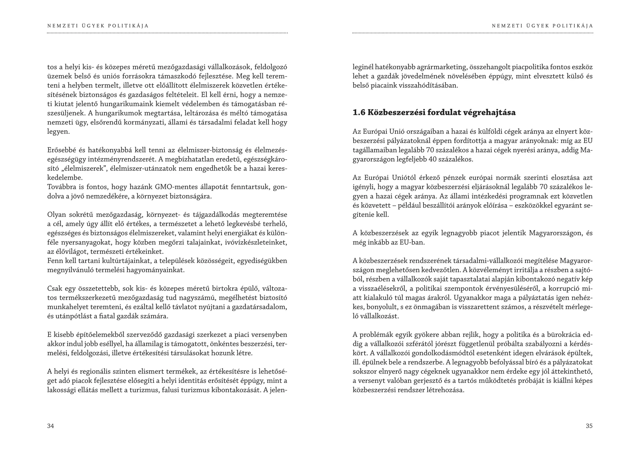 NEMZETI ÜGYEK POLITIKÁJA                                                                                                        NEMZETI ÜGYEK POLITIKÁJA




tos a helyi kis- és közepes méretű mezőgazdasági vállalkozások, feldolgozó         leginél hatékonyabb agrármarketing, összehangolt piacpolitika fontos eszköz
üzemek belső és uniós forrásokra támaszkodó fejlesztése. Meg kell terem-           lehet a gazdák jövedelmének növelésében éppúgy, mint elvesztett külső és
teni a helyben termelt, illetve ott előállított élelmiszerek közvetlen értéke-     belső piacaink visszahódításában.
sítésének biztonságos és gazdaságos feltételeit. El kell érni, hogy a nemze-
ti kiutat jelentő hungarikumaink kiemelt védelemben és támogatásban ré-
szesüljenek. A hungarikumok megtartása, leltározása és méltó támogatása            1.6 Közbeszerzési fordulat végrehajtása
nemzeti ügy, elsőrendű kormányzati, állami és társadalmi feladat kell hogy
legyen.                                                                            Az Európai Unió országaiban a hazai és külföldi cégek aránya az elnyert köz-
                                                                                   beszerzési pályázatoknál éppen fordítottja a magyar arányoknak: míg az EU
Erősebbé és hatékonyabbá kell tenni az élelmiszer-biztonság és élelmezés-          tagállamaiban legalább 70 százalékos a hazai cégek nyerési aránya, addig Ma-
egészségügy intézményrendszerét. A megbízhatatlan eredetű, egészségkáro-           gyarországon legfeljebb 40 százalékos.
sító „élelmiszerek”, élelmiszer-utánzatok nem engedhetők be a hazai keres-
kedelembe.                                                                         Az Európai Uniótól érkező pénzek európai normák szerinti elosztása azt
Továbbra is fontos, hogy hazánk GMO-mentes állapotát fenntartsuk, gon-             igényli, hogy a magyar közbeszerzési eljárásoknál legalább 70 százalékos le-
dolva a jövő nemzedékére, a környezet biztonságára.                                gyen a hazai cégek aránya. Az állami intézkedési programnak ezt közvetlen
                                                                                   és közvetett – például beszállítói arányok előírása – eszközökkel egyaránt se-
Olyan sokrétű mezőgazdaság, környezet- és tájgazdálkodás megteremtése              gítenie kell.
a cél, amely úgy állít elő értékes, a természetet a lehető legkevésbé terhelő,
egészséges és biztonságos élelmiszereket, valamint helyi energiákat és külön-      A közbeszerzések az egyik legnagyobb piacot jelentik Magyarországon, és
féle nyersanyagokat, hogy közben megőrzi talajainkat, ivóvízkészleteinket,         még inkább az EU-ban.
az élővilágot, természeti értékeinket.
Fenn kell tartani kultúrtájainkat, a települések közösségeit, egyediségükben       A közbeszerzések rendszerének társadalmi-vállalkozói megítélése Magyaror-
megnyilvánuló termelési hagyományainkat.                                           szágon meglehetősen kedvezőtlen. A közvéleményt irritálja a részben a sajtó-
                                                                                   ból, részben a vállalkozók saját tapasztalatai alapján kibontakozó negatív kép
Csak egy összetettebb, sok kis- és közepes méretű birtokra épülő, változa-         a visszaélésekről, a politikai szempontok érvényesüléséről, a korrupció mi-
tos termékszerkezetű mezőgazdaság tud nagyszámú, megélhetést biztosító             att kialakuló túl magas árakról. Ugyanakkor maga a pályáztatás igen nehéz-
munkahelyet teremteni, és ezáltal kellő távlatot nyújtani a gazdatársadalom,       kes, bonyolult, s ez önmagában is visszarettent számos, a részvételt mérlege-
és utánpótlást a fiatal gazdák számára.                                            lő vállalkozást.

E kisebb építőelemekből szerveződő gazdasági szerkezet a piaci versenyben          A problémák egyik gyökere abban rejlik, hogy a politika és a bürokrácia ed-
akkor indul jobb eséllyel, ha államilag is támogatott, önkéntes beszerzési, ter-   dig a vállalkozói szférától jórészt függetlenül próbálta szabályozni a kérdés-
melési, feldolgozási, illetve értékesítési társulásokat hozunk létre.              kört. A vállalkozói gondolkodásmódtól esetenként idegen elvárások épültek,
                                                                                   ill. épülnek bele a rendszerbe. A legnagyobb befolyással bíró és a pályázatokat
A helyi és regionális szinten elismert termékek, az értékesítésre is lehetősé-     sokszor elnyerő nagy cégeknek ugyanakkor nem érdeke egy jól áttekinthető,
get adó piacok fejlesztése elősegíti a helyi identitás erősítését éppúgy, mint a   a versenyt valóban gerjesztő és a tartós működtetés próbáját is kiállni képes
lakossági ellátás mellett a turizmus, falusi turizmus kibontakozását. A jelen-     közbeszerzési rendszer létrehozása.



34                                                                                                                                                             35
 