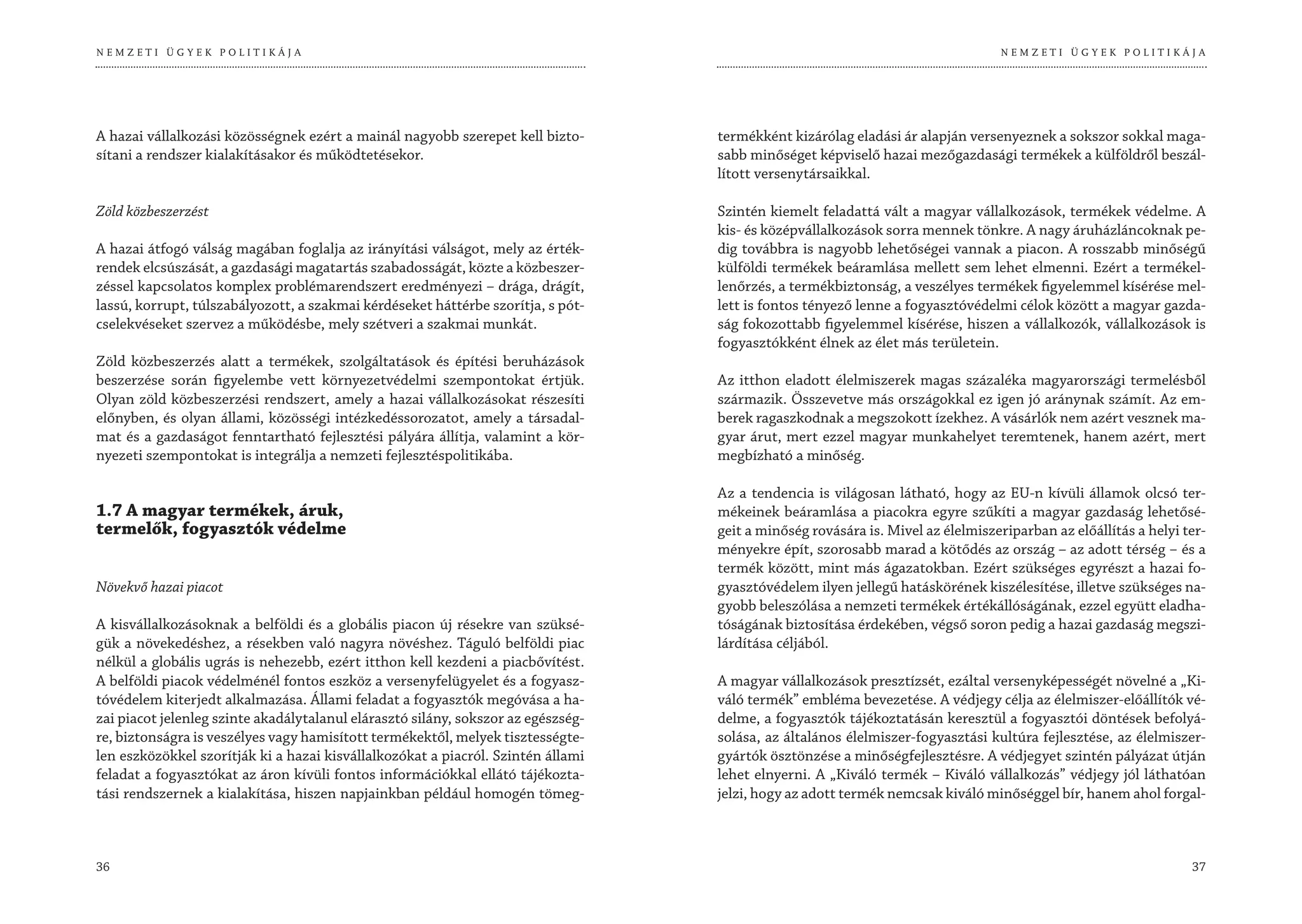 NEMZETI ÜGYEK POLITIKÁJA                                                                                                         NEMZETI ÜGYEK POLITIKÁJA




A hazai vállalkozási közösségnek ezért a mainál nagyobb szerepet kell bizto-       termékként kizárólag eladási ár alapján versenyeznek a sokszor sokkal maga-
sítani a rendszer kialakításakor és működtetésekor.                                sabb minőséget képviselő hazai mezőgazdasági termékek a külföldről beszál-
                                                                                   lított versenytársaikkal.

Zöld közbeszerzést                                                                 Szintén kiemelt feladattá vált a magyar vállalkozások, termékek védelme. A
                                                                                   kis- és középvállalkozások sorra mennek tönkre. A nagy áruházláncoknak pe-
A hazai átfogó válság magában foglalja az irányítási válságot, mely az érték-      dig továbbra is nagyobb lehetőségei vannak a piacon. A rosszabb minőségű
rendek elcsúszását, a gazdasági magatartás szabadosságát, közte a közbeszer-       külföldi termékek beáramlása mellett sem lehet elmenni. Ezért a termékel-
zéssel kapcsolatos komplex problémarendszert eredményezi – drága, drágít,          lenőrzés, a termékbiztonság, a veszélyes termékek figyelemmel kísérése mel-
lassú, korrupt, túlszabályozott, a szakmai kérdéseket háttérbe szorítja, s pót-    lett is fontos tényező lenne a fogyasztóvédelmi célok között a magyar gazda-
cselekvéseket szervez a működésbe, mely szétveri a szakmai munkát.                 ság fokozottabb figyelemmel kísérése, hiszen a vállalkozók, vállalkozások is
                                                                                   fogyasztókként élnek az élet más területein.
Zöld közbeszerzés alatt a termékek, szolgáltatások és építési beruházások
beszerzése során figyelembe vett környezetvédelmi szempontokat értjük.             Az itthon eladott élelmiszerek magas százaléka magyarországi termelésből
Olyan zöld közbeszerzési rendszert, amely a hazai vállalkozásokat részesíti        származik. Összevetve más országokkal ez igen jó aránynak számít. Az em-
előnyben, és olyan állami, közösségi intézkedéssorozatot, amely a társadal-        berek ragaszkodnak a megszokott ízekhez. A vásárlók nem azért vesznek ma-
mat és a gazdaságot fenntartható fejlesztési pályára állítja, valamint a kör-      gyar árut, mert ezzel magyar munkahelyet teremtenek, hanem azért, mert
nyezeti szempontokat is integrálja a nemzeti fejlesztéspolitikába.                 megbízható a minőség.

                                                                                   Az a tendencia is világosan látható, hogy az EU-n kívüli államok olcsó ter-
1.7 A magyar termékek, áruk,                                                       mékeinek beáramlása a piacokra egyre szűkíti a magyar gazdaság lehetősé-
termelők, fogyasztók védelme                                                       geit a minőség rovására is. Mivel az élelmiszeriparban az előállítás a helyi ter-
                                                                                   ményekre épít, szorosabb marad a kötődés az ország – az adott térség – és a
                                                                                   termék között, mint más ágazatokban. Ezért szükséges egyrészt a hazai fo-
Növekvő hazai piacot                                                               gyasztóvédelem ilyen jellegű hatáskörének kiszélesítése, illetve szükséges na-
                                                                                   gyobb beleszólása a nemzeti termékek értékállóságának, ezzel együtt eladha-
A kisvállalkozásoknak a belföldi és a globális piacon új résekre van szüksé-       tóságának biztosítása érdekében, végső soron pedig a hazai gazdaság megszi-
gük a növekedéshez, a résekben való nagyra növéshez. Táguló belföldi piac          lárdítása céljából.
nélkül a globális ugrás is nehezebb, ezért itthon kell kezdeni a piacbővítést.
A belföldi piacok védelménél fontos eszköz a versenyfelügyelet és a fogyasz-       A magyar vállalkozások presztízsét, ezáltal versenyképességét növelné a „Ki-
tóvédelem kiterjedt alkalmazása. Állami feladat a fogyasztók megóvása a ha-        váló termék” embléma bevezetése. A védjegy célja az élelmiszer-előállítók vé-
zai piacot jelenleg szinte akadálytalanul elárasztó silány, sokszor az egészség-   delme, a fogyasztók tájékoztatásán keresztül a fogyasztói döntések befolyá-
re, biztonságra is veszélyes vagy hamisított termékektől, melyek tisztességte-     solása, az általános élelmiszer-fogyasztási kultúra fejlesztése, az élelmiszer-
len eszközökkel szorítják ki a hazai kisvállalkozókat a piacról. Szintén állami    gyártók ösztönzése a minőségfejlesztésre. A védjegyet szintén pályázat útján
feladat a fogyasztókat az áron kívüli fontos információkkal ellátó tájékozta-      lehet elnyerni. A „Kiváló termék – Kiváló vállalkozás” védjegy jól láthatóan
tási rendszernek a kialakítása, hiszen napjainkban például homogén tömeg-          jelzi, hogy az adott termék nemcsak kiváló minőséggel bír, hanem ahol forgal-



36                                                                                                                                                               37
 