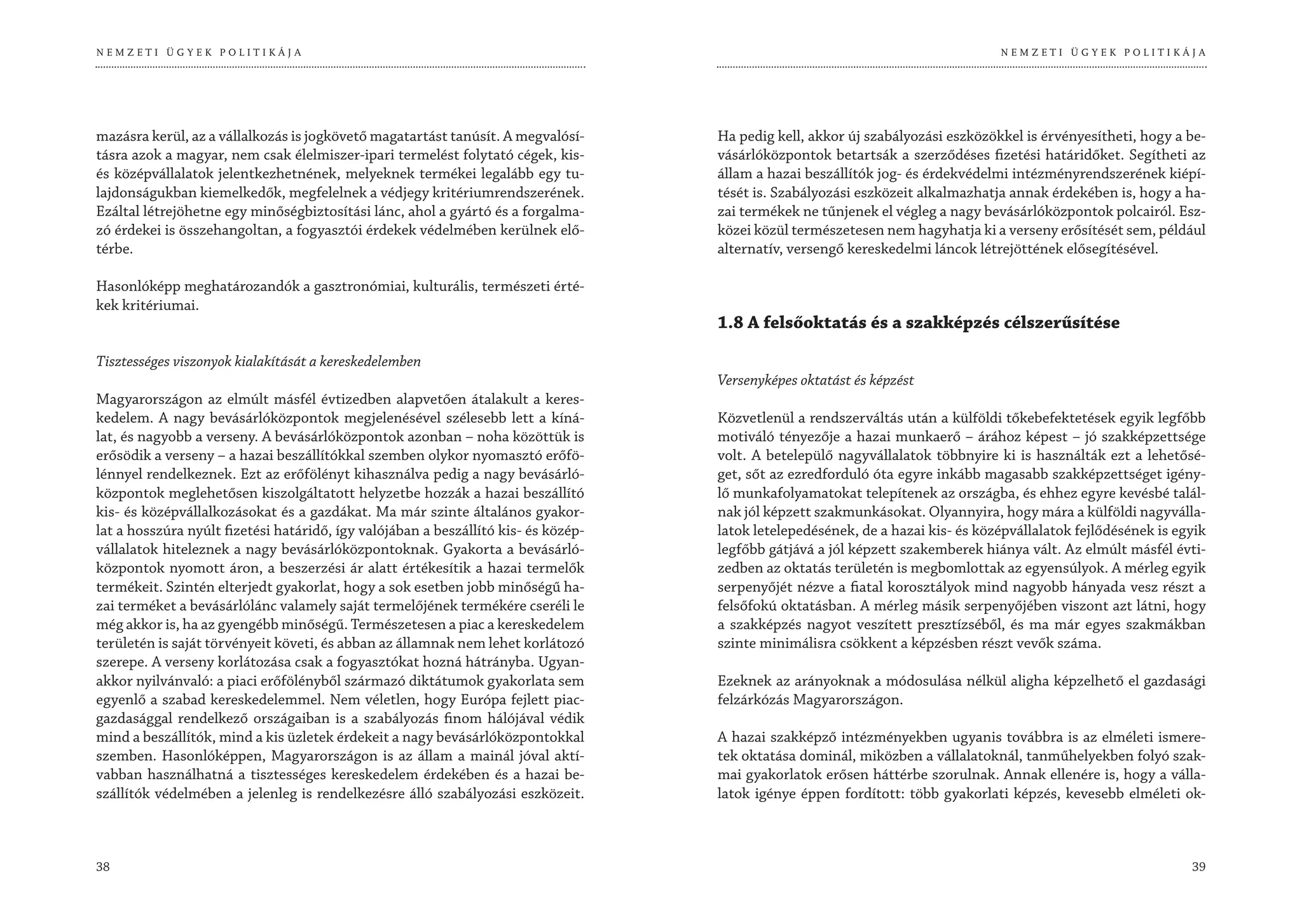 NEMZETI ÜGYEK POLITIKÁJA                                                                                                         NEMZETI ÜGYEK POLITIKÁJA




mazásra kerül, az a vállalkozás is jogkövető magatartást tanúsít. A megvalósí-      Ha pedig kell, akkor új szabályozási eszközökkel is érvényesítheti, hogy a be-
tásra azok a magyar, nem csak élelmiszer-ipari termelést folytató cégek, kis-       vásárlóközpontok betartsák a szerződéses fizetési határidőket. Segítheti az
és középvállalatok jelentkezhetnének, melyeknek termékei legalább egy tu-           állam a hazai beszállítók jog- és érdekvédelmi intézményrendszerének kiépí-
lajdonságukban kiemelkedők, megfelelnek a védjegy kritériumrendszerének.            tését is. Szabályozási eszközeit alkalmazhatja annak érdekében is, hogy a ha-
Ezáltal létrejöhetne egy minőségbiztosítási lánc, ahol a gyártó és a forgalma-      zai termékek ne tűnjenek el végleg a nagy bevásárlóközpontok polcairól. Esz-
zó érdekei is összehangoltan, a fogyasztói érdekek védelmében kerülnek elő-         közei közül természetesen nem hagyhatja ki a verseny erősítését sem, például
térbe.                                                                              alternatív, versengő kereskedelmi láncok létrejöttének elősegítésével.

Hasonlóképp meghatározandók a gasztronómiai, kulturális, természeti érté-
kek kritériumai.
                                                                                    1.8 A felsőoktatás és a szakképzés célszerűsítése

Tisztességes viszonyok kialakítását a kereskedelemben
                                                                                    Versenyképes oktatást és képzést
Magyarországon az elmúlt másfél évtizedben alapvetően átalakult a keres-
kedelem. A nagy bevásárlóközpontok megjelenésével szélesebb lett a kíná-            Közvetlenül a rendszerváltás után a külföldi tőkebefektetések egyik legfőbb
lat, és nagyobb a verseny. A bevásárlóközpontok azonban – noha közöttük is          motiváló tényezője a hazai munkaerő – árához képest – jó szakképzettsége
erősödik a verseny – a hazai beszállítókkal szemben olykor nyomasztó erőfö-         volt. A betelepülő nagyvállalatok többnyire ki is használták ezt a lehetősé-
lénnyel rendelkeznek. Ezt az erőfölényt kihasználva pedig a nagy bevásárló-         get, sőt az ezredforduló óta egyre inkább magasabb szakképzettséget igény-
központok meglehetősen kiszolgáltatott helyzetbe hozzák a hazai beszállító          lő munkafolyamatokat telepítenek az országba, és ehhez egyre kevésbé talál-
kis- és középvállalkozásokat és a gazdákat. Ma már szinte általános gyakor-         nak jól képzett szakmunkásokat. Olyannyira, hogy mára a külföldi nagyválla-
lat a hosszúra nyúlt fizetési határidő, így valójában a beszállító kis- és közép-   latok letelepedésének, de a hazai kis- és középvállalatok fejlődésének is egyik
vállalatok hiteleznek a nagy bevásárlóközpontoknak. Gyakorta a bevásárló-           legfőbb gátjává a jól képzett szakemberek hiánya vált. Az elmúlt másfél évti-
központok nyomott áron, a beszerzési ár alatt értékesítik a hazai termelők          zedben az oktatás területén is megbomlottak az egyensúlyok. A mérleg egyik
termékeit. Szintén elterjedt gyakorlat, hogy a sok esetben jobb minőségű ha-        serpenyőjét nézve a fiatal korosztályok mind nagyobb hányada vesz részt a
zai terméket a bevásárlólánc valamely saját termelőjének termékére cseréli le       felsőfokú oktatásban. A mérleg másik serpenyőjében viszont azt látni, hogy
még akkor is, ha az gyengébb minőségű. Természetesen a piac a kereskedelem          a szakképzés nagyot veszített presztízséből, és ma már egyes szakmákban
területén is saját törvényeit követi, és abban az államnak nem lehet korlátozó      szinte minimálisra csökkent a képzésben részt vevők száma.
szerepe. A verseny korlátozása csak a fogyasztókat hozná hátrányba. Ugyan-
akkor nyilvánvaló: a piaci erőfölényből származó diktátumok gyakorlata sem          Ezeknek az arányoknak a módosulása nélkül aligha képzelhető el gazdasági
egyenlő a szabad kereskedelemmel. Nem véletlen, hogy Európa fejlett piac-           felzárkózás Magyarországon.
gazdasággal rendelkező országaiban is a szabályozás finom hálójával védik
mind a beszállítók, mind a kis üzletek érdekeit a nagy bevásárlóközpontokkal        A hazai szakképző intézményekben ugyanis továbbra is az elméleti ismere-
szemben. Hasonlóképpen, Magyarországon is az állam a mainál jóval aktí-             tek oktatása dominál, miközben a vállalatoknál, tanműhelyekben folyó szak-
vabban használhatná a tisztességes kereskedelem érdekében és a hazai be-            mai gyakorlatok erősen háttérbe szorulnak. Annak ellenére is, hogy a válla-
szállítók védelmében a jelenleg is rendelkezésre álló szabályozási eszközeit.       latok igénye éppen fordított: több gyakorlati képzés, kevesebb elméleti ok-



38                                                                                                                                                              39
 
