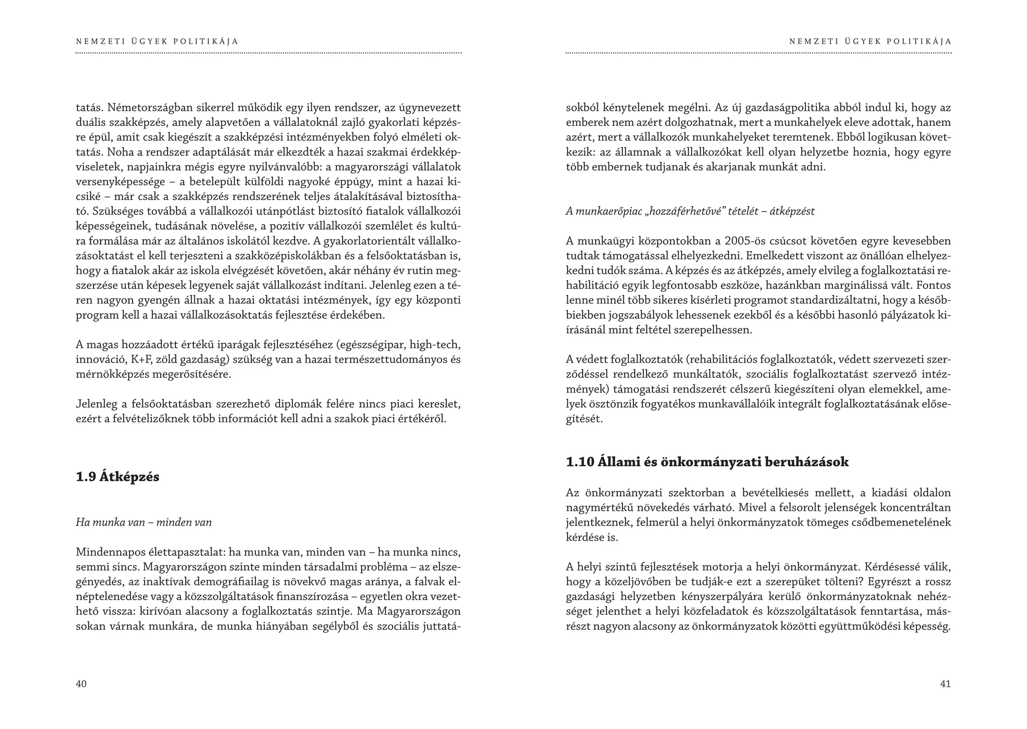 NEMZETI ÜGYEK POLITIKÁJA                                                                                                       NEMZETI ÜGYEK POLITIKÁJA




tatás. Németországban sikerrel működik egy ilyen rendszer, az úgynevezett         sokból kénytelenek megélni. Az új gazdaságpolitika abból indul ki, hogy az
duális szakképzés, amely alapvetően a vállalatoknál zajló gyakorlati képzés-      emberek nem azért dolgozhatnak, mert a munkahelyek eleve adottak, hanem
re épül, amit csak kiegészít a szakképzési intézményekben folyó elméleti ok-      azért, mert a vállalkozók munkahelyeket teremtenek. Ebből logikusan követ-
tatás. Noha a rendszer adaptálását már elkezdték a hazai szakmai érdekkép-        kezik: az államnak a vállalkozókat kell olyan helyzetbe hoznia, hogy egyre
viseletek, napjainkra mégis egyre nyilvánvalóbb: a magyarországi vállalatok       több embernek tudjanak és akarjanak munkát adni.
versenyképessége – a betelepült külföldi nagyoké éppúgy, mint a hazai ki-
csiké – már csak a szakképzés rendszerének teljes átalakításával biztosítha-
tó. Szükséges továbbá a vállalkozói utánpótlást biztosító fiatalok vállalkozói    A munkaerőpiac „hozzáférhetővé” tételét – átképzést
képességeinek, tudásának növelése, a pozitív vállalkozói szemlélet és kultú-
ra formálása már az általános iskolától kezdve. A gyakorlatorientált vállalko-    A munkaügyi központokban a 2005-ös csúcsot követően egyre kevesebben
zásoktatást el kell terjeszteni a szakközépiskolákban és a felsőoktatásban is,    tudtak támogatással elhelyezkedni. Emelkedett viszont az önállóan elhelyez-
hogy a fiatalok akár az iskola elvégzését követően, akár néhány év rutin meg-     kedni tudók száma. A képzés és az átképzés, amely elvileg a foglalkoztatási re-
szerzése után képesek legyenek saját vállalkozást indítani. Jelenleg ezen a té-   habilitáció egyik legfontosabb eszköze, hazánkban marginálissá vált. Fontos
ren nagyon gyengén állnak a hazai oktatási intézmények, így egy központi          lenne minél több sikeres kísérleti programot standardizáltatni, hogy a későb-
program kell a hazai vállalkozásoktatás fejlesztése érdekében.                    biekben jogszabályok lehessenek ezekből és a későbbi hasonló pályázatok ki-
                                                                                  írásánál mint feltétel szerepelhessen.
A magas hozzáadott értékű iparágak fejlesztéséhez (egészségipar, high-tech,
innováció, K+F, zöld gazdaság) szükség van a hazai természettudományos és         A védett foglalkoztatók (rehabilitációs foglalkoztatók, védett szervezeti szer-
mérnökképzés megerősítésére.                                                      ződéssel rendelkező munkáltatók, szociális foglalkoztatást szervező intéz-
                                                                                  mények) támogatási rendszerét célszerű kiegészíteni olyan elemekkel, ame-
Jelenleg a felsőoktatásban szerezhető diplomák felére nincs piaci kereslet,       lyek ösztönzik fogyatékos munkavállalóik integrált foglalkoztatásának előse-
ezért a felvételizőknek több információt kell adni a szakok piaci értékéről.      gítését.


                                                                                  1.10 Állami és önkormányzati beruházások
1.9 Átképzés
                                                                                  Az önkormányzati szektorban a bevételkiesés mellett, a kiadási oldalon
                                                                                  nagymértékű növekedés várható. Mivel a felsorolt jelenségek koncentráltan
Ha munka van – minden van                                                         jelentkeznek, felmerül a helyi önkormányzatok tömeges csődbemenetelének
                                                                                  kérdése is.
Mindennapos élettapasztalat: ha munka van, minden van – ha munka nincs,
semmi sincs. Magyarországon szinte minden társadalmi probléma – az elsze-         A helyi szintű fejlesztések motorja a helyi önkormányzat. Kérdésessé válik,
gényedés, az inaktívak demográfiailag is növekvő magas aránya, a falvak el-       hogy a közeljövőben be tudják-e ezt a szerepüket tölteni? Egyrészt a rossz
néptelenedése vagy a közszolgáltatások finanszírozása – egyetlen okra vezet-      gazdasági helyzetben kényszerpályára kerülő önkormányzatoknak nehéz-
hető vissza: kirívóan alacsony a foglalkoztatás szintje. Ma Magyarországon        séget jelenthet a helyi közfeladatok és közszolgáltatások fenntartása, más-
sokan várnak munkára, de munka hiányában segélyből és szociális juttatá-          részt nagyon alacsony az önkormányzatok közötti együttműködési képesség.



40                                                                                                                                                            41
 