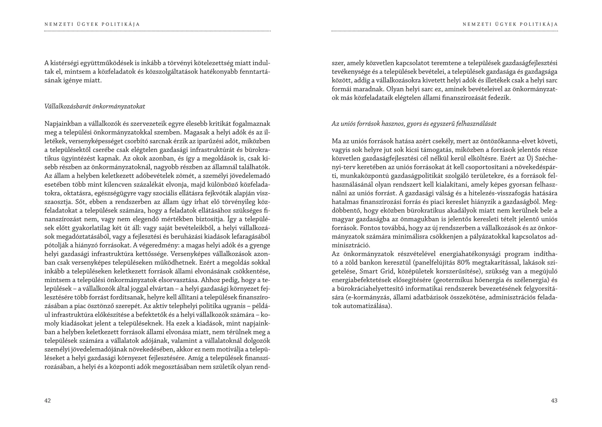 NEMZETI ÜGYEK POLITIKÁJA                                                                                                             NEMZETI ÜGYEK POLITIKÁJA




A kistérségi együttműködések is inkább a törvényi kötelezettség miatt indul-          szer, amely közvetlen kapcsolatot teremtene a települések gazdaságfejlesztési
tak el, mintsem a közfeladatok és közszolgáltatások hatékonyabb fenntartá-            tevékenysége és a települések bevételei, a települések gazdasága és gazdagsága
sának igénye miatt.                                                                   között, addig a vállalkozásokra kivetett helyi adók és illetékek csak a helyi sarc
                                                                                      formái maradnak. Olyan helyi sarc ez, aminek bevételeivel az önkormányzat-
                                                                                      ok más közfeladataik elégtelen állami finanszírozását fedezik.
Vállalkozásbarát önkormányzatokat

Napjainkban a vállalkozók és szervezeteik egyre élesebb kritikát fogalmaznak          Az uniós források hasznos, gyors és egyszerű felhasználását
meg a települési önkormányzatokkal szemben. Magasak a helyi adók és az il-
letékek, versenyképességet csorbító sarcnak érzik az iparűzési adót, miközben         Ma az uniós források hatása azért csekély, mert az öntözőkanna-elvet követi,
a településektől cserébe csak elégtelen gazdasági infrastruktúrát és bürokra-         vagyis sok helyre jut sok kicsi támogatás, miközben a források jelentős része
tikus ügyintézést kapnak. Az okok azonban, és így a megoldások is, csak ki-           közvetlen gazdaságfejlesztési cél nélkül kerül elköltésre. Ezért az Új Széche-
sebb részben az önkormányzatoknál, nagyobb részben az államnál találhatók.            nyi-terv keretében az uniós forrásokat át kell csoportosítani a növekedéspár-
Az állam a helyben keletkezett adóbevételek zömét, a személyi jövedelemadó            ti, munkaközpontú gazdaságpolitikát szolgáló területekre, és a források fel-
esetében több mint kilencven százalékát elvonja, majd különböző közfelada-            használásánál olyan rendszert kell kialakítani, amely képes gyorsan felhasz-
tokra, oktatásra, egészségügyre vagy szociális ellátásra fejkvóták alapján visz-      nálni az uniós forrást. A gazdasági válság és a hitelezés-visszafogás hatására
szaosztja. Sőt, ebben a rendszerben az állam úgy írhat elő törvényileg köz-           hatalmas finanszírozási forrás és piaci kereslet hiányzik a gazdaságból. Meg-
feladatokat a települések számára, hogy a feladatok ellátásához szükséges fi-         döbbentő, hogy eközben bürokratikus akadályok miatt nem kerülnek bele a
nanszírozást nem, vagy nem elegendő mértékben biztosítja. Így a települé-             magyar gazdaságba az önmagukban is jelentős keresleti tételt jelentő uniós
sek előtt gyakorlatilag két út áll: vagy saját bevételeikből, a helyi vállalkozá-     források. Fontos továbbá, hogy az új rendszerben a vállalkozások és az önkor-
sok megadóztatásából, vagy a fejlesztési és beruházási kiadások lefaragásából         mányzatok számára minimálisra csökkenjen a pályázatokkal kapcsolatos ad-
pótolják a hiányzó forrásokat. A végeredmény: a magas helyi adók és a gyenge          minisztráció.
helyi gazdasági infrastruktúra kettőssége. Versenyképes vállalkozások azon-           Az önkormányzatok részvételével energiahatékonysági program indítha-
ban csak versenyképes településeken működhetnek. Ezért a megoldás sokkal              tó a zöld bankon keresztül (panelfelújítás 80% megtakarítással, lakások szi-
inkább a településeken keletkezett források állami elvonásának csökkentése,           getelése, Smart Grid, középületek korszerűsítése), szükség van a megújuló
mintsem a települési önkormányzatok elsorvasztása. Ahhoz pedig, hogy a te-            energiabefektetések elősegítésére (geotermikus hőenergia és szélenergia) és
lepülések – a vállalkozók által joggal elvártan – a helyi gazdasági környezet fej-    a bürokráciahelyettesítő informatikai rendszerek bevezetésének felgyorsítá-
lesztésére több forrást fordítsanak, helyre kell állítani a települések finanszíro-   sára (e-kormányzás, állami adatbázisok összekötése, adminisztrációs felada-
zásában a piac ösztönző szerepét. Az aktív telephelyi politika ugyanis – példá-       tok automatizálása).
ul infrastruktúra előkészítése a befektetők és a helyi vállalkozók számára – ko-
moly kiadásokat jelent a településeknek. Ha ezek a kiadások, mint napjaink-
ban a helyben keletkezett források állami elvonása miatt, nem térülnek meg a
települések számára a vállalatok adójának, valamint a vállalatoknál dolgozók
személyi jövedelemadójának növekedésében, akkor ez nem motiválja a telepü-
léseket a helyi gazdasági környezet fejlesztésére. Amíg a települések finanszí-
rozásában, a helyi és a központi adók megosztásában nem születik olyan rend-



42                                                                                                                                                                   43
 