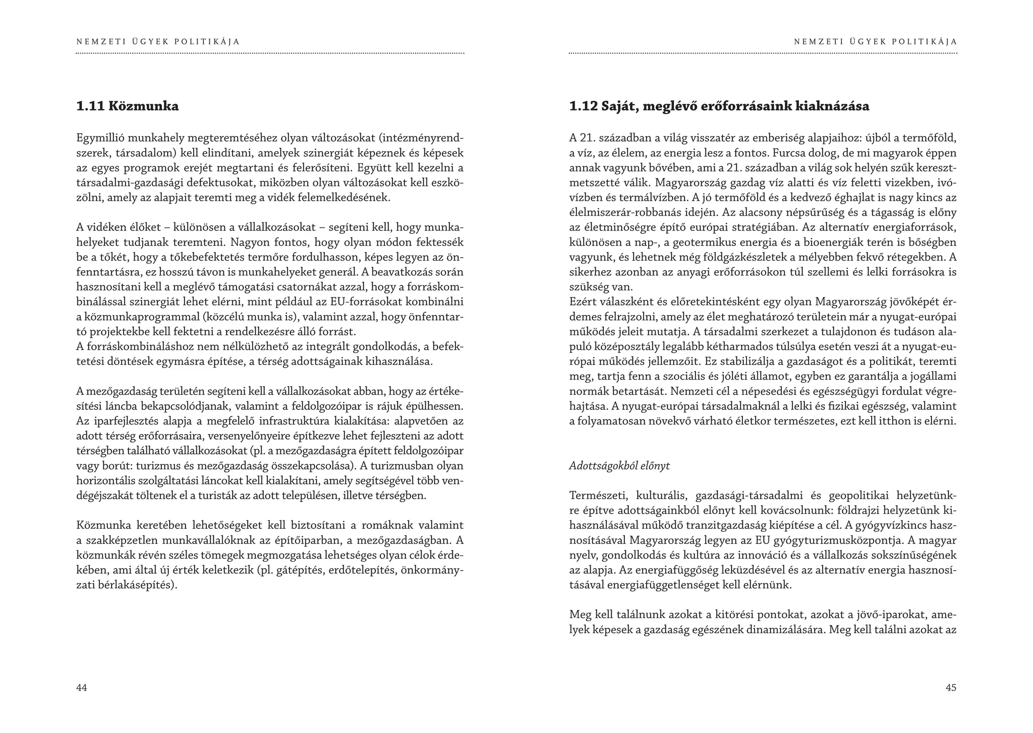 NEMZETI ÜGYEK POLITIKÁJA                                                                                                           NEMZETI ÜGYEK POLITIKÁJA




1.11 Közmunka                                                                        1.12 Saját, meglévő erőforrásaink kiaknázása

Egymillió munkahely megteremtéséhez olyan változásokat (intézményrend-               A 21. században a világ visszatér az emberiség alapjaihoz: újból a termőföld,
szerek, társadalom) kell elindítani, amelyek szinergiát képeznek és képesek          a víz, az élelem, az energia lesz a fontos. Furcsa dolog, de mi magyarok éppen
az egyes programok erejét megtartani és felerősíteni. Együtt kell kezelni a          annak vagyunk bővében, ami a 21. században a világ sok helyén szűk kereszt-
társadalmi-gazdasági defektusokat, miközben olyan változásokat kell eszkö-           metszetté válik. Magyarország gazdag víz alatti és víz feletti vizekben, ivó-
zölni, amely az alapjait teremti meg a vidék felemelkedésének.                       vízben és termálvízben. A jó termőföld és a kedvező éghajlat is nagy kincs az
                                                                                     élelmiszerár-robbanás idején. Az alacsony népsűrűség és a tágasság is előny
A vidéken élőket – különösen a vállalkozásokat – segíteni kell, hogy munka-          az életminőségre építő európai stratégiában. Az alternatív energiaforrások,
helyeket tudjanak teremteni. Nagyon fontos, hogy olyan módon fektessék               különösen a nap-, a geotermikus energia és a bioenergiák terén is bőségben
be a tőkét, hogy a tőkebefektetés termőre fordulhasson, képes legyen az ön-          vagyunk, és lehetnek még földgázkészletek a mélyebben fekvő rétegekben. A
fenntartásra, ez hosszú távon is munkahelyeket generál. A beavatkozás során          sikerhez azonban az anyagi erőforrásokon túl szellemi és lelki forrásokra is
hasznosítani kell a meglévő támogatási csatornákat azzal, hogy a forráskom-          szükség van.
binálással szinergiát lehet elérni, mint például az EU-forrásokat kombinálni         Ezért válaszként és előretekintésként egy olyan Magyarország jövőképét ér-
a közmunkaprogrammal (közcélú munka is), valamint azzal, hogy önfenntar-             demes felrajzolni, amely az élet meghatározó területein már a nyugat-európai
tó projektekbe kell fektetni a rendelkezésre álló forrást.                           működés jeleit mutatja. A társadalmi szerkezet a tulajdonon és tudáson ala-
A forráskombináláshoz nem nélkülözhető az integrált gondolkodás, a befek-            puló középosztály legalább kétharmados túlsúlya esetén veszi át a nyugat-eu-
tetési döntések egymásra építése, a térség adottságainak kihasználása.               rópai működés jellemzőit. Ez stabilizálja a gazdaságot és a politikát, teremti
                                                                                     meg, tartja fenn a szociális és jóléti államot, egyben ez garantálja a jogállami
A mezőgazdaság területén segíteni kell a vállalkozásokat abban, hogy az értéke-      normák betartását. Nemzeti cél a népesedési és egészségügyi fordulat végre-
sítési láncba bekapcsolódjanak, valamint a feldolgozóipar is rájuk épülhessen.       hajtása. A nyugat-európai társadalmaknál a lelki és fizikai egészség, valamint
Az iparfejlesztés alapja a megfelelő infrastruktúra kialakítása: alapvetően az       a folyamatosan növekvő várható életkor természetes, ezt kell itthon is elérni.
adott térség erőforrásaira, versenyelőnyeire építkezve lehet fejleszteni az adott
térségben található vállalkozásokat (pl. a mezőgazdaságra épített feldolgozóipar
vagy borút: turizmus és mezőgazdaság összekapcsolása). A turizmusban olyan           Adottságokból előnyt
horizontális szolgáltatási láncokat kell kialakítani, amely segítségével több ven-
dégéjszakát töltenek el a turisták az adott településen, illetve térségben.          Természeti, kulturális, gazdasági-társadalmi és geopolitikai helyzetünk-
                                                                                     re építve adottságainkból előnyt kell kovácsolnunk: földrajzi helyzetünk ki-
Közmunka keretében lehetőségeket kell biztosítani a romáknak valamint                használásával működő tranzitgazdaság kiépítése a cél. A gyógyvízkincs hasz-
a szakképzetlen munkavállalóknak az építőiparban, a mezőgazdaságban. A               nosításával Magyarország legyen az EU gyógyturizmusközpontja. A magyar
közmunkák révén széles tömegek megmozgatása lehetséges olyan célok érde-             nyelv, gondolkodás és kultúra az innováció és a vállalkozás sokszínűségének
kében, ami által új érték keletkezik (pl. gátépítés, erdőtelepítés, önkormány-       az alapja. Az energiafüggőség leküzdésével és az alternatív energia hasznosí-
zati bérlakásépítés).                                                                tásával energiafüggetlenséget kell elérnünk.

                                                                                     Meg kell találnunk azokat a kitörési pontokat, azokat a jövő-iparokat, ame-
                                                                                     lyek képesek a gazdaság egészének dinamizálására. Meg kell találni azokat az



44                                                                                                                                                                45
 