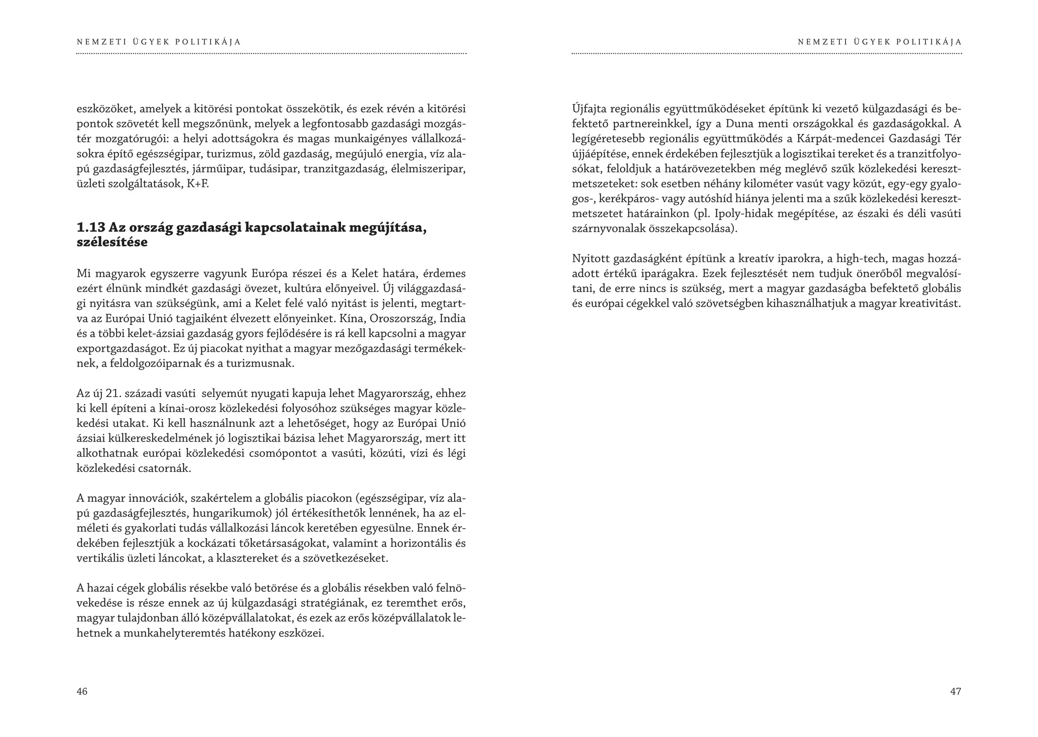 NEMZETI ÜGYEK POLITIKÁJA                                                                                                         NEMZETI ÜGYEK POLITIKÁJA




eszközöket, amelyek a kitörési pontokat összekötik, és ezek révén a kitörési       Újfajta regionális együttműködéseket építünk ki vezető külgazdasági és be-
pontok szövetét kell megszőnünk, melyek a legfontosabb gazdasági mozgás-           fektető partnereinkkel, így a Duna menti országokkal és gazdaságokkal. A
tér mozgatórugói: a helyi adottságokra és magas munkaigényes vállalkozá-           legígéretesebb regionális együttműködés a Kárpát-medencei Gazdasági Tér
sokra építő egészségipar, turizmus, zöld gazdaság, megújuló energia, víz ala-      újjáépítése, ennek érdekében fejlesztjük a logisztikai tereket és a tranzitfolyo-
pú gazdaságfejlesztés, járműipar, tudásipar, tranzitgazdaság, élelmiszeripar,      sókat, feloldjuk a határövezetekben még meglévő szűk közlekedési kereszt-
üzleti szolgáltatások, K+F.                                                        metszeteket: sok esetben néhány kilométer vasút vagy közút, egy-egy gyalo-
                                                                                   gos-, kerékpáros- vagy autóshíd hiánya jelenti ma a szűk közlekedési kereszt-
                                                                                   metszetet határainkon (pl. Ipoly-hidak megépítése, az északi és déli vasúti
1.13 Az ország gazdasági kapcsolatainak megújítása,                                szárnyvonalak összekapcsolása).
szélesítése
                                                                                   Nyitott gazdaságként építünk a kreatív iparokra, a high-tech, magas hozzá-
Mi magyarok egyszerre vagyunk Európa részei és a Kelet határa, érdemes             adott értékű iparágakra. Ezek fejlesztését nem tudjuk önerőből megvalósí-
ezért élnünk mindkét gazdasági övezet, kultúra előnyeivel. Új világgazdasá-        tani, de erre nincs is szükség, mert a magyar gazdaságba befektető globális
gi nyitásra van szükségünk, ami a Kelet felé való nyitást is jelenti, megtart-     és európai cégekkel való szövetségben kihasználhatjuk a magyar kreativitást.
va az Európai Unió tagjaiként élvezett előnyeinket. Kína, Oroszország, India
és a többi kelet-ázsiai gazdaság gyors fejlődésére is rá kell kapcsolni a magyar
exportgazdaságot. Ez új piacokat nyithat a magyar mezőgazdasági termékek-
nek, a feldolgozóiparnak és a turizmusnak.

Az új 21. századi vasúti selyemút nyugati kapuja lehet Magyarország, ehhez
ki kell építeni a kínai-orosz közlekedési folyosóhoz szükséges magyar közle-
kedési utakat. Ki kell használnunk azt a lehetőséget, hogy az Európai Unió
ázsiai külkereskedelmének jó logisztikai bázisa lehet Magyarország, mert itt
alkothatnak európai közlekedési csomópontot a vasúti, közúti, vízi és légi
közlekedési csatornák.

A magyar innovációk, szakértelem a globális piacokon (egészségipar, víz ala-
pú gazdaságfejlesztés, hungarikumok) jól értékesíthetők lennének, ha az el-
méleti és gyakorlati tudás vállalkozási láncok keretében egyesülne. Ennek ér-
dekében fejlesztjük a kockázati tőketársaságokat, valamint a horizontális és
vertikális üzleti láncokat, a klasztereket és a szövetkezéseket.

A hazai cégek globális résekbe való betörése és a globális résekben való felnö-
vekedése is része ennek az új külgazdasági stratégiának, ez teremthet erős,
magyar tulajdonban álló középvállalatokat, és ezek az erős középvállalatok le-
hetnek a munkahelyteremtés hatékony eszközei.



46                                                                                                                                                               47
 