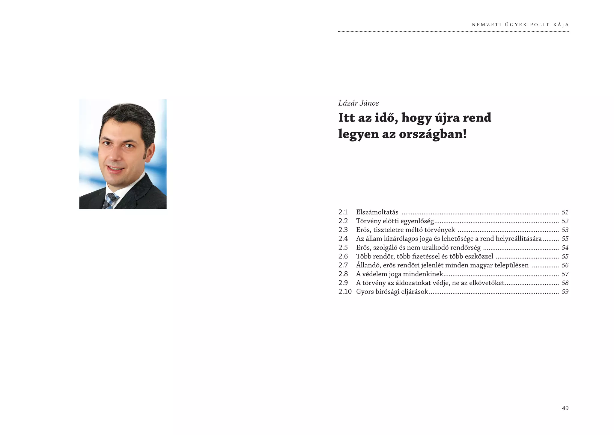 NEMZETI ÜGYEK POLITIKÁJA




Lázár János
Itt az idő, hogy újra rend
legyen az országban!




2.1    Elszámoltatás .......................................................................................   51
2.2    Törvény előtti egyenlőség .....................................................................         52
2.3    Erős, tiszteletre méltó törvények ........................................................              53
2.4    Az állam kizárólagos joga és lehetősége a rend helyreállítására .........                               55
2.5    Erős, szolgáló és nem uralkodó rendőrség ..........................................                     54
2.6    Több rendőr, több fizetéssel és több eszközzel ...................................                      55
2.7    Állandó, erős rendőri jelenlét minden magyar településen ...............                                56
2.8    A védelem joga mindenkinek................................................................              57
2.9    A törvény az áldozatokat védje, ne az elkövetőket ..............................                        58
2.10   Gyors bírósági eljárások ........................................................................       59




                                                                                                               49
 