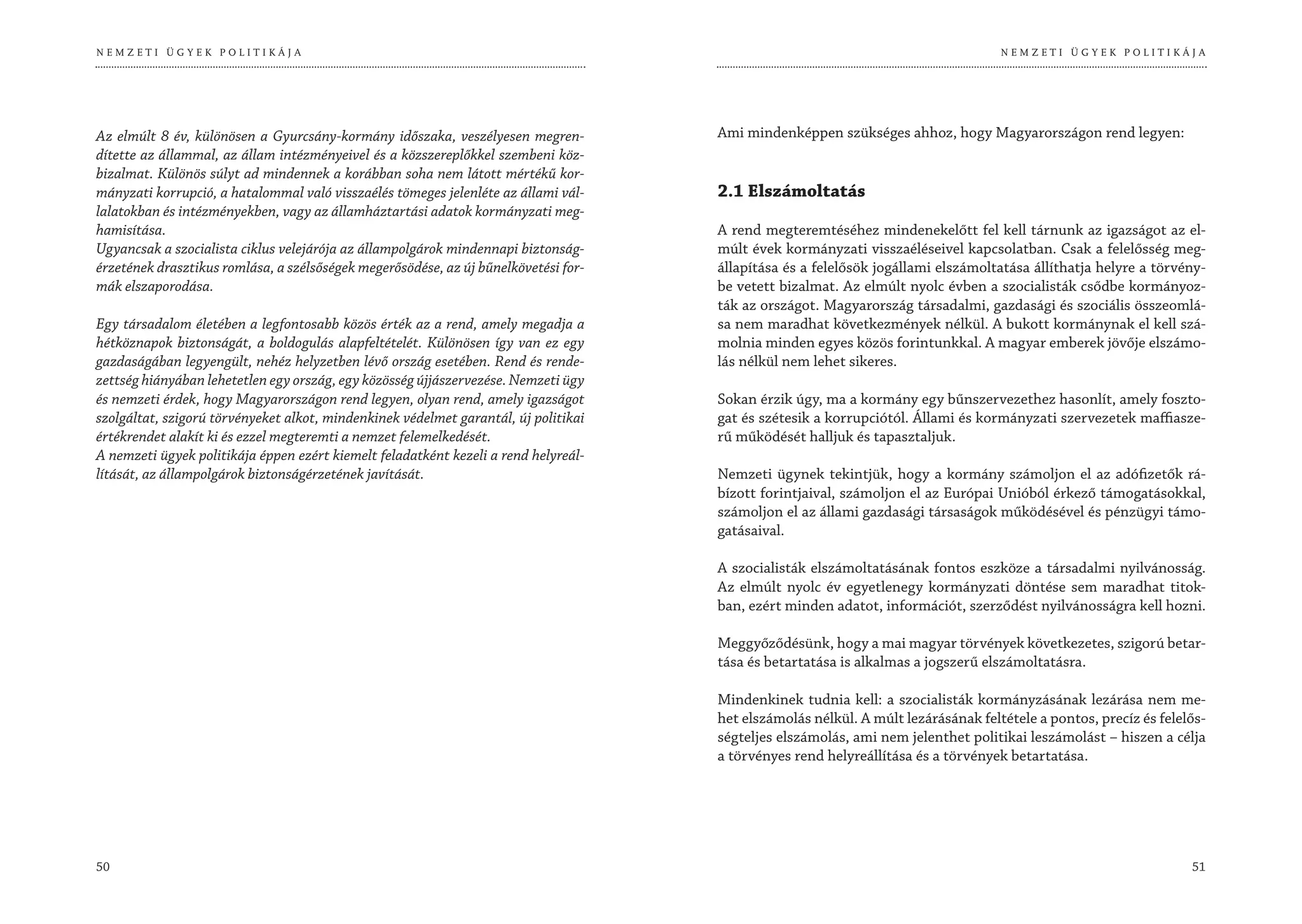 NEMZETI ÜGYEK POLITIKÁJA                                                                                                           NEMZETI ÜGYEK POLITIKÁJA




Az elmúlt 8 év, különösen a Gyurcsány-kormány időszaka, veszélyesen megren-          Ami mindenképpen szükséges ahhoz, hogy Magyarországon rend legyen:
dítette az állammal, az állam intézményeivel és a közszereplőkkel szembeni köz-
bizalmat. Különös súlyt ad mindennek a korábban soha nem látott mértékű kor-
mányzati korrupció, a hatalommal való visszaélés tömeges jelenléte az állami vál-    2.1 Elszámoltatás
lalatokban és intézményekben, vagy az államháztartási adatok kormányzati meg-
hamisítása.                                                                          A rend megteremtéséhez mindenekelőtt fel kell tárnunk az igazságot az el-
Ugyancsak a szocialista ciklus velejárója az állampolgárok mindennapi biztonság-     múlt évek kormányzati visszaéléseivel kapcsolatban. Csak a felelősség meg-
érzetének drasztikus romlása, a szélsőségek megerősödése, az új bűnelkövetési for-   állapítása és a felelősök jogállami elszámoltatása állíthatja helyre a törvény-
mák elszaporodása.                                                                   be vetett bizalmat. Az elmúlt nyolc évben a szocialisták csődbe kormányoz-
                                                                                     ták az országot. Magyarország társadalmi, gazdasági és szociális összeomlá-
Egy társadalom életében a legfontosabb közös érték az a rend, amely megadja a        sa nem maradhat következmények nélkül. A bukott kormánynak el kell szá-
hétköznapok biztonságát, a boldogulás alapfeltételét. Különösen így van ez egy       molnia minden egyes közös forintunkkal. A magyar emberek jövője elszámo-
gazdaságában legyengült, nehéz helyzetben lévő ország esetében. Rend és rende-       lás nélkül nem lehet sikeres.
zettség hiányában lehetetlen egy ország, egy közösség újjászervezése. Nemzeti ügy
és nemzeti érdek, hogy Magyarországon rend legyen, olyan rend, amely igazságot       Sokan érzik úgy, ma a kormány egy bűnszervezethez hasonlít, amely foszto-
szolgáltat, szigorú törvényeket alkot, mindenkinek védelmet garantál, új politikai   gat és szétesik a korrupciótól. Állami és kormányzati szervezetek maffiasze-
értékrendet alakít ki és ezzel megteremti a nemzet felemelkedését.                   rű működését halljuk és tapasztaljuk.
A nemzeti ügyek politikája éppen ezért kiemelt feladatként kezeli a rend helyreál-
lítását, az állampolgárok biztonságérzetének javítását.                              Nemzeti ügynek tekintjük, hogy a kormány számoljon el az adófizetők rá-
                                                                                     bízott forintjaival, számoljon el az Európai Unióból érkező támogatásokkal,
                                                                                     számoljon el az állami gazdasági társaságok működésével és pénzügyi támo-
                                                                                     gatásaival.

                                                                                     A szocialisták elszámoltatásának fontos eszköze a társadalmi nyilvánosság.
                                                                                     Az elmúlt nyolc év egyetlenegy kormányzati döntése sem maradhat titok-
                                                                                     ban, ezért minden adatot, információt, szerződést nyilvánosságra kell hozni.

                                                                                     Meggyőződésünk, hogy a mai magyar törvények következetes, szigorú betar-
                                                                                     tása és betartatása is alkalmas a jogszerű elszámoltatásra.

                                                                                     Mindenkinek tudnia kell: a szocialisták kormányzásának lezárása nem me-
                                                                                     het elszámolás nélkül. A múlt lezárásának feltétele a pontos, precíz és felelős-
                                                                                     ségteljes elszámolás, ami nem jelenthet politikai leszámolást – hiszen a célja
                                                                                     a törvényes rend helyreállítása és a törvények betartatása.




50                                                                                                                                                                51
 
