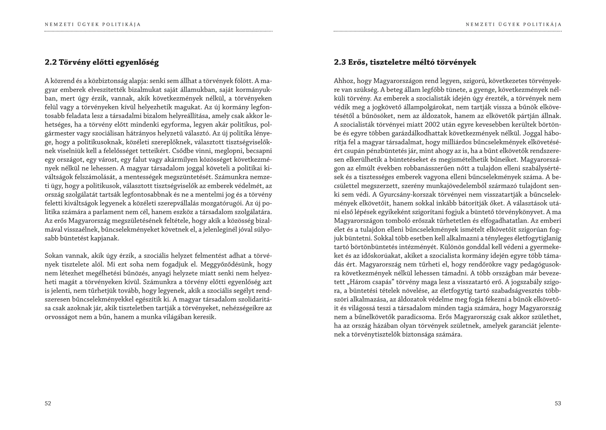 NEMZETI ÜGYEK POLITIKÁJA                                                                                                       NEMZETI ÜGYEK POLITIKÁJA




2.2 Törvény előtti egyenlőség                                                     2.3 Erős, tiszteletre méltó törvények

A közrend és a közbiztonság alapja: senki sem állhat a törvények fölött. A ma-    Ahhoz, hogy Magyarországon rend legyen, szigorú, következetes törvények-
gyar emberek elveszítették bizalmukat saját államukban, saját kormányuk-          re van szükség. A beteg állam legfőbb tünete, a gyenge, következmények nél-
ban, mert úgy érzik, vannak, akik következmények nélkül, a törvényeken            küli törvény. Az emberek a szocialisták idején úgy érezték, a törvények nem
felül vagy a törvényeken kívül helyezhetik magukat. Az új kormány legfon-         védik meg a jogkövető állampolgárokat, nem tartják vissza a bűnök elköve-
tosabb feladata lesz a társadalmi bizalom helyreállítása, amely csak akkor le-    tésétől a bűnösöket, nem az áldozatok, hanem az elkövetők pártján állnak.
hetséges, ha a törvény előtt mindenki egyforma, legyen akár politikus, pol-       A szocialisták törvényei miatt 2002 után egyre kevesebben kerültek börtön-
gármester vagy szociálisan hátrányos helyzetű választó. Az új politika lénye-     be és egyre többen garázdálkodhattak következmények nélkül. Joggal hábo-
ge, hogy a politikusoknak, közéleti szereplőknek, választott tisztségviselők-     rítja fel a magyar társadalmat, hogy milliárdos bűncselekmények elkövetésé-
nek viselniük kell a felelősséget tetteikért. Csődbe vinni, meglopni, becsapni    ért csupán pénzbüntetés jár, mint ahogy az is, ha a bűnt elkövetők rendszere-
egy országot, egy várost, egy falut vagy akármilyen közösséget következmé-        sen elkerülhetik a büntetéseket és megismételhetik bűneiket. Magyarorszá-
nyek nélkül ne lehessen. A magyar társadalom joggal követeli a politikai ki-      gon az elmúlt években robbanásszerűen nőtt a tulajdon elleni szabálysérté-
váltságok felszámolását, a mentességek megszüntetését. Számunkra nemze-           sek és a tisztességes emberek vagyona elleni bűncselekmények száma. A be-
ti ügy, hogy a politikusok, választott tisztségviselők az emberek védelmét, az    csülettel megszerzett, szerény munkajövedelemből származó tulajdont sen-
ország szolgálatát tartsák legfontosabbnak és ne a mentelmi jog és a törvény      ki sem védi. A Gyurcsány-korszak törvényei nem visszatartják a bűncselek-
feletti kiváltságok legyenek a közéleti szerepvállalás mozgatórugói. Az új po-    mények elkövetőit, hanem sokkal inkább bátorítják őket. A választások utá-
litika számára a parlament nem cél, hanem eszköz a társadalom szolgálatára.       ni első lépések egyikeként szigorítani fogjuk a büntető törvénykönyvet. A ma
Az erős Magyarország megszületésének feltétele, hogy akik a közösség bizal-       Magyarországon tomboló erőszak tűrhetetlen és elfogadhatatlan. Az emberi
mával visszaélnek, bűncselekményeket követnek el, a jelenleginél jóval súlyo-     élet és a tulajdon elleni bűncselekmények ismételt elkövetőit szigorúan fog-
sabb büntetést kapjanak.                                                          juk büntetni. Sokkal több esetben kell alkalmazni a tényleges életfogytiglanig
                                                                                  tartó börtönbüntetés intézményét. Különös gonddal kell védeni a gyermeke-
Sokan vannak, akik úgy érzik, a szociális helyzet felmentést adhat a törvé-       ket és az időskorúakat, akiket a szocialista kormány idején egyre több táma-
nyek tisztelete alól. Mi ezt soha nem fogadjuk el. Meggyőződésünk, hogy           dás ért. Magyarország nem tűrheti el, hogy rendőrökre vagy pedagógusok-
nem létezhet megélhetési bűnözés, anyagi helyzete miatt senki nem helyez-         ra következmények nélkül lehessen támadni. A több országban már beveze-
heti magát a törvényeken kívül. Számunkra a törvény előtti egyenlőség azt         tett „Három csapás” törvény maga lesz a visszatartó erő. A jogszabály szigo-
is jelenti, nem tűrhetjük tovább, hogy legyenek, akik a szociális segélyt rend-   ra, a büntetési tételek növelése, az életfogytig tartó szabadságvesztés több-
szeresen bűncselekményekkel egészítik ki. A magyar társadalom szolidaritá-        szöri alkalmazása, az áldozatok védelme meg fogja fékezni a bűnök elkövető-
sa csak azoknak jár, akik tiszteletben tartják a törvényeket, nehézségeikre az    it és világossá teszi a társadalom minden tagja számára, hogy Magyarország
orvosságot nem a bűn, hanem a munka világában keresik.                            nem a bűnelkövetők paradicsoma. Erős Magyarország csak akkor születhet,
                                                                                  ha az ország házában olyan törvények születnek, amelyek garanciát jelente-
                                                                                  nek a törvénytisztelők biztonsága számára.




52                                                                                                                                                           53
 