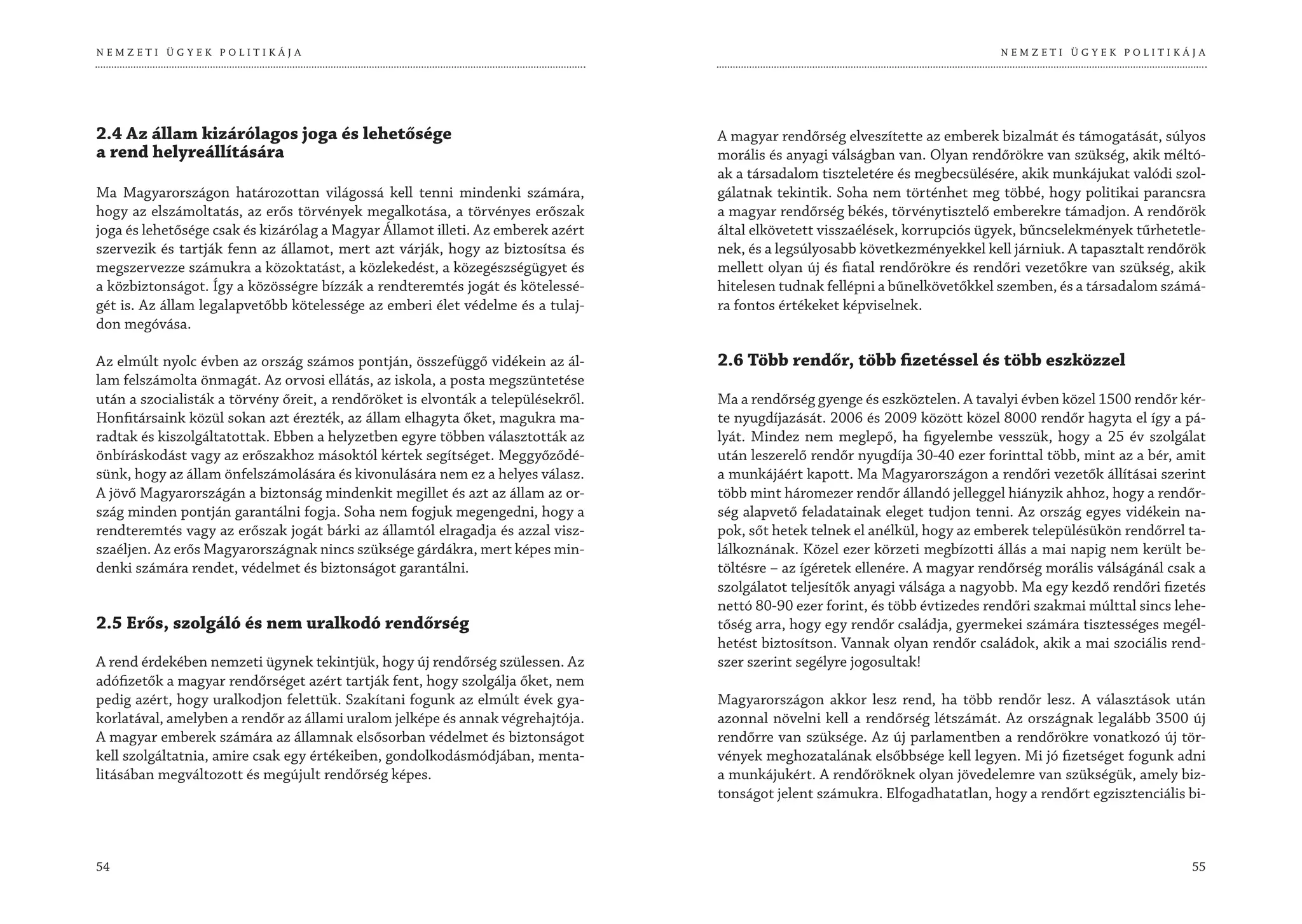 NEMZETI ÜGYEK POLITIKÁJA                                                                                                       NEMZETI ÜGYEK POLITIKÁJA




2.4 Az állam kizárólagos joga és lehetősége                                       A magyar rendőrség elveszítette az emberek bizalmát és támogatását, súlyos
a rend helyreállítására                                                           morális és anyagi válságban van. Olyan rendőrökre van szükség, akik méltó-
                                                                                  ak a társadalom tiszteletére és megbecsülésére, akik munkájukat valódi szol-
Ma Magyarországon határozottan világossá kell tenni mindenki számára,             gálatnak tekintik. Soha nem történhet meg többé, hogy politikai parancsra
hogy az elszámoltatás, az erős törvények megalkotása, a törvényes erőszak         a magyar rendőrség békés, törvénytisztelő emberekre támadjon. A rendőrök
joga és lehetősége csak és kizárólag a Magyar Államot illeti. Az emberek azért    által elkövetett visszaélések, korrupciós ügyek, bűncselekmények tűrhetetle-
szervezik és tartják fenn az államot, mert azt várják, hogy az biztosítsa és      nek, és a legsúlyosabb következményekkel kell járniuk. A tapasztalt rendőrök
megszervezze számukra a közoktatást, a közlekedést, a közegészségügyet és         mellett olyan új és fiatal rendőrökre és rendőri vezetőkre van szükség, akik
a közbiztonságot. Így a közösségre bízzák a rendteremtés jogát és kötelessé-      hitelesen tudnak fellépni a bűnelkövetőkkel szemben, és a társadalom számá-
gét is. Az állam legalapvetőbb kötelessége az emberi élet védelme és a tulaj-     ra fontos értékeket képviselnek.
don megóvása.

Az elmúlt nyolc évben az ország számos pontján, összefüggő vidékein az ál-        2.6 Több rendőr, több fizetéssel és több eszközzel
lam felszámolta önmagát. Az orvosi ellátás, az iskola, a posta megszüntetése
után a szocialisták a törvény őreit, a rendőröket is elvonták a településekről.   Ma a rendőrség gyenge és eszköztelen. A tavalyi évben közel 1500 rendőr kér-
Honfitársaink közül sokan azt érezték, az állam elhagyta őket, magukra ma-        te nyugdíjazását. 2006 és 2009 között közel 8000 rendőr hagyta el így a pá-
radtak és kiszolgáltatottak. Ebben a helyzetben egyre többen választották az      lyát. Mindez nem meglepő, ha figyelembe vesszük, hogy a 25 év szolgálat
önbíráskodást vagy az erőszakhoz másoktól kértek segítséget. Meggyőződé-          után leszerelő rendőr nyugdíja 30-40 ezer forinttal több, mint az a bér, amit
sünk, hogy az állam önfelszámolására és kivonulására nem ez a helyes válasz.      a munkájáért kapott. Ma Magyarországon a rendőri vezetők állításai szerint
A jövő Magyarországán a biztonság mindenkit megillet és azt az állam az or-       több mint háromezer rendőr állandó jelleggel hiányzik ahhoz, hogy a rendőr-
szág minden pontján garantálni fogja. Soha nem fogjuk megengedni, hogy a          ség alapvető feladatainak eleget tudjon tenni. Az ország egyes vidékein na-
rendteremtés vagy az erőszak jogát bárki az államtól elragadja és azzal visz-     pok, sőt hetek telnek el anélkül, hogy az emberek településükön rendőrrel ta-
szaéljen. Az erős Magyarországnak nincs szüksége gárdákra, mert képes min-        lálkoznának. Közel ezer körzeti megbízotti állás a mai napig nem került be-
denki számára rendet, védelmet és biztonságot garantálni.                         töltésre – az ígéretek ellenére. A magyar rendőrség morális válságánál csak a
                                                                                  szolgálatot teljesítők anyagi válsága a nagyobb. Ma egy kezdő rendőri fizetés
                                                                                  nettó 80-90 ezer forint, és több évtizedes rendőri szakmai múlttal sincs lehe-
2.5 Erős, szolgáló és nem uralkodó rendőrség                                      tőség arra, hogy egy rendőr családja, gyermekei számára tisztességes megél-
                                                                                  hetést biztosítson. Vannak olyan rendőr családok, akik a mai szociális rend-
A rend érdekében nemzeti ügynek tekintjük, hogy új rendőrség szülessen. Az        szer szerint segélyre jogosultak!
adófizetők a magyar rendőrséget azért tartják fent, hogy szolgálja őket, nem
pedig azért, hogy uralkodjon felettük. Szakítani fogunk az elmúlt évek gya-       Magyarországon akkor lesz rend, ha több rendőr lesz. A választások után
korlatával, amelyben a rendőr az állami uralom jelképe és annak végrehajtója.     azonnal növelni kell a rendőrség létszámát. Az országnak legalább 3500 új
A magyar emberek számára az államnak elsősorban védelmet és biztonságot           rendőrre van szüksége. Az új parlamentben a rendőrökre vonatkozó új tör-
kell szolgáltatnia, amire csak egy értékeiben, gondolkodásmódjában, menta-        vények meghozatalának elsőbbsége kell legyen. Mi jó fizetséget fogunk adni
litásában megváltozott és megújult rendőrség képes.                               a munkájukért. A rendőröknek olyan jövedelemre van szükségük, amely biz-
                                                                                  tonságot jelent számukra. Elfogadhatatlan, hogy a rendőrt egzisztenciális bi-



54                                                                                                                                                           55
 