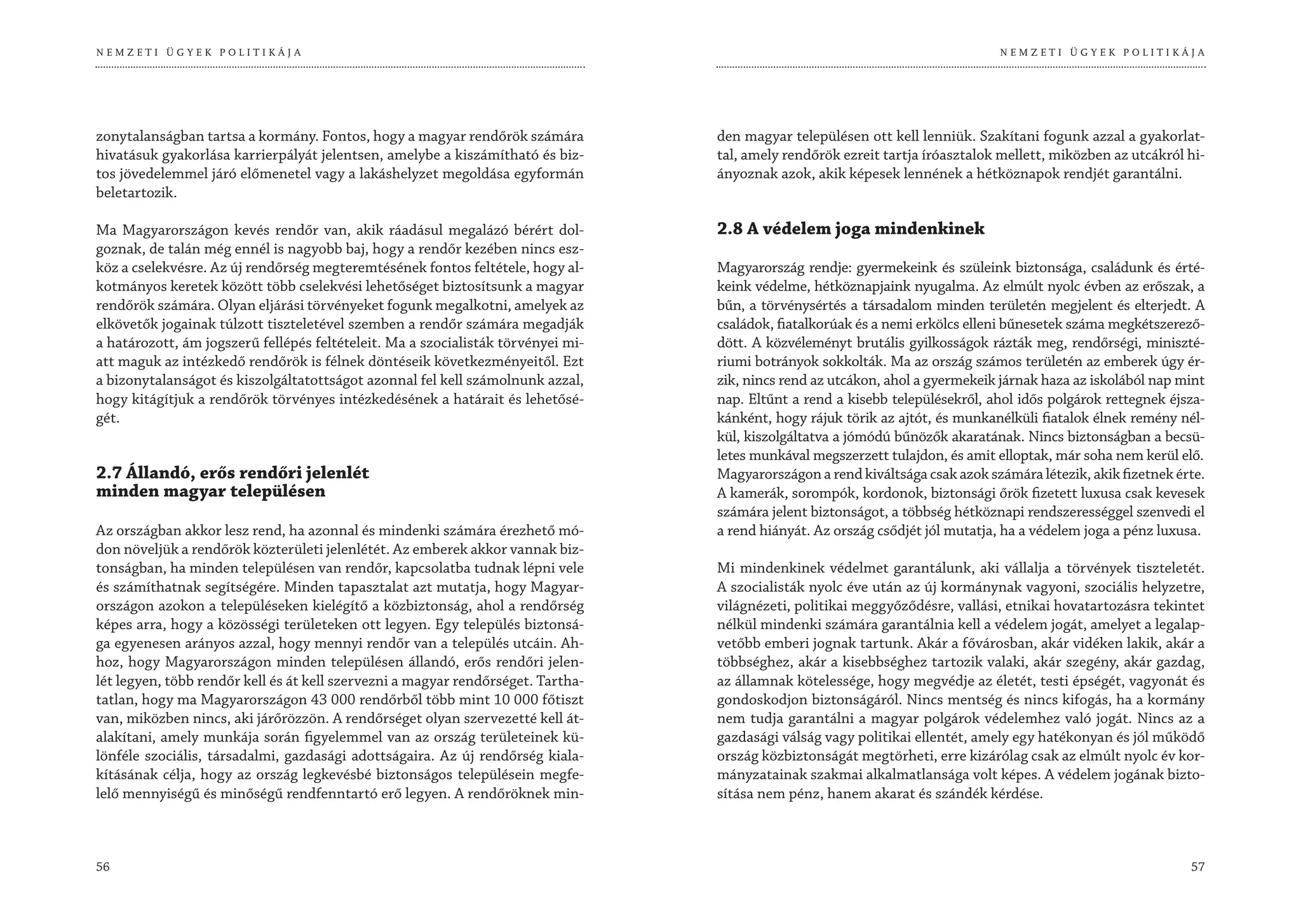 NEMZETI ÜGYEK POLITIKÁJA                                                                                                       NEMZETI ÜGYEK POLITIKÁJA




zonytalanságban tartsa a kormány. Fontos, hogy a magyar rendőrök számára          den magyar településen ott kell lenniük. Szakítani fogunk azzal a gyakorlat-
hivatásuk gyakorlása karrierpályát jelentsen, amelybe a kiszámítható és biz-      tal, amely rendőrök ezreit tartja íróasztalok mellett, miközben az utcákról hi-
tos jövedelemmel járó előmenetel vagy a lakáshelyzet megoldása egyformán          ányoznak azok, akik képesek lennének a hétköznapok rendjét garantálni.
beletartozik.

Ma Magyarországon kevés rendőr van, akik ráadásul megalázó bérért dol-            2.8 A védelem joga mindenkinek
goznak, de talán még ennél is nagyobb baj, hogy a rendőr kezében nincs esz-
köz a cselekvésre. Az új rendőrség megteremtésének fontos feltétele, hogy al-     Magyarország rendje: gyermekeink és szüleink biztonsága, családunk és érté-
kotmányos keretek között több cselekvési lehetőséget biztosítsunk a magyar        keink védelme, hétköznapjaink nyugalma. Az elmúlt nyolc évben az erőszak, a
rendőrök számára. Olyan eljárási törvényeket fogunk megalkotni, amelyek az        bűn, a törvénysértés a társadalom minden területén megjelent és elterjedt. A
elkövetők jogainak túlzott tiszteletével szemben a rendőr számára megadják        családok, fiatalkorúak és a nemi erkölcs elleni bűnesetek száma megkétszerező-
a határozott, ám jogszerű fellépés feltételeit. Ma a szocialisták törvényei mi-   dött. A közvéleményt brutális gyilkosságok rázták meg, rendőrségi, miniszté-
att maguk az intézkedő rendőrök is félnek döntéseik következményeitől. Ezt        riumi botrányok sokkolták. Ma az ország számos területén az emberek úgy ér-
a bizonytalanságot és kiszolgáltatottságot azonnal fel kell számolnunk azzal,     zik, nincs rend az utcákon, ahol a gyermekeik járnak haza az iskolából nap mint
hogy kitágítjuk a rendőrök törvényes intézkedésének a határait és lehetősé-       nap. Eltűnt a rend a kisebb településekről, ahol idős polgárok rettegnek éjsza-
gét.                                                                              kánként, hogy rájuk törik az ajtót, és munkanélküli fiatalok élnek remény nél-
                                                                                  kül, kiszolgáltatva a jómódú bűnözők akaratának. Nincs biztonságban a becsü-
                                                                                  letes munkával megszerzett tulajdon, és amit elloptak, már soha nem kerül elő.
2.7 Állandó, erős rendőri jelenlét                                                Magyarországon a rend kiváltsága csak azok számára létezik, akik fizetnek érte.
minden magyar településen                                                         A kamerák, sorompók, kordonok, biztonsági őrök fizetett luxusa csak kevesek
                                                                                  számára jelent biztonságot, a többség hétköznapi rendszerességgel szenvedi el
Az országban akkor lesz rend, ha azonnal és mindenki számára érezhető mó-         a rend hiányát. Az ország csődjét jól mutatja, ha a védelem joga a pénz luxusa.
don növeljük a rendőrök közterületi jelenlétét. Az emberek akkor vannak biz-
tonságban, ha minden településen van rendőr, kapcsolatba tudnak lépni vele        Mi mindenkinek védelmet garantálunk, aki vállalja a törvények tiszteletét.
és számíthatnak segítségére. Minden tapasztalat azt mutatja, hogy Magyar-         A szocialisták nyolc éve után az új kormánynak vagyoni, szociális helyzetre,
országon azokon a településeken kielégítő a közbiztonság, ahol a rendőrség        világnézeti, politikai meggyőződésre, vallási, etnikai hovatartozásra tekintet
képes arra, hogy a közösségi területeken ott legyen. Egy település biztonsá-      nélkül mindenki számára garantálnia kell a védelem jogát, amelyet a legalap-
ga egyenesen arányos azzal, hogy mennyi rendőr van a település utcáin. Ah-        vetőbb emberi jognak tartunk. Akár a fővárosban, akár vidéken lakik, akár a
hoz, hogy Magyarországon minden településen állandó, erős rendőri jelen-          többséghez, akár a kisebbséghez tartozik valaki, akár szegény, akár gazdag,
lét legyen, több rendőr kell és át kell szervezni a magyar rendőrséget. Tartha-   az államnak kötelessége, hogy megvédje az életét, testi épségét, vagyonát és
tatlan, hogy ma Magyarországon 43 000 rendőrből több mint 10 000 főtiszt          gondoskodjon biztonságáról. Nincs mentség és nincs kifogás, ha a kormány
van, miközben nincs, aki járőrözzön. A rendőrséget olyan szervezetté kell át-     nem tudja garantálni a magyar polgárok védelemhez való jogát. Nincs az a
alakítani, amely munkája során figyelemmel van az ország területeinek kü-         gazdasági válság vagy politikai ellentét, amely egy hatékonyan és jól működő
lönféle szociális, társadalmi, gazdasági adottságaira. Az új rendőrség kiala-     ország közbiztonságát megtörheti, erre kizárólag csak az elmúlt nyolc év kor-
kításának célja, hogy az ország legkevésbé biztonságos településein megfe-        mányzatainak szakmai alkalmatlansága volt képes. A védelem jogának bizto-
lelő mennyiségű és minőségű rendfenntartó erő legyen. A rendőröknek min-          sítása nem pénz, hanem akarat és szándék kérdése.



56                                                                                                                                                            57
 