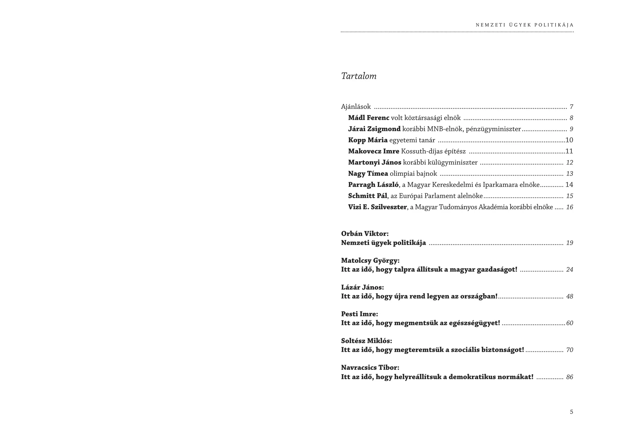 NEMZETI ÜGYEK POLITIKÁJA




Tartalom


Ajánlások .......................................................................................................... 7
  Mádl Ferenc volt köztársasági elnök ......................................................... 8
  Járai Zsigmond korábbi MNB-elnök, pénzügyminiszter ......................... 9
  Kopp Mária egyetemi tanár ......................................................................10
  Makovecz Imre Kossuth-díjas építész .....................................................11
  Martonyi János korábbi külügyminiszter .............................................. 12
  Nagy Tímea olimpiai bajnok .................................................................... 13
  Parragh László, a Magyar Kereskedelmi és Iparkamara elnöke ............. 14
  Schmitt Pál, az Európai Parlament alelnöke ............................................ 15
  Vizi E. Szilveszter, a Magyar Tudományos Akadémia korábbi elnöke ..... 16


Orbán Viktor:
Nemzeti ügyek politikája .......................................................................... 19

Matolcsy György:
Itt az idő, hogy talpra állítsuk a magyar gazdaságot! ........................ 24

Lázár János:
Itt az idő, hogy újra rend legyen az országban! .................................... 48

Pesti Imre:
Itt az idő, hogy megmentsük az egészségügyet! ................................... 60

Soltész Miklós:
Itt az idő, hogy megteremtsük a szociális biztonságot! ..................... 70

Navracsics Tibor:
Itt az idő, hogy helyreállítsuk a demokratikus normákat! ............... 86



                                                                                                                    5
 
