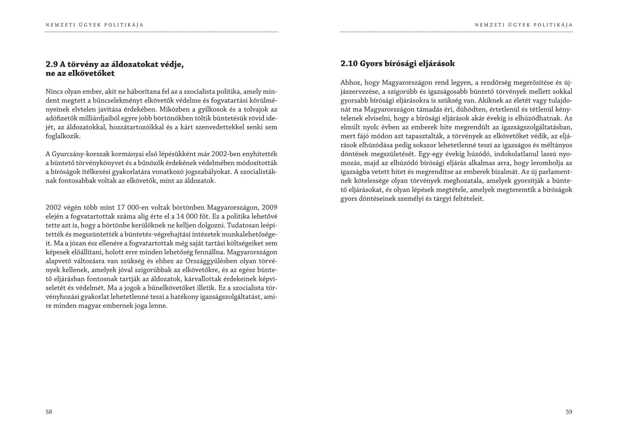 NEMZETI ÜGYEK POLITIKÁJA                                                                                                      NEMZETI ÜGYEK POLITIKÁJA




2.9 A törvény az áldozatokat védje,                                               2.10 Gyors bírósági eljárások
ne az elkövetőket
                                                                                  Ahhoz, hogy Magyarországon rend legyen, a rendőrség megerősítése és új-
Nincs olyan ember, akit ne háborítana fel az a szocialista politika, amely min-   jászervezése, a szigorúbb és igazságosabb büntető törvények mellett sokkal
dent megtett a bűncselekményt elkövetők védelme és fogvatartási körülmé-          gyorsabb bírósági eljárásokra is szükség van. Akiknek az életét vagy tulajdo-
nyeinek elvtelen javítása érdekében. Miközben a gyilkosok és a tolvajok az        nát ma Magyarországon támadás éri, dühödten, értetlenül és tétlenül kény-
adófizetők milliárdjaiból egyre jobb börtönökben töltik büntetésük rövid ide-     telenek elviselni, hogy a bírósági eljárások akár évekig is elhúzódhatnak. Az
jét, az áldozatokkal, hozzátartozóikkal és a kárt szenvedettekkel senki sem       elmúlt nyolc évben az emberek hite megrendült az igazságszolgáltatásban,
foglalkozik.                                                                      mert fájó módon azt tapasztalták, a törvények az elkövetőket védik, az eljá-
                                                                                  rások elhúzódása pedig sokszor lehetetlenné teszi az igazságos és méltányos
A Gyurcsány-korszak kormányai első lépésükként már 2002-ben enyhítették           döntések megszületését. Egy-egy évekig húzódó, indokolatlanul lassú nyo-
a büntető törvénykönyvet és a bűnözők érdekének védelmében módosították           mozás, majd az elhúzódó bírósági eljárás alkalmas arra, hogy lerombolja az
a bíróságok ítélkezési gyakorlatára vonatkozó jogszabályokat. A szocialisták-     igazságba vetett hitet és megrendítse az emberek bizalmát. Az új parlament-
nak fontosabbak voltak az elkövetők, mint az áldozatok.                           nek kötelessége olyan törvények meghozatala, amelyek gyorsítják a bünte-
                                                                                  tő eljárásokat, és olyan lépések megtétele, amelyek megteremtik a bíróságok
                                                                                  gyors döntéseinek személyi és tárgyi feltételeit.
2002 végén több mint 17 000-en voltak börtönben Magyarországon, 2009
elején a fogvatartottak száma alig érte el a 14 000 főt. Ez a politika lehetővé
tette azt is, hogy a börtönbe kerülőknek ne kelljen dolgozni. Tudatosan leépí-
tették és megszüntették a büntetés-végrehajtási intézetek munkalehetősége-
it. Ma a józan ész ellenére a fogvatartottak még saját tartási költségeiket sem
képesek előállítani, holott erre minden lehetőség fennállna. Magyarországon
alapvető változásra van szükség és ehhez az Országgyűlésben olyan törvé-
nyek kellenek, amelyek jóval szigorúbbak az elkövetőkre, és az egész bünte-
tő eljárásban fontosnak tartják az áldozatok, kárvallottak érdekeinek képvi-
seletét és védelmét. Ma a jogok a bűnelkövetőket illetik. Ez a szocialista tör-
vényhozási gyakorlat lehetetlenné teszi a hatékony igazságszolgáltatást, ami-
re minden magyar embernek joga lenne.




58                                                                                                                                                          59
 