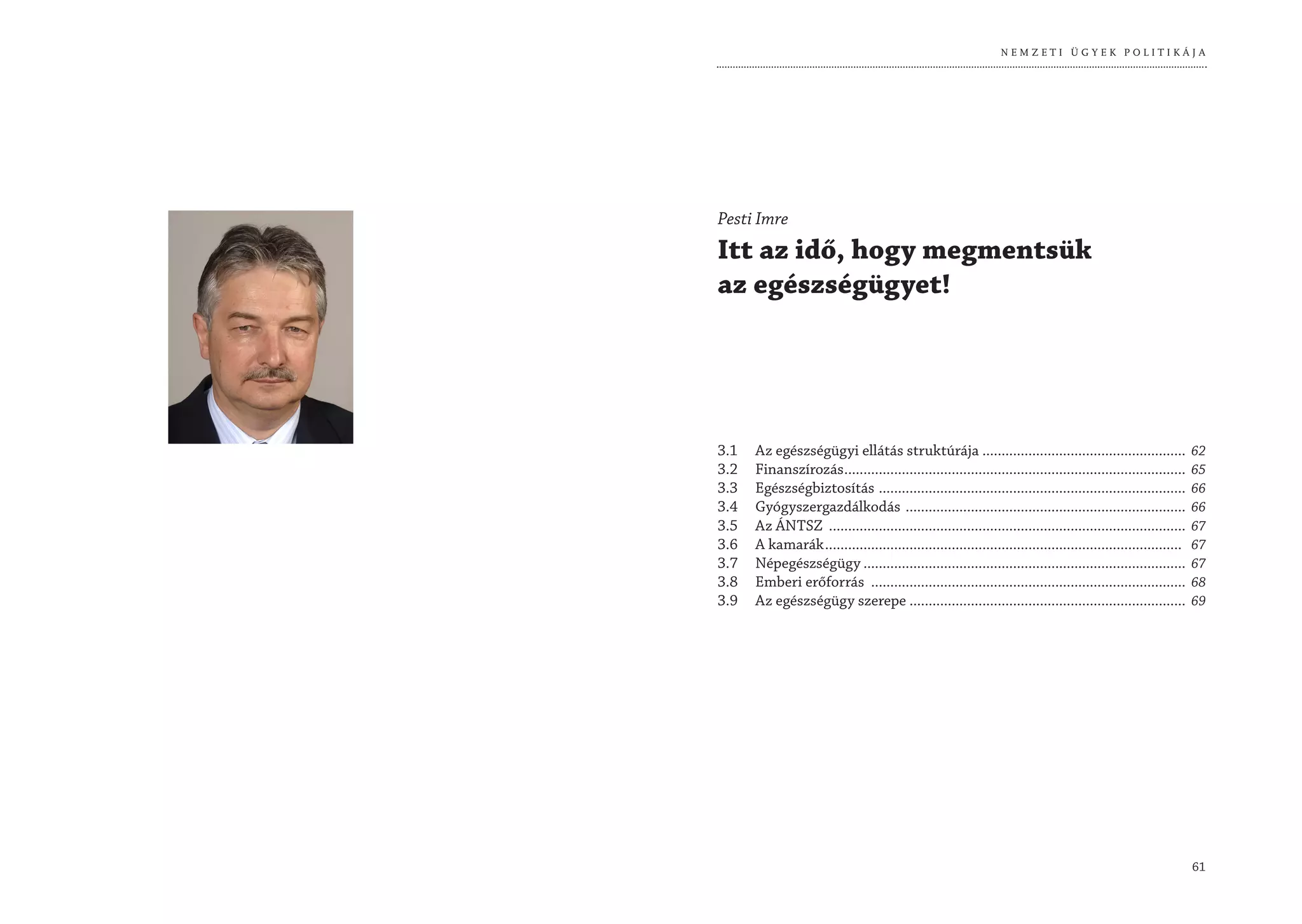 NEMZETI ÜGYEK POLITIKÁJA




Pesti Imre
Itt az idő, hogy megmentsük
az egészségügyet!




3.1   Az egészségügyi ellátás struktúrája .....................................................                 62
3.2   Finanszírozás .........................................................................................   65
3.3   Egészségbiztosítás ................................................................................       66
3.4   Gyógyszergazdálkodás .........................................................................            66
3.5   Az ÁNTSZ .............................................................................................    67
3.6   A kamarák .............................................................................................   67
3.7   Népegészségügy ....................................................................................       67
3.8   Emberi erőforrás ..................................................................................       68
3.9   Az egészségügy szerepe ........................................................................           69




                                                                                                                61
 