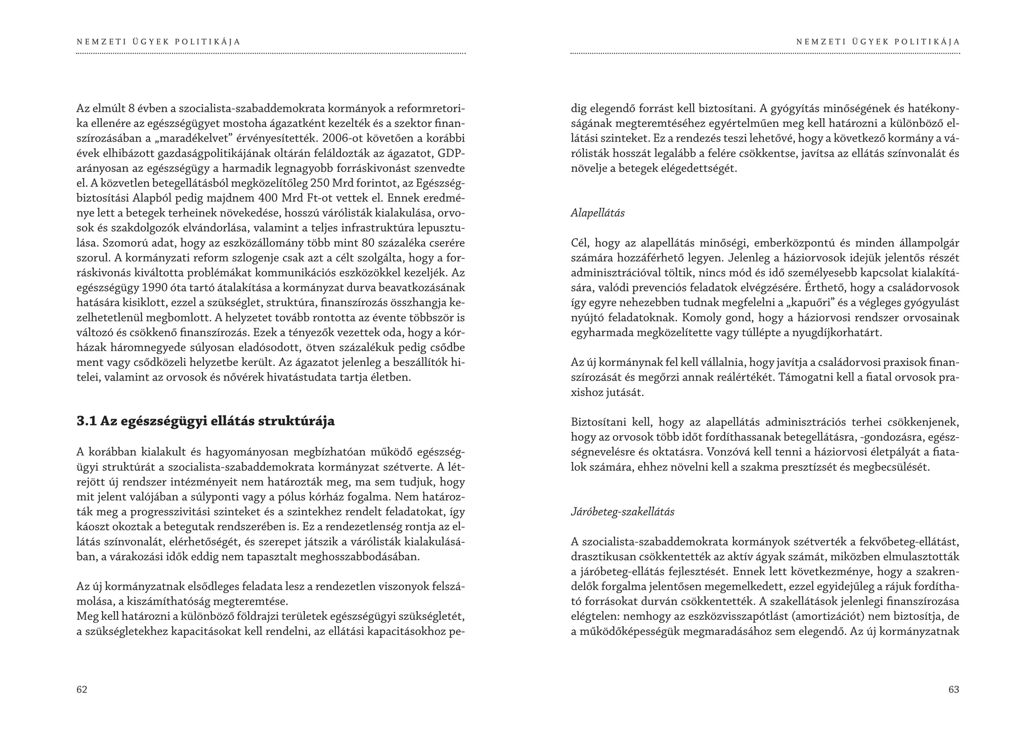 NEMZETI ÜGYEK POLITIKÁJA                                                                                                        NEMZETI ÜGYEK POLITIKÁJA




Az elmúlt 8 évben a szocialista-szabaddemokrata kormányok a reformretori-         dig elegendő forrást kell biztosítani. A gyógyítás minőségének és hatékony-
ka ellenére az egészségügyet mostoha ágazatként kezelték és a szektor finan-      ságának megteremtéséhez egyértelműen meg kell határozni a különböző el-
szírozásában a „maradékelvet” érvényesítették. 2006-ot követően a korábbi         látási szinteket. Ez a rendezés teszi lehetővé, hogy a következő kormány a vá-
évek elhibázott gazdaságpolitikájának oltárán feláldozták az ágazatot, GDP-       rólisták hosszát legalább a felére csökkentse, javítsa az ellátás színvonalát és
arányosan az egészségügy a harmadik legnagyobb forráskivonást szenvedte           növelje a betegek elégedettségét.
el. A közvetlen betegellátásból megközelítőleg 250 Mrd forintot, az Egészség-
biztosítási Alapból pedig majdnem 400 Mrd Ft-ot vettek el. Ennek eredmé-
nye lett a betegek terheinek növekedése, hosszú várólisták kialakulása, orvo-     Alapellátás
sok és szakdolgozók elvándorlása, valamint a teljes infrastruktúra lepusztu-
lása. Szomorú adat, hogy az eszközállomány több mint 80 százaléka cserére         Cél, hogy az alapellátás minőségi, emberközpontú és minden állampolgár
szorul. A kormányzati reform szlogenje csak azt a célt szolgálta, hogy a for-     számára hozzáférhető legyen. Jelenleg a háziorvosok idejük jelentős részét
ráskivonás kiváltotta problémákat kommunikációs eszközökkel kezeljék. Az          adminisztrációval töltik, nincs mód és idő személyesebb kapcsolat kialakítá-
egészségügy 1990 óta tartó átalakítása a kormányzat durva beavatkozásának         sára, valódi prevenciós feladatok elvégzésére. Érthető, hogy a családorvosok
hatására kisiklott, ezzel a szükséglet, struktúra, finanszírozás összhangja ke-   így egyre nehezebben tudnak megfelelni a „kapuőri” és a végleges gyógyulást
zelhetetlenül megbomlott. A helyzetet tovább rontotta az évente többször is       nyújtó feladatoknak. Komoly gond, hogy a háziorvosi rendszer orvosainak
változó és csökkenő finanszírozás. Ezek a tényezők vezettek oda, hogy a kór-      egyharmada megközelítette vagy túllépte a nyugdíjkorhatárt.
házak háromnegyede súlyosan eladósodott, ötven százalékuk pedig csődbe
ment vagy csődközeli helyzetbe került. Az ágazatot jelenleg a beszállítók hi-     Az új kormánynak fel kell vállalnia, hogy javítja a családorvosi praxisok finan-
telei, valamint az orvosok és nővérek hivatástudata tartja életben.               szírozását és megőrzi annak reálértékét. Támogatni kell a fiatal orvosok pra-
                                                                                  xishoz jutását.

3.1 Az egészségügyi ellátás struktúrája                                           Biztosítani kell, hogy az alapellátás adminisztrációs terhei csökkenjenek,
                                                                                  hogy az orvosok több időt fordíthassanak betegellátásra, -gondozásra, egész-
A korábban kialakult és hagyományosan megbízhatóan működő egészség-               ségnevelésre és oktatásra. Vonzóvá kell tenni a háziorvosi életpályát a fiata-
ügyi struktúrát a szocialista-szabaddemokrata kormányzat szétverte. A lét-        lok számára, ehhez növelni kell a szakma presztízsét és megbecsülését.
rejött új rendszer intézményeit nem határozták meg, ma sem tudjuk, hogy
mit jelent valójában a súlyponti vagy a pólus kórház fogalma. Nem határoz-
ták meg a progresszivitási szinteket és a szintekhez rendelt feladatokat, így     Járóbeteg-szakellátás
káoszt okoztak a betegutak rendszerében is. Ez a rendezetlenség rontja az el-
látás színvonalát, elérhetőségét, és szerepet játszik a várólisták kialakulásá-   A szocialista-szabaddemokrata kormányok szétverték a fekvőbeteg-ellátást,
ban, a várakozási idők eddig nem tapasztalt meghosszabbodásában.                  drasztikusan csökkentették az aktív ágyak számát, miközben elmulasztották
                                                                                  a járóbeteg-ellátás fejlesztését. Ennek lett következménye, hogy a szakren-
Az új kormányzatnak elsődleges feladata lesz a rendezetlen viszonyok felszá-      delők forgalma jelentősen megemelkedett, ezzel egyidejűleg a rájuk fordítha-
molása, a kiszámíthatóság megteremtése.                                           tó forrásokat durván csökkentették. A szakellátások jelenlegi finanszírozása
Meg kell határozni a különböző földrajzi területek egészségügyi szükségletét,     elégtelen: nemhogy az eszközvisszapótlást (amortizációt) nem biztosítja, de
a szükségletekhez kapacitásokat kell rendelni, az ellátási kapacitásokhoz pe-     a működőképességük megmaradásához sem elegendő. Az új kormányzatnak



62                                                                                                                                                             63
 