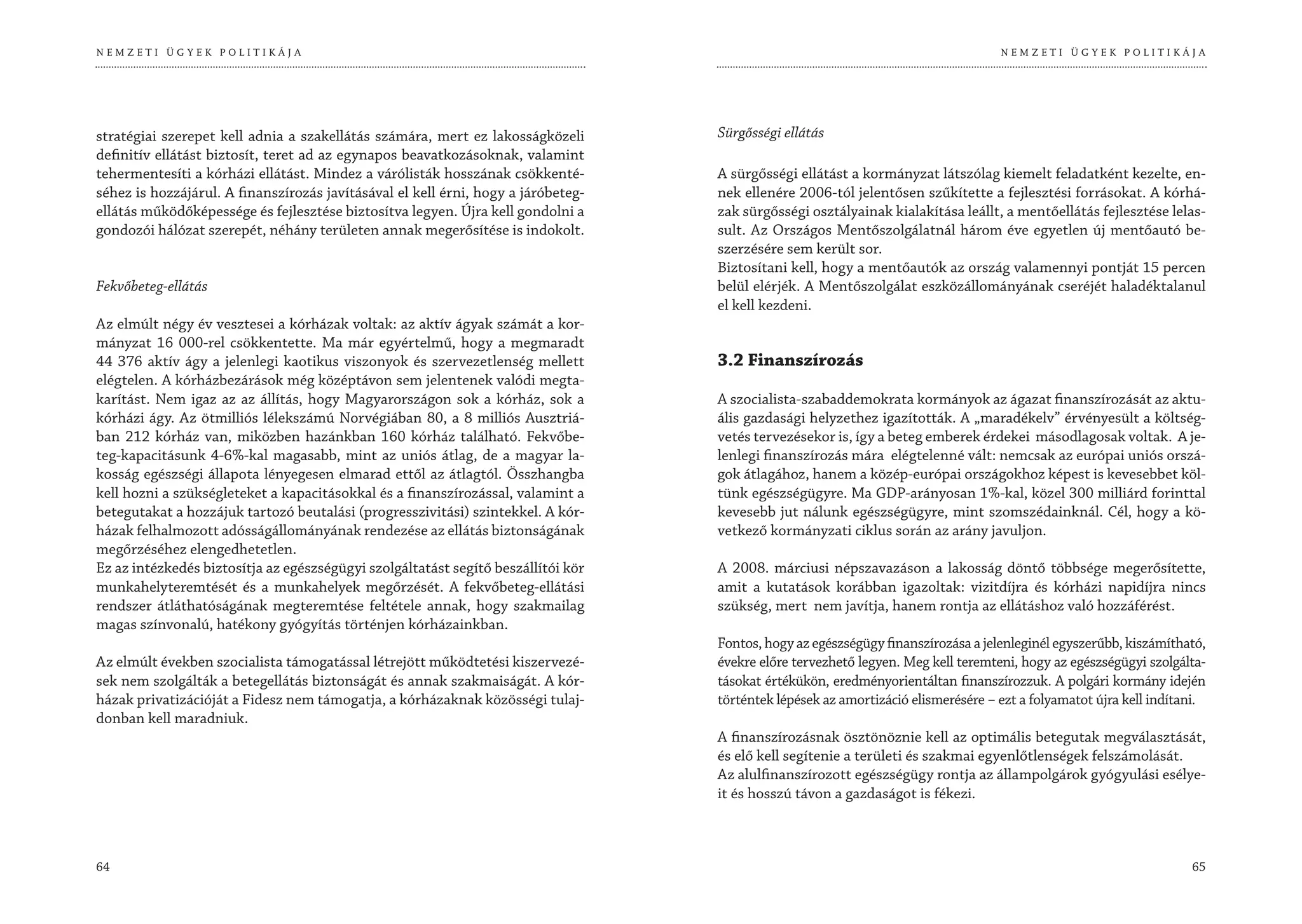 NEMZETI ÜGYEK POLITIKÁJA                                                                                                           NEMZETI ÜGYEK POLITIKÁJA




stratégiai szerepet kell adnia a szakellátás számára, mert ez lakosságközeli       Sürgősségi ellátás
definitív ellátást biztosít, teret ad az egynapos beavatkozásoknak, valamint
tehermentesíti a kórházi ellátást. Mindez a várólisták hosszának csökkenté-        A sürgősségi ellátást a kormányzat látszólag kiemelt feladatként kezelte, en-
séhez is hozzájárul. A finanszírozás javításával el kell érni, hogy a járóbeteg-   nek ellenére 2006-tól jelentősen szűkítette a fejlesztési forrásokat. A kórhá-
ellátás működőképessége és fejlesztése biztosítva legyen. Újra kell gondolni a     zak sürgősségi osztályainak kialakítása leállt, a mentőellátás fejlesztése lelas-
gondozói hálózat szerepét, néhány területen annak megerősítése is indokolt.        sult. Az Országos Mentőszolgálatnál három éve egyetlen új mentőautó be-
                                                                                   szerzésére sem került sor.
                                                                                   Biztosítani kell, hogy a mentőautók az ország valamennyi pontját 15 percen
Fekvőbeteg-ellátás                                                                 belül elérjék. A Mentőszolgálat eszközállományának cseréjét haladéktalanul
                                                                                   el kell kezdeni.
Az elmúlt négy év vesztesei a kórházak voltak: az aktív ágyak számát a kor-
mányzat 16 000-rel csökkentette. Ma már egyértelmű, hogy a megmaradt
44 376 aktív ágy a jelenlegi kaotikus viszonyok és szervezetlenség mellett         3.2 Finanszírozás
elégtelen. A kórházbezárások még középtávon sem jelentenek valódi megta-
karítást. Nem igaz az az állítás, hogy Magyarországon sok a kórház, sok a          A szocialista-szabaddemokrata kormányok az ágazat finanszírozását az aktu-
kórházi ágy. Az ötmilliós lélekszámú Norvégiában 80, a 8 milliós Ausztriá-         ális gazdasági helyzethez igazították. A „maradékelv” érvényesült a költség-
ban 212 kórház van, miközben hazánkban 160 kórház található. Fekvőbe-              vetés tervezésekor is, így a beteg emberek érdekei másodlagosak voltak. A je-
teg-kapacitásunk 4-6%-kal magasabb, mint az uniós átlag, de a magyar la-           lenlegi finanszírozás mára elégtelenné vált: nemcsak az európai uniós orszá-
kosság egészségi állapota lényegesen elmarad ettől az átlagtól. Összhangba         gok átlagához, hanem a közép-európai országokhoz képest is kevesebbet köl-
kell hozni a szükségleteket a kapacitásokkal és a finanszírozással, valamint a     tünk egészségügyre. Ma GDP-arányosan 1%-kal, közel 300 milliárd forinttal
betegutakat a hozzájuk tartozó beutalási (progresszivitási) szintekkel. A kór-     kevesebb jut nálunk egészségügyre, mint szomszédainknál. Cél, hogy a kö-
házak felhalmozott adósságállományának rendezése az ellátás biztonságának          vetkező kormányzati ciklus során az arány javuljon.
megőrzéséhez elengedhetetlen.
Ez az intézkedés biztosítja az egészségügyi szolgáltatást segítő beszállítói kör   A 2008. márciusi népszavazáson a lakosság döntő többsége megerősítette,
munkahelyteremtését és a munkahelyek megőrzését. A fekvőbeteg-ellátási             amit a kutatások korábban igazoltak: vizitdíjra és kórházi napidíjra nincs
rendszer átláthatóságának megteremtése feltétele annak, hogy szakmailag            szükség, mert nem javítja, hanem rontja az ellátáshoz való hozzáférést.
magas színvonalú, hatékony gyógyítás történjen kórházainkban.
                                                                                   Fontos, hogy az egészségügy finanszírozása a jelenleginél egyszerűbb, kiszámítható,
Az elmúlt években szocialista támogatással létrejött működtetési kiszervezé-       évekre előre tervezhető legyen. Meg kell teremteni, hogy az egészségügyi szolgálta-
sek nem szolgálták a betegellátás biztonságát és annak szakmaiságát. A kór-        tásokat értékükön, eredményorientáltan finanszírozzuk. A polgári kormány idején
házak privatizációját a Fidesz nem támogatja, a kórházaknak közösségi tulaj-       történtek lépések az amortizáció elismerésére – ezt a folyamatot újra kell indítani.
donban kell maradniuk.
                                                                                   A finanszírozásnak ösztönöznie kell az optimális betegutak megválasztását,
                                                                                   és elő kell segítenie a területi és szakmai egyenlőtlenségek felszámolását.
                                                                                   Az alulfinanszírozott egészségügy rontja az állampolgárok gyógyulási esélye-
                                                                                   it és hosszú távon a gazdaságot is fékezi.



64                                                                                                                                                                  65
 