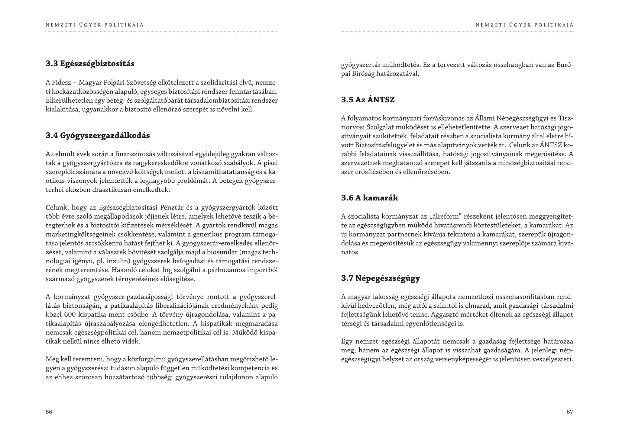 NEMZETI ÜGYEK POLITIKÁJA                                                                                                       NEMZETI ÜGYEK POLITIKÁJA




3.3 Egészségbiztosítás                                                           gyógyszertár-működtetés. Ez a tervezett változás összhangban van az Euró-
                                                                                 pai Bíróság határozatával.
A Fidesz – Magyar Polgári Szövetség elkötelezett a szolidaritási elvű, nemze-
ti kockázatközösségen alapuló, egységes biztosítási rendszer fenntartásában.
Elkerülhetetlen egy beteg- és szolgáltatóbarát társadalombiztosítási rendszer    3.5 Az ÁNTSZ
kialakítása, ugyanakkor a biztosító ellenőrző szerepét is növelni kell.
                                                                                 A folyamatos kormányzati forráskivonás az Állami Népegészségügyi és Tisz-
                                                                                 tiorvosi Szolgálat működését is ellehetetlenítette. A szervezet hatósági jogo-
3.4 Gyógyszergazdálkodás                                                         sítványait szűkítették, feladatait részben a szocialista kormány által életre hí-
                                                                                 vott Biztosításfelügyelet és más alapítványok vették át. Célunk az ÁNTSZ ko-
Az elmúlt évek során a finanszírozás változásával egyidejűleg gyakran változ-    rábbi feladatainak visszaállítása, hatósági jogosítványainak megerősítése. A
tak a gyógyszergyártókra és nagykereskedőkre vonatkozó szabályok. A piaci        szervezetnek meghatározó szerepet kell játszania a minőségbiztosítási rend-
szereplők számára a növekvő költségek mellett a kiszámíthatatlanság és a ka-     szer erősítésében és ellenőrzésében.
otikus viszonyok jelentették a legnagyobb problémát. A betegek gyógyszer-
terhei eközben drasztikusan emelkedtek.
                                                                                 3.6 A kamarák
Célunk, hogy az Egészségbiztosítási Pénztár és a gyógyszergyártók között
több évre szóló megállapodások jöjjenek létre, amelyek lehetővé teszik a be-     A szocialista kormányzat az „álreform” részeként jelentősen meggyengítet-
tegterhek és a biztosítói kifizetések mérséklését. A gyártók rendkívül magas     te az egészségügyben működő hivatásrendi köztestületeket, a kamarákat. Az
marketingköltségeinek csökkentése, valamint a generikus program támoga-          új kormányzat partnernek kívánja tekinteni a kamarákat, szerepük újragon-
tása jelentős árcsökkentő hatást fejthet ki. A gyógyszerár-emelkedés ellenőr-    dolása és megerősítésük az egészségügy valamennyi szereplője számára kívá-
zését, valamint a választék bővítését szolgálja majd a biosimilar (magas tech-   natos.
nológiai igényű, pl. inzulin) gyógyszerek befogadási és támogatási rendsze-
rének megteremtése. Hasonló célokat fog szolgálni a párhuzamos importból
származó gyógyszerek térnyerésének elősegítése.                                  3.7 Népegészségügy

A kormányzat gyógyszer-gazdaságossági törvénye rontott a gyógyszerel-            A magyar lakosság egészségi állapota nemzetközi összehasonlításban rend-
látás biztonságán, a patikaalapítás liberalizációjának eredményeként pedig       kívül kedvezőtlen, még attól a szinttől is elmarad, amit gazdasági-társadalmi
közel 600 kispatika ment csődbe. A törvény újragondolása, valamint a pa-         fejlettségünk lehetővé tenne. Aggasztó mértéket öltenek az egészségi állapot
tikaalapítás újraszabályozása elengedhetetlen. A kispatikák megmaradása          térségi és társadalmi egyenlőtlenségei is.
nemcsak egészségpolitikai cél, hanem nemzetpolitikai cél is. Működő kispa-
tikák nélkül nincs élhető vidék.                                                 Egy nemzet egészségi állapotát nemcsak a gazdaság fejlettsége határozza
                                                                                 meg, hanem az egészségi állapot is visszahat gazdaságára. A jelenlegi nép-
Meg kell teremteni, hogy a közforgalmú gyógyszerellátásban megőrizhető le-       egészségügyi helyzet az ország versenyképességét is jelentősen veszélyezteti.
gyen a gyógyszerészi tudáson alapuló független működtetési kompetencia és
az ehhez szorosan hozzátartozó többségi gyógyszerészi tulajdonon alapuló



66                                                                                                                                                             67
 