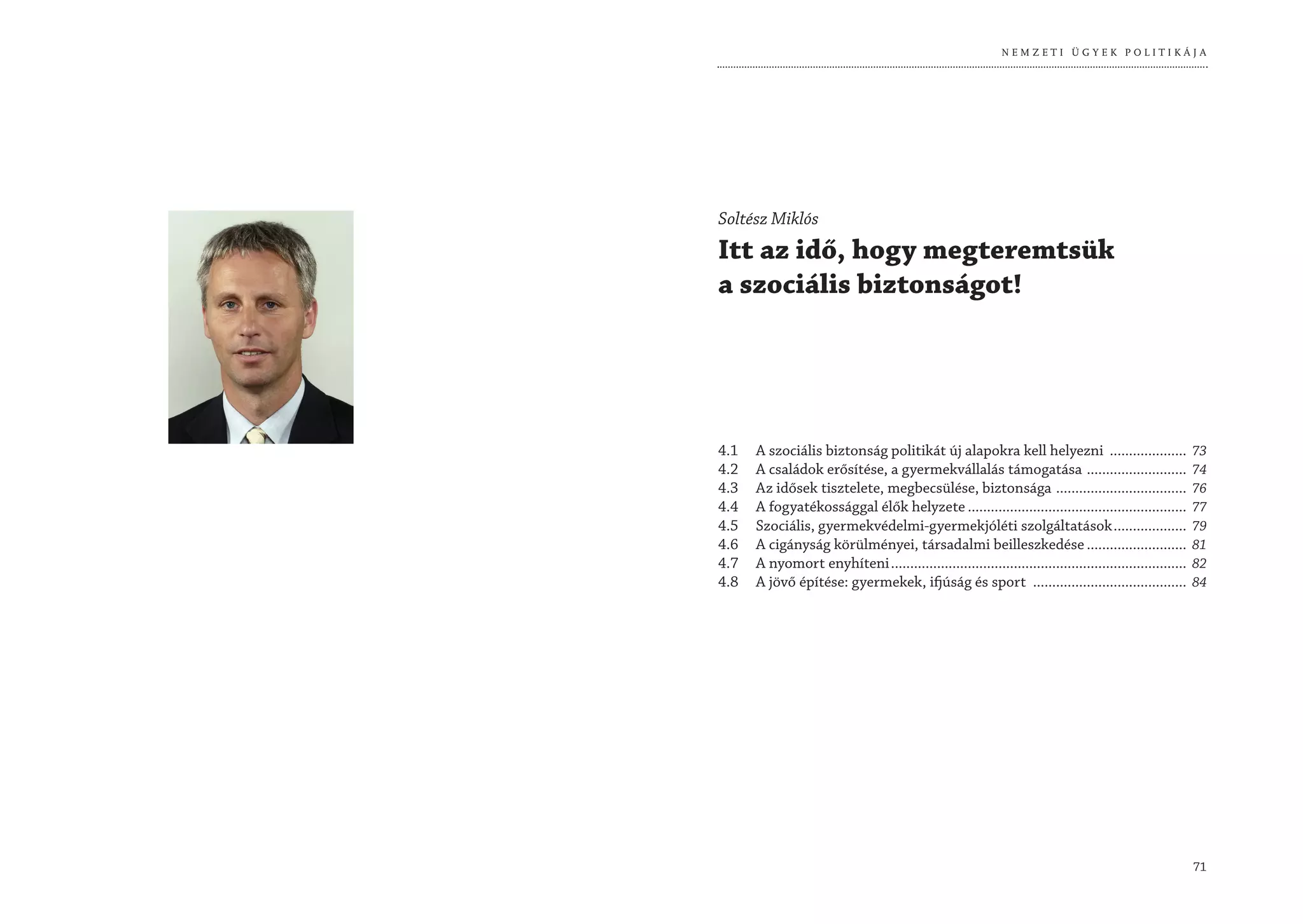 NEMZETI ÜGYEK POLITIKÁJA




Soltész Miklós
Itt az idő, hogy megteremtsük
a szociális biztonságot!




4.1   A szociális biztonság politikát új alapokra kell helyezni ....................                      73
4.2   A családok erősítése, a gyermekvállalás támogatása ..........................                       74
4.3   Az idősek tisztelete, megbecsülése, biztonsága ..................................                   76
4.4   A fogyatékossággal élők helyzete .........................................................          77
4.5   Szociális, gyermekvédelmi-gyermekjóléti szolgáltatások ...................                          79
4.6   A cigányság körülményei, társadalmi beilleszkedése ..........................                       81
4.7   A nyomort enyhíteni .............................................................................   82
4.8   A jövő építése: gyermekek, ifjúság és sport ........................................                84




                                                                                                          71
 