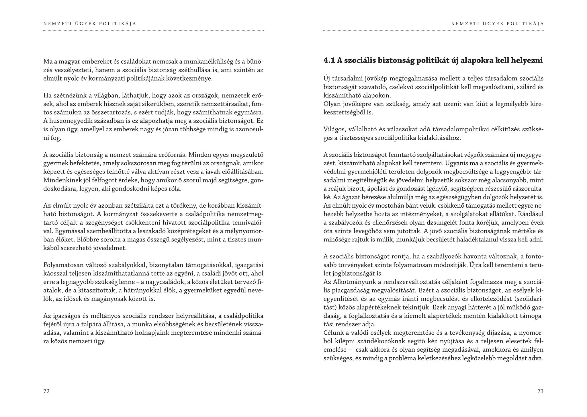 NEMZETI ÜGYEK POLITIKÁJA                                                                                                        NEMZETI ÜGYEK POLITIKÁJA




Ma a magyar embereket és családokat nemcsak a munkanélküliség és a bűnö-          4.1 A szociális biztonság politikát új alapokra kell helyezni
zés veszélyezteti, hanem a szociális biztonság széthullása is, ami szintén az
elmúlt nyolc év kormányzati politikájának következménye.                          Új társadalmi jövőkép megfogalmazása mellett a teljes társadalom szociális
                                                                                  biztonságát szavatoló, cselekvő szociálpolitikát kell megvalósítani, szilárd és
Ha szétnézünk a világban, láthatjuk, hogy azok az országok, nemzetek erő-         kiszámítható alapokon.
sek, ahol az emberek hisznek saját sikerükben, szeretik nemzettársaikat, fon-     Olyan jövőképre van szükség, amely azt üzeni: van kiút a legmélyebb kire-
tos számukra az összetartozás, s ezért tudják, hogy számíthatnak egymásra.        kesztettségből is.
A huszonegyedik században is ez alapozhatja meg a szociális biztonságot. Ez
is olyan ügy, amellyel az emberek nagy és józan többsége mindig is azonosul-      Világos, vállalható és válaszokat adó társadalompolitikai célkitűzés szüksé-
ni fog.                                                                           ges a tisztességes szociálpolitika kialakításához.

A szociális biztonság a nemzet számára erőforrás. Minden egyes megszülető         A szociális biztonságot fenntartó szolgáltatásokat végzők számára új megegye-
gyermek befektetés, amely sokszorosan meg fog térülni az országnak, amikor        zést, kiszámítható alapokat kell teremteni. Ugyanis ma a szociális és gyermek-
képzett és egészséges felnőtté válva aktívan részt vesz a javak előállításában.   védelmi-gyermekjóléti területen dolgozók megbecsültsége a leggyengébb: tár-
Mindenkinek jól felfogott érdeke, hogy amikor ő szorul majd segítségre, gon-      sadalmi megítéltségük és jövedelmi helyzetük sokszor még alacsonyabb, mint
doskodásra, legyen, aki gondoskodni képes róla.                                   a reájuk bízott, ápolást és gondozást igénylő, segítségben részesülő rászorulta-
                                                                                  ké. Az ágazat bérezése alulmúlja még az egészségügyben dolgozók helyzetét is.
Az elmúlt nyolc év azonban szétzilálta ezt a törékeny, de korábban kiszámít-      Az elmúlt nyolc év mostohán bánt velük: csökkenő támogatás mellett egyre ne-
ható biztonságot. A kormányzat összekeverte a családpolitika nemzetmeg-           hezebb helyzetbe hozta az intézményeket, a szolgálatokat ellátókat. Ráadásul
tartó céljait a szegénységet csökkenteni hivatott szociálpolitika tennivalói-     a szabályozók és ellenőrzések olyan dzsungelét fonta köréjük, amelyben évek
val. Egymással szembeállította a leszakadó középrétegeket és a mélynyomor-        óta szinte levegőhöz sem jutottak. A jövő szociális biztonságának mértéke és
ban élőket. Előbbre sorolta a magas összegű segélyezést, mint a tisztes mun-      minősége rajtuk is múlik, munkájuk becsületét haladéktalanul vissza kell adni.
kából szerezhető jövedelmet.
                                                                                  A szociális biztonságot rontja, ha a szabályozók havonta változnak, a fonto-
Folyamatosan változó szabályokkal, bizonytalan támogatásokkal, igazgatási         sabb törvényeket szinte folyamatosan módosítják. Újra kell teremteni a terü-
káosszal teljesen kiszámíthatatlanná tette az egyéni, a családi jövőt ott, ahol   let jogbiztonságát is.
erre a legnagyobb szükség lenne – a nagycsaládok, a közös életüket tervező fi-    Az Alkotmányunk a rendszerváltoztatás céljaként fogalmazza meg a szociá-
atalok, de a kitaszítottak, a hátrányokkal élők, a gyermeküket egyedül neve-      lis piacgazdaság megvalósítását. Ezért a szociális biztonságot, az esélyek ki-
lők, az idősek és magányosak között is.                                           egyenlítését és az egymás iránti megbecsülést és elköteleződést (szolidari-
                                                                                  tást) közös alapértékeknek tekintjük. Ezek anyagi hátterét a jól működő gaz-
Az igazságos és méltányos szociális rendszer helyreállítása, a családpolitika     daság, a foglalkoztatás és a kiemelt alapértékek mentén kialakított támoga-
fejéről újra a talpára állítása, a munka elsőbbségének és becsületének vissza-    tási rendszer adja.
adása, valamint a kiszámítható holnapjaink megteremtése mindenki számá-           Célunk a valódi esélyek megteremtése és a tevékenység díjazása, a nyomor-
ra közös nemzeti ügy.                                                             ból kilépni szándékozóknak segítő kéz nyújtása és a teljesen elesettek fel-
                                                                                  emelése – csak akkora és olyan segítség megadásával, amekkora és amilyen
                                                                                  szükséges, és mindig a probléma keletkezéséhez legközelebb megoldást adva.



72                                                                                                                                                             73
 