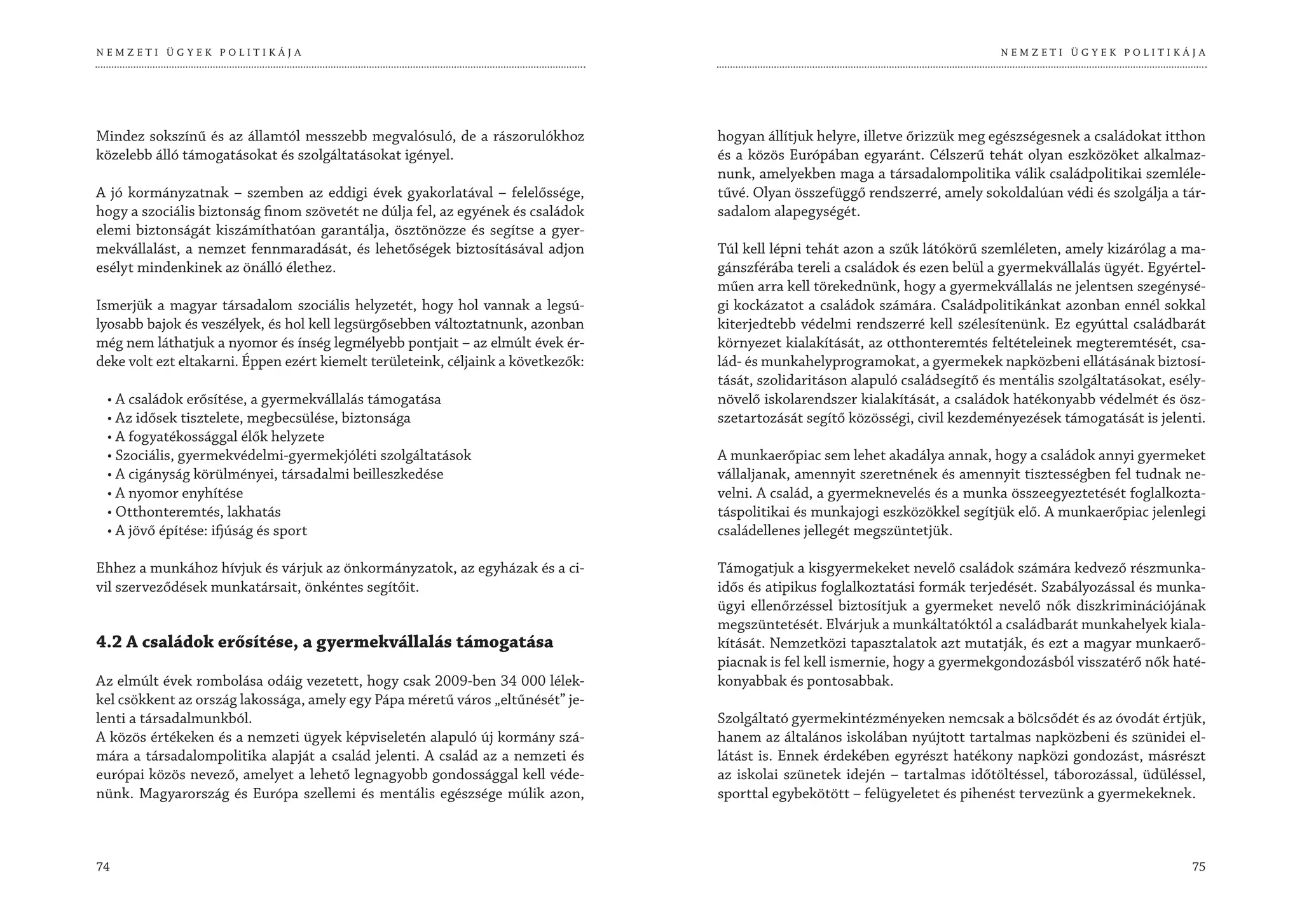 NEMZETI ÜGYEK POLITIKÁJA                                                                                                        NEMZETI ÜGYEK POLITIKÁJA




Mindez sokszínű és az államtól messzebb megvalósuló, de a rászorulókhoz            hogyan állítjuk helyre, illetve őrizzük meg egészségesnek a családokat itthon
közelebb álló támogatásokat és szolgáltatásokat igényel.                           és a közös Európában egyaránt. Célszerű tehát olyan eszközöket alkalmaz-
                                                                                   nunk, amelyekben maga a társadalompolitika válik családpolitikai szemléle-
A jó kormányzatnak – szemben az eddigi évek gyakorlatával – felelőssége,           tűvé. Olyan összefüggő rendszerré, amely sokoldalúan védi és szolgálja a tár-
hogy a szociális biztonság finom szövetét ne dúlja fel, az egyének és családok     sadalom alapegységét.
elemi biztonságát kiszámíthatóan garantálja, ösztönözze és segítse a gyer-
mekvállalást, a nemzet fennmaradását, és lehetőségek biztosításával adjon          Túl kell lépni tehát azon a szűk látókörű szemléleten, amely kizárólag a ma-
esélyt mindenkinek az önálló élethez.                                              gánszférába tereli a családok és ezen belül a gyermekvállalás ügyét. Egyértel-
                                                                                   műen arra kell törekednünk, hogy a gyermekvállalás ne jelentsen szegénysé-
Ismerjük a magyar társadalom szociális helyzetét, hogy hol vannak a legsú-         gi kockázatot a családok számára. Családpolitikánkat azonban ennél sokkal
lyosabb bajok és veszélyek, és hol kell legsürgősebben változtatnunk, azonban      kiterjedtebb védelmi rendszerré kell szélesítenünk. Ez egyúttal családbarát
még nem láthatjuk a nyomor és ínség legmélyebb pontjait – az elmúlt évek ér-       környezet kialakítását, az otthonteremtés feltételeinek megteremtését, csa-
deke volt ezt eltakarni. Éppen ezért kiemelt területeink, céljaink a következők:   lád- és munkahelyprogramokat, a gyermekek napközbeni ellátásának biztosí-
                                                                                   tását, szolidaritáson alapuló családsegítő és mentális szolgáltatásokat, esély-
 • A családok erősítése, a gyermekvállalás támogatása                              növelő iskolarendszer kialakítását, a családok hatékonyabb védelmét és ösz-
 • Az idősek tisztelete, megbecsülése, biztonsága                                  szetartozását segítő közösségi, civil kezdeményezések támogatását is jelenti.
 • A fogyatékossággal élők helyzete
 • Szociális, gyermekvédelmi-gyermekjóléti szolgáltatások                          A munkaerőpiac sem lehet akadálya annak, hogy a családok annyi gyermeket
 • A cigányság körülményei, társadalmi beilleszkedése                              vállaljanak, amennyit szeretnének és amennyit tisztességben fel tudnak ne-
 • A nyomor enyhítése                                                              velni. A család, a gyermeknevelés és a munka összeegyeztetését foglalkozta-
 • Otthonteremtés, lakhatás                                                        táspolitikai és munkajogi eszközökkel segítjük elő. A munkaerőpiac jelenlegi
 • A jövő építése: ifjúság és sport                                                családellenes jellegét megszüntetjük.

Ehhez a munkához hívjuk és várjuk az önkormányzatok, az egyházak és a ci-          Támogatjuk a kisgyermekeket nevelő családok számára kedvező részmunka-
vil szerveződések munkatársait, önkéntes segítőit.                                 idős és atipikus foglalkoztatási formák terjedését. Szabályozással és munka-
                                                                                   ügyi ellenőrzéssel biztosítjuk a gyermeket nevelő nők diszkriminációjának
                                                                                   megszüntetését. Elvárjuk a munkáltatóktól a családbarát munkahelyek kiala-
4.2 A családok erősítése, a gyermekvállalás támogatása                             kítását. Nemzetközi tapasztalatok azt mutatják, és ezt a magyar munkaerő-
                                                                                   piacnak is fel kell ismernie, hogy a gyermekgondozásból visszatérő nők haté-
Az elmúlt évek rombolása odáig vezetett, hogy csak 2009-ben 34 000 lélek-          konyabbak és pontosabbak.
kel csökkent az ország lakossága, amely egy Pápa méretű város „eltűnését” je-
lenti a társadalmunkból.                                                           Szolgáltató gyermekintézményeken nemcsak a bölcsődét és az óvodát értjük,
A közös értékeken és a nemzeti ügyek képviseletén alapuló új kormány szá-          hanem az általános iskolában nyújtott tartalmas napközbeni és szünidei el-
mára a társadalompolitika alapját a család jelenti. A család az a nemzeti és       látást is. Ennek érdekében egyrészt hatékony napközi gondozást, másrészt
európai közös nevező, amelyet a lehető legnagyobb gondossággal kell véde-          az iskolai szünetek idején – tartalmas időtöltéssel, táborozással, üdüléssel,
nünk. Magyarország és Európa szellemi és mentális egészsége múlik azon,            sporttal egybekötött – felügyeletet és pihenést tervezünk a gyermekeknek.



74                                                                                                                                                             75
 