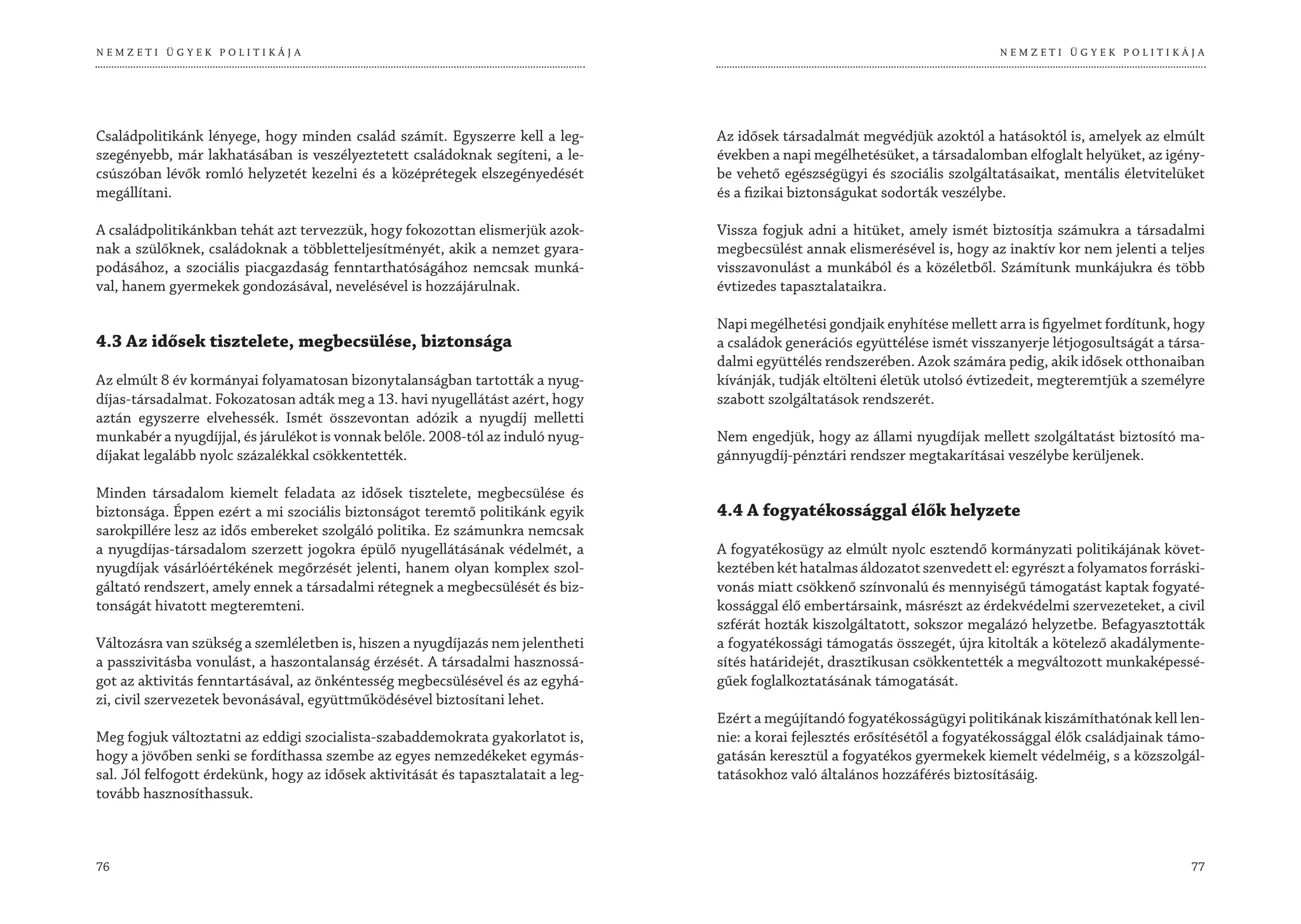 NEMZETI ÜGYEK POLITIKÁJA                                                                                                        NEMZETI ÜGYEK POLITIKÁJA




Családpolitikánk lényege, hogy minden család számít. Egyszerre kell a leg-         Az idősek társadalmát megvédjük azoktól a hatásoktól is, amelyek az elmúlt
szegényebb, már lakhatásában is veszélyeztetett családoknak segíteni, a le-        években a napi megélhetésüket, a társadalomban elfoglalt helyüket, az igény-
csúszóban lévők romló helyzetét kezelni és a középrétegek elszegényedését          be vehető egészségügyi és szociális szolgáltatásaikat, mentális életvitelüket
megállítani.                                                                       és a fizikai biztonságukat sodorták veszélybe.

A családpolitikánkban tehát azt tervezzük, hogy fokozottan elismerjük azok-        Vissza fogjuk adni a hitüket, amely ismét biztosítja számukra a társadalmi
nak a szülőknek, családoknak a többletteljesítményét, akik a nemzet gyara-         megbecsülést annak elismerésével is, hogy az inaktív kor nem jelenti a teljes
podásához, a szociális piacgazdaság fenntarthatóságához nemcsak munká-             visszavonulást a munkából és a közéletből. Számítunk munkájukra és több
val, hanem gyermekek gondozásával, nevelésével is hozzájárulnak.                   évtizedes tapasztalataikra.

                                                                                   Napi megélhetési gondjaik enyhítése mellett arra is figyelmet fordítunk, hogy
4.3 Az idősek tisztelete, megbecsülése, biztonsága                                 a családok generációs együttélése ismét visszanyerje létjogosultságát a társa-
                                                                                   dalmi együttélés rendszerében. Azok számára pedig, akik idősek otthonaiban
Az elmúlt 8 év kormányai folyamatosan bizonytalanságban tartották a nyug-          kívánják, tudják eltölteni életük utolsó évtizedeit, megteremtjük a személyre
díjas-társadalmat. Fokozatosan adták meg a 13. havi nyugellátást azért, hogy       szabott szolgáltatások rendszerét.
aztán egyszerre elvehessék. Ismét összevontan adózik a nyugdíj melletti
munkabér a nyugdíjjal, és járulékot is vonnak belőle. 2008-tól az induló nyug-     Nem engedjük, hogy az állami nyugdíjak mellett szolgáltatást biztosító ma-
díjakat legalább nyolc százalékkal csökkentették.                                  gánnyugdíj-pénztári rendszer megtakarításai veszélybe kerüljenek.

Minden társadalom kiemelt feladata az idősek tisztelete, megbecsülése és
biztonsága. Éppen ezért a mi szociális biztonságot teremtő politikánk egyik        4.4 A fogyatékossággal élők helyzete
sarokpillére lesz az idős embereket szolgáló politika. Ez számunkra nemcsak
a nyugdíjas-társadalom szerzett jogokra épülő nyugellátásának védelmét, a          A fogyatékosügy az elmúlt nyolc esztendő kormányzati politikájának követ-
nyugdíjak vásárlóértékének megőrzését jelenti, hanem olyan komplex szol-           keztében két hatalmas áldozatot szenvedett el: egyrészt a folyamatos forráski-
gáltató rendszert, amely ennek a társadalmi rétegnek a megbecsülését és biz-       vonás miatt csökkenő színvonalú és mennyiségű támogatást kaptak fogyaté-
tonságát hivatott megteremteni.                                                    kossággal élő embertársaink, másrészt az érdekvédelmi szervezeteket, a civil
                                                                                   szférát hozták kiszolgáltatott, sokszor megalázó helyzetbe. Befagyasztották
Változásra van szükség a szemléletben is, hiszen a nyugdíjazás nem jelentheti      a fogyatékossági támogatás összegét, újra kitolták a kötelező akadálymente-
a passzivitásba vonulást, a haszontalanság érzését. A társadalmi hasznossá-        sítés határidejét, drasztikusan csökkentették a megváltozott munkaképessé-
got az aktivitás fenntartásával, az önkéntesség megbecsülésével és az egyhá-       gűek foglalkoztatásának támogatását.
zi, civil szervezetek bevonásával, együttműködésével biztosítani lehet.
                                                                                   Ezért a megújítandó fogyatékosságügyi politikának kiszámíthatónak kell len-
Meg fogjuk változtatni az eddigi szocialista-szabaddemokrata gyakorlatot is,       nie: a korai fejlesztés erősítésétől a fogyatékossággal élők családjainak támo-
hogy a jövőben senki se fordíthassa szembe az egyes nemzedékeket egymás-           gatásán keresztül a fogyatékos gyermekek kiemelt védelméig, s a közszolgál-
sal. Jól felfogott érdekünk, hogy az idősek aktivitását és tapasztalatait a leg-   tatásokhoz való általános hozzáférés biztosításáig.
tovább hasznosíthassuk.



76                                                                                                                                                             77
 