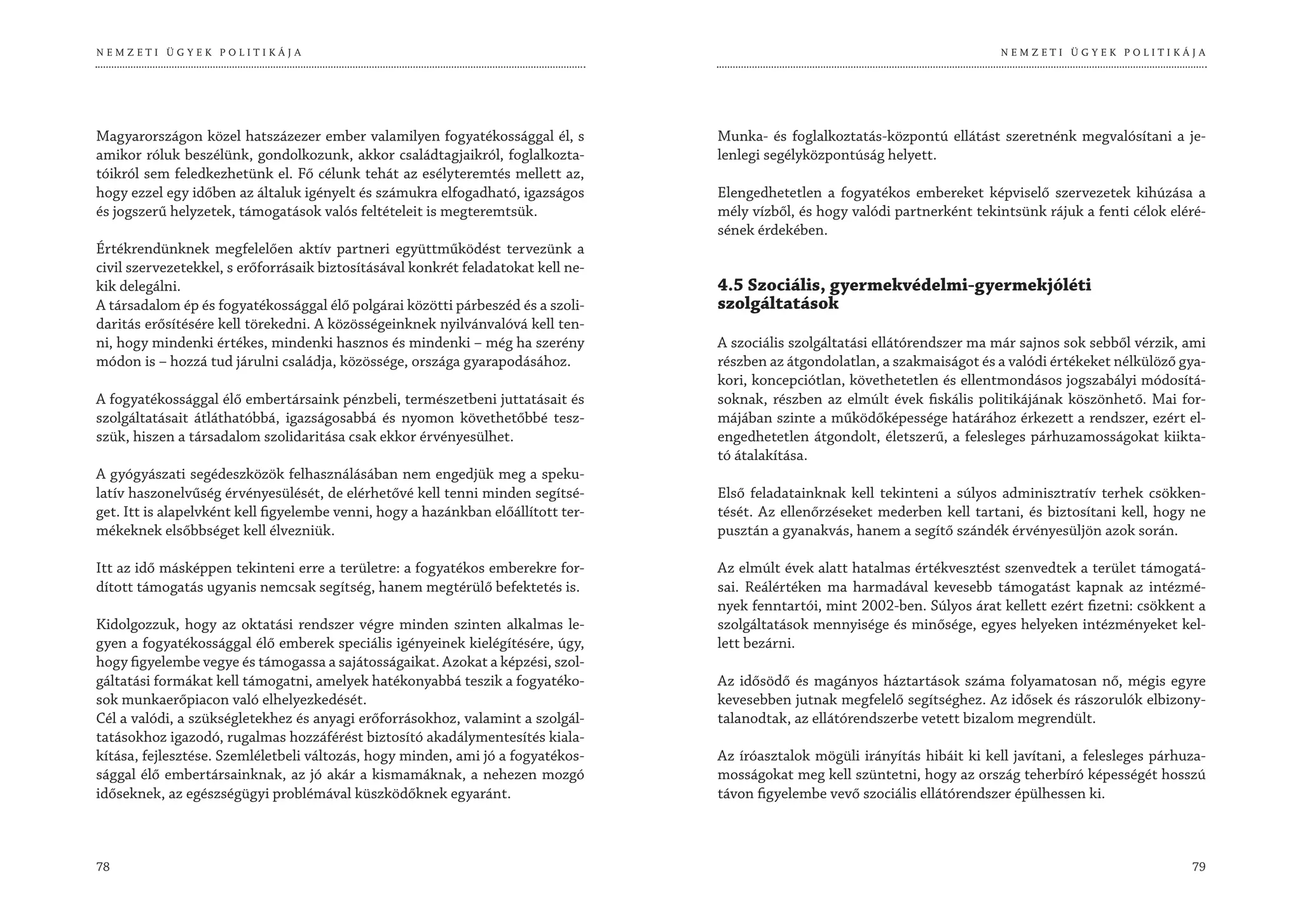 NEMZETI ÜGYEK POLITIKÁJA                                                                                                        NEMZETI ÜGYEK POLITIKÁJA




Magyarországon közel hatszázezer ember valamilyen fogyatékossággal él, s           Munka- és foglalkoztatás-központú ellátást szeretnénk megvalósítani a je-
amikor róluk beszélünk, gondolkozunk, akkor családtagjaikról, foglalkozta-         lenlegi segélyközpontúság helyett.
tóikról sem feledkezhetünk el. Fő célunk tehát az esélyteremtés mellett az,
hogy ezzel egy időben az általuk igényelt és számukra elfogadható, igazságos       Elengedhetetlen a fogyatékos embereket képviselő szervezetek kihúzása a
és jogszerű helyzetek, támogatások valós feltételeit is megteremtsük.              mély vízből, és hogy valódi partnerként tekintsünk rájuk a fenti célok eléré-
                                                                                   sének érdekében.
Értékrendünknek megfelelően aktív partneri együttműködést tervezünk a
civil szervezetekkel, s erőforrásaik biztosításával konkrét feladatokat kell ne-
kik delegálni.                                                                     4.5 Szociális, gyermekvédelmi-gyermekjóléti
A társadalom ép és fogyatékossággal élő polgárai közötti párbeszéd és a szoli-     szolgáltatások
daritás erősítésére kell törekedni. A közösségeinknek nyilvánvalóvá kell ten-
ni, hogy mindenki értékes, mindenki hasznos és mindenki – még ha szerény           A szociális szolgáltatási ellátórendszer ma már sajnos sok sebből vérzik, ami
módon is – hozzá tud járulni családja, közössége, országa gyarapodásához.          részben az átgondolatlan, a szakmaiságot és a valódi értékeket nélkülöző gya-
                                                                                   kori, koncepciótlan, követhetetlen és ellentmondásos jogszabályi módosítá-
A fogyatékossággal élő embertársaink pénzbeli, természetbeni juttatásait és        soknak, részben az elmúlt évek fiskális politikájának köszönhető. Mai for-
szolgáltatásait átláthatóbbá, igazságosabbá és nyomon követhetőbbé tesz-           májában szinte a működőképessége határához érkezett a rendszer, ezért el-
szük, hiszen a társadalom szolidaritása csak ekkor érvényesülhet.                  engedhetetlen átgondolt, életszerű, a felesleges párhuzamosságokat kiikta-
                                                                                   tó átalakítása.
A gyógyászati segédeszközök felhasználásában nem engedjük meg a speku-
latív haszonelvűség érvényesülését, de elérhetővé kell tenni minden segítsé-       Első feladatainknak kell tekinteni a súlyos adminisztratív terhek csökken-
get. Itt is alapelvként kell figyelembe venni, hogy a hazánkban előállított ter-   tését. Az ellenőrzéseket mederben kell tartani, és biztosítani kell, hogy ne
mékeknek elsőbbséget kell élvezniük.                                               pusztán a gyanakvás, hanem a segítő szándék érvényesüljön azok során.

Itt az idő másképpen tekinteni erre a területre: a fogyatékos emberekre for-       Az elmúlt évek alatt hatalmas értékvesztést szenvedtek a terület támogatá-
dított támogatás ugyanis nemcsak segítség, hanem megtérülő befektetés is.          sai. Reálértéken ma harmadával kevesebb támogatást kapnak az intézmé-
                                                                                   nyek fenntartói, mint 2002-ben. Súlyos árat kellett ezért fizetni: csökkent a
Kidolgozzuk, hogy az oktatási rendszer végre minden szinten alkalmas le-           szolgáltatások mennyisége és minősége, egyes helyeken intézményeket kel-
gyen a fogyatékossággal élő emberek speciális igényeinek kielégítésére, úgy,       lett bezárni.
hogy figyelembe vegye és támogassa a sajátosságaikat. Azokat a képzési, szol-
gáltatási formákat kell támogatni, amelyek hatékonyabbá teszik a fogyatéko-        Az idősödő és magányos háztartások száma folyamatosan nő, mégis egyre
sok munkaerőpiacon való elhelyezkedését.                                           kevesebben jutnak megfelelő segítséghez. Az idősek és rászorulók elbizony-
Cél a valódi, a szükségletekhez és anyagi erőforrásokhoz, valamint a szolgál-      talanodtak, az ellátórendszerbe vetett bizalom megrendült.
tatásokhoz igazodó, rugalmas hozzáférést biztosító akadálymentesítés kiala-
kítása, fejlesztése. Szemléletbeli változás, hogy minden, ami jó a fogyatékos-     Az íróasztalok mögüli irányítás hibáit ki kell javítani, a felesleges párhuza-
sággal élő embertársainknak, az jó akár a kismamáknak, a nehezen mozgó             mosságokat meg kell szüntetni, hogy az ország teherbíró képességét hosszú
időseknek, az egészségügyi problémával küszködőknek egyaránt.                      távon figyelembe vevő szociális ellátórendszer épülhessen ki.



78                                                                                                                                                            79
 