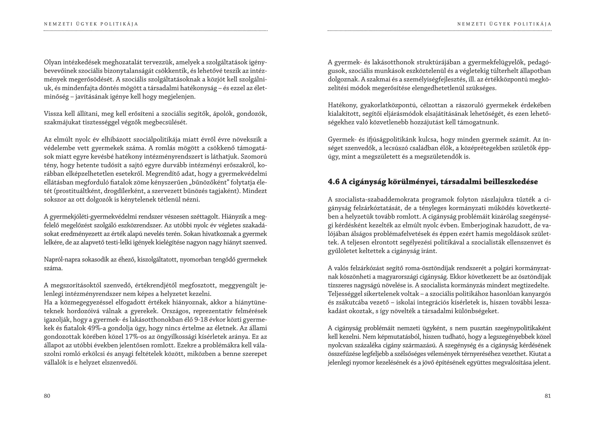 NEMZETI ÜGYEK POLITIKÁJA                                                                                                            NEMZETI ÜGYEK POLITIKÁJA




Olyan intézkedések meghozatalát tervezzük, amelyek a szolgáltatások igény-            A gyermek- és lakásotthonok struktúrájában a gyermekfelügyelők, pedagó-
bevevőinek szociális bizonytalanságát csökkentik, és lehetővé teszik az intéz-        gusok, szociális munkások eszköztelenül és a végletekig túlterhelt állapotban
mények megerősödését. A szociális szolgáltatásoknak a közjót kell szolgálni-          dolgoznak. A szakmai és a személyiségfejlesztés, ill. az értékközpontú megkö-
uk, és mindenfajta döntés mögött a társadalmi hatékonyság – és ezzel az élet-         zelítési módok megerősítése elengedhetetlenül szükséges.
minőség – javításának igénye kell hogy megjelenjen.
                                                                                      Hatékony, gyakorlatközpontú, célzottan a rászoruló gyermekek érdekében
Vissza kell állítani, meg kell erősíteni a szociális segítők, ápolók, gondozók,       kialakított, segítői eljárásmódok elsajátításának lehetőségét, és ezen lehető-
szakmájukat tisztességgel végzők megbecsülését.                                       ségekhez való közvetlenebb hozzájutást kell támogatnunk.

Az elmúlt nyolc év elhibázott szociálpolitikája miatt évről évre növekszik a          Gyermek- és ifjúságpolitikánk kulcsa, hogy minden gyermek számít. Az ín-
védelembe vett gyermekek száma. A romlás mögött a csökkenő támogatá-                  séget szenvedők, a lecsúszó családban élők, a középrétegekben születők épp-
sok miatt egyre kevésbé hatékony intézményrendszert is láthatjuk. Szomorú             úgy, mint a megszületett és a megszületendők is.
tény, hogy hetente tudósít a sajtó egyre durvább intézményi erőszakról, ko-
rábban elképzelhetetlen esetekről. Megrendítő adat, hogy a gyermekvédelmi
ellátásban megforduló fiatalok zöme kényszerűen „bűnözőként” folytatja éle-           4.6 A cigányság körülményei, társadalmi beilleszkedése
tét (prostituáltként, drogdílerként, a szervezett bűnözés tagjaként). Mindezt
sokszor az ott dolgozók is kénytelenek tétlenül nézni.                                A szocialista-szabaddemokrata programok folyton zászlajukra tűzték a ci-
                                                                                      gányság felzárkóztatását, de a tényleges kormányzati működés következté-
A gyermekjóléti-gyermekvédelmi rendszer vészesen széttagolt. Hiányzik a meg-          ben a helyzetük tovább romlott. A cigányság problémáit kizárólag szegénysé-
felelő megelőzést szolgáló eszközrendszer. Az utóbbi nyolc év végletes szakadá-       gi kérdésként kezelték az elmúlt nyolc évben. Emberjoginak hazudott, de va-
sokat eredményezett az érték alapú nevelés terén. Sokan hivatkoznak a gyermek         lójában álságos problémafelvetések és éppen ezért hamis megoldások szület-
lelkére, de az alapvető testi-lelki igények kielégítése nagyon nagy hiányt szenved.   tek. A teljesen elrontott segélyezési politikával a szocialisták ellenszenvet és
                                                                                      gyűlöletet keltettek a cigányság iránt.
Napról-napra sokasodik az éhező, kiszolgáltatott, nyomorban tengődő gyermekek
száma.                                                                                A valós felzárkózást segítő roma-ösztöndíjak rendszerét a polgári kormányzat-
                                                                                      nak köszönheti a magyarországi cigányság. Ekkor következett be az ösztöndíjak
A megszorításoktól szenvedő, értékrendjétől megfosztott, meggyengült je-              tízszeres nagyságú növelése is. A szocialista kormányzás mindezt megtizedelte.
lenlegi intézményrendszer nem képes a helyzetet kezelni.                              Teljességgel sikertelenek voltak – a szociális politikához hasonlóan kanyargós
Ha a közmegegyezéssel elfogadott értékek hiányoznak, akkor a hiánytüne-               és zsákutcába vezető – iskolai integrációs kísérletek is, hiszen további lesza-
teknek hordozóivá válnak a gyerekek. Országos, reprezentatív felmérések               kadást okoztak, s így növelték a társadalmi különbségeket.
igazolják, hogy a gyermek- és lakásotthonokban élő 9-18 évkor közti gyerme-
kek és fiatalok 49%-a gondolja úgy, hogy nincs értelme az életnek. Az állami          A cigányság problémáit nemzeti ügyként, s nem pusztán szegénypolitikaként
gondozottak körében közel 17%-os az öngyilkossági kísérletek aránya. Ez az            kell kezelni. Nem képmutatásból, hiszen tudható, hogy a legszegényebbek közel
állapot az utóbbi években jelentősen romlott. Ezekre a problémákra kell vála-         nyolcvan százaléka cigány származású. A szegénység és a cigányság kérdésének
szolni romló erkölcsi és anyagi feltételek között, miközben a benne szerepet          összefűzése legfeljebb a szélsőséges vélemények térnyeréséhez vezethet. Kiutat a
vállalók is e helyzet elszenvedői.                                                    jelenlegi nyomor kezelésének és a jövő építésének együttes megvalósítása jelent.



80                                                                                                                                                                 81
 