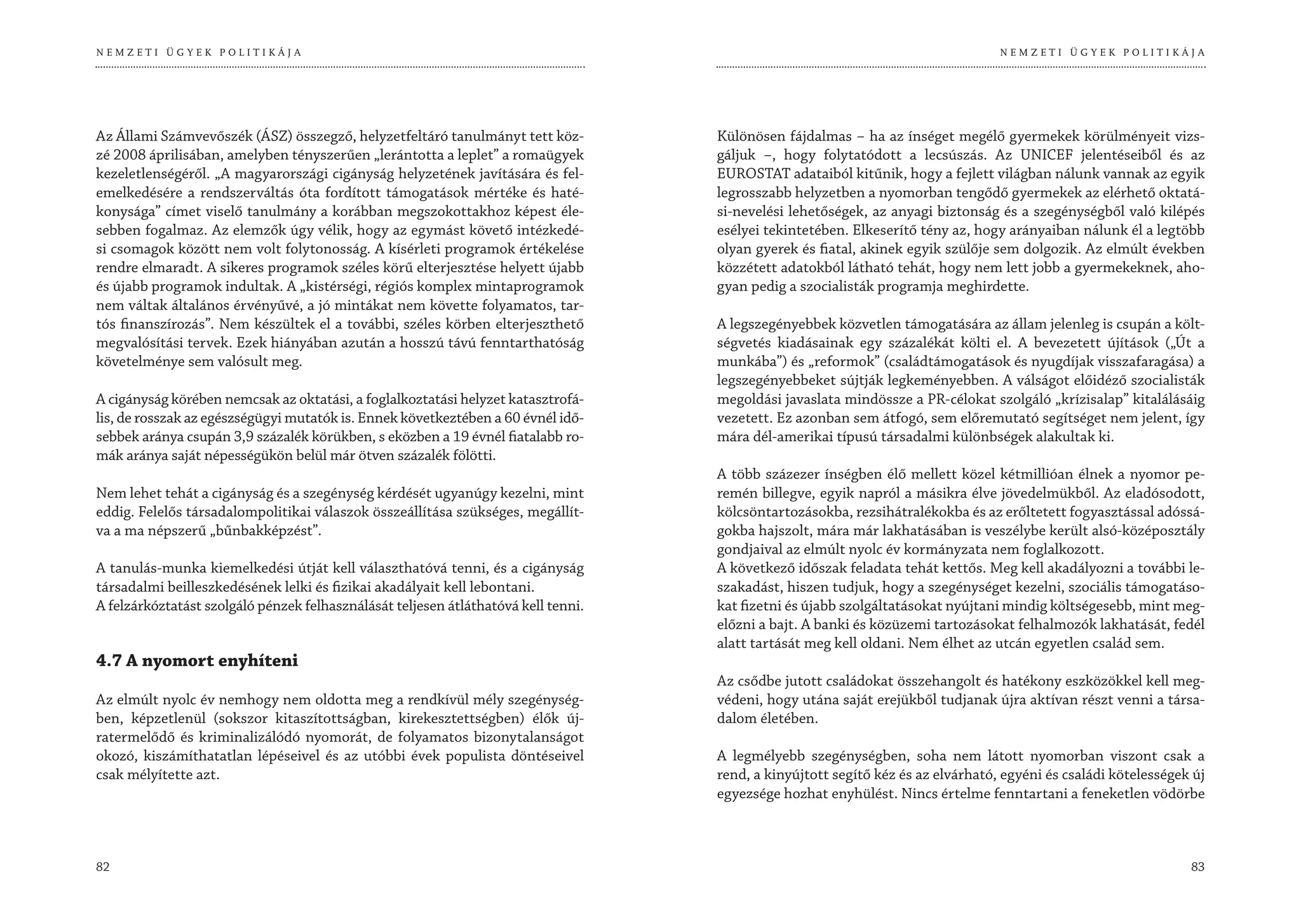 NEMZETI ÜGYEK POLITIKÁJA                                                                                                          NEMZETI ÜGYEK POLITIKÁJA




Az Állami Számvevőszék (ÁSZ) összegző, helyzetfeltáró tanulmányt tett köz-          Különösen fájdalmas – ha az ínséget megélő gyermekek körülményeit vizs-
zé 2008 áprilisában, amelyben tényszerűen „lerántotta a leplet” a romaügyek         gáljuk –, hogy folytatódott a lecsúszás. Az UNICEF jelentéseiből és az
kezeletlenségéről. „A magyarországi cigányság helyzetének javítására és fel-        EUROSTAT adataiból kitűnik, hogy a fejlett világban nálunk vannak az egyik
emelkedésére a rendszerváltás óta fordított támogatások mértéke és haté-            legrosszabb helyzetben a nyomorban tengődő gyermekek az elérhető oktatá-
konysága” címet viselő tanulmány a korábban megszokottakhoz képest éle-             si-nevelési lehetőségek, az anyagi biztonság és a szegénységből való kilépés
sebben fogalmaz. Az elemzők úgy vélik, hogy az egymást követő intézkedé-            esélyei tekintetében. Elkeserítő tény az, hogy arányaiban nálunk él a legtöbb
si csomagok között nem volt folytonosság. A kísérleti programok értékelése          olyan gyerek és fiatal, akinek egyik szülője sem dolgozik. Az elmúlt években
rendre elmaradt. A sikeres programok széles körű elterjesztése helyett újabb        közzétett adatokból látható tehát, hogy nem lett jobb a gyermekeknek, aho-
és újabb programok indultak. A „kistérségi, régiós komplex mintaprogramok           gyan pedig a szocialisták programja meghirdette.
nem váltak általános érvényűvé, a jó mintákat nem követte folyamatos, tar-
tós finanszírozás”. Nem készültek el a további, széles körben elterjeszthető        A legszegényebbek közvetlen támogatására az állam jelenleg is csupán a költ-
megvalósítási tervek. Ezek hiányában azután a hosszú távú fenntarthatóság           ségvetés kiadásainak egy százalékát költi el. A bevezetett újítások („Út a
követelménye sem valósult meg.                                                      munkába”) és „reformok” (családtámogatások és nyugdíjak visszafaragása) a
                                                                                    legszegényebbeket sújtják legkeményebben. A válságot előidéző szocialisták
A cigányság körében nemcsak az oktatási, a foglalkoztatási helyzet katasztrofá-     megoldási javaslata mindössze a PR-célokat szolgáló „krízisalap” kitalálásáig
lis, de rosszak az egészségügyi mutatók is. Ennek következtében a 60 évnél idő-     vezetett. Ez azonban sem átfogó, sem előremutató segítséget nem jelent, így
sebbek aránya csupán 3,9 százalék körükben, s eközben a 19 évnél fiatalabb ro-      mára dél-amerikai típusú társadalmi különbségek alakultak ki.
mák aránya saját népességükön belül már ötven százalék fölötti.
                                                                                    A több százezer ínségben élő mellett közel kétmillióan élnek a nyomor pe-
Nem lehet tehát a cigányság és a szegénység kérdését ugyanúgy kezelni, mint         remén billegve, egyik napról a másikra élve jövedelmükből. Az eladósodott,
eddig. Felelős társadalompolitikai válaszok összeállítása szükséges, megállít-      kölcsöntartozásokba, rezsihátralékokba és az erőltetett fogyasztással adóssá-
va a ma népszerű „bűnbakképzést”.                                                   gokba hajszolt, mára már lakhatásában is veszélybe került alsó-középosztály
                                                                                    gondjaival az elmúlt nyolc év kormányzata nem foglalkozott.
A tanulás-munka kiemelkedési útját kell választhatóvá tenni, és a cigányság         A következő időszak feladata tehát kettős. Meg kell akadályozni a további le-
társadalmi beilleszkedésének lelki és fizikai akadályait kell lebontani.            szakadást, hiszen tudjuk, hogy a szegénységet kezelni, szociális támogatáso-
A felzárkóztatást szolgáló pénzek felhasználását teljesen átláthatóvá kell tenni.   kat fizetni és újabb szolgáltatásokat nyújtani mindig költségesebb, mint meg-
                                                                                    előzni a bajt. A banki és közüzemi tartozásokat felhalmozók lakhatását, fedél
                                                                                    alatt tartását meg kell oldani. Nem élhet az utcán egyetlen család sem.
4.7 A nyomort enyhíteni
                                                                                    Az csődbe jutott családokat összehangolt és hatékony eszközökkel kell meg-
Az elmúlt nyolc év nemhogy nem oldotta meg a rendkívül mély szegénység-             védeni, hogy utána saját erejükből tudjanak újra aktívan részt venni a társa-
ben, képzetlenül (sokszor kitaszítottságban, kirekesztettségben) élők új-           dalom életében.
ratermelődő és kriminalizálódó nyomorát, de folyamatos bizonytalanságot
okozó, kiszámíthatatlan lépéseivel és az utóbbi évek populista döntéseivel          A legmélyebb szegénységben, soha nem látott nyomorban viszont csak a
csak mélyítette azt.                                                                rend, a kinyújtott segítő kéz és az elvárható, egyéni és családi kötelességek új
                                                                                    egyezsége hozhat enyhülést. Nincs értelme fenntartani a feneketlen vödörbe



82                                                                                                                                                               83
 
