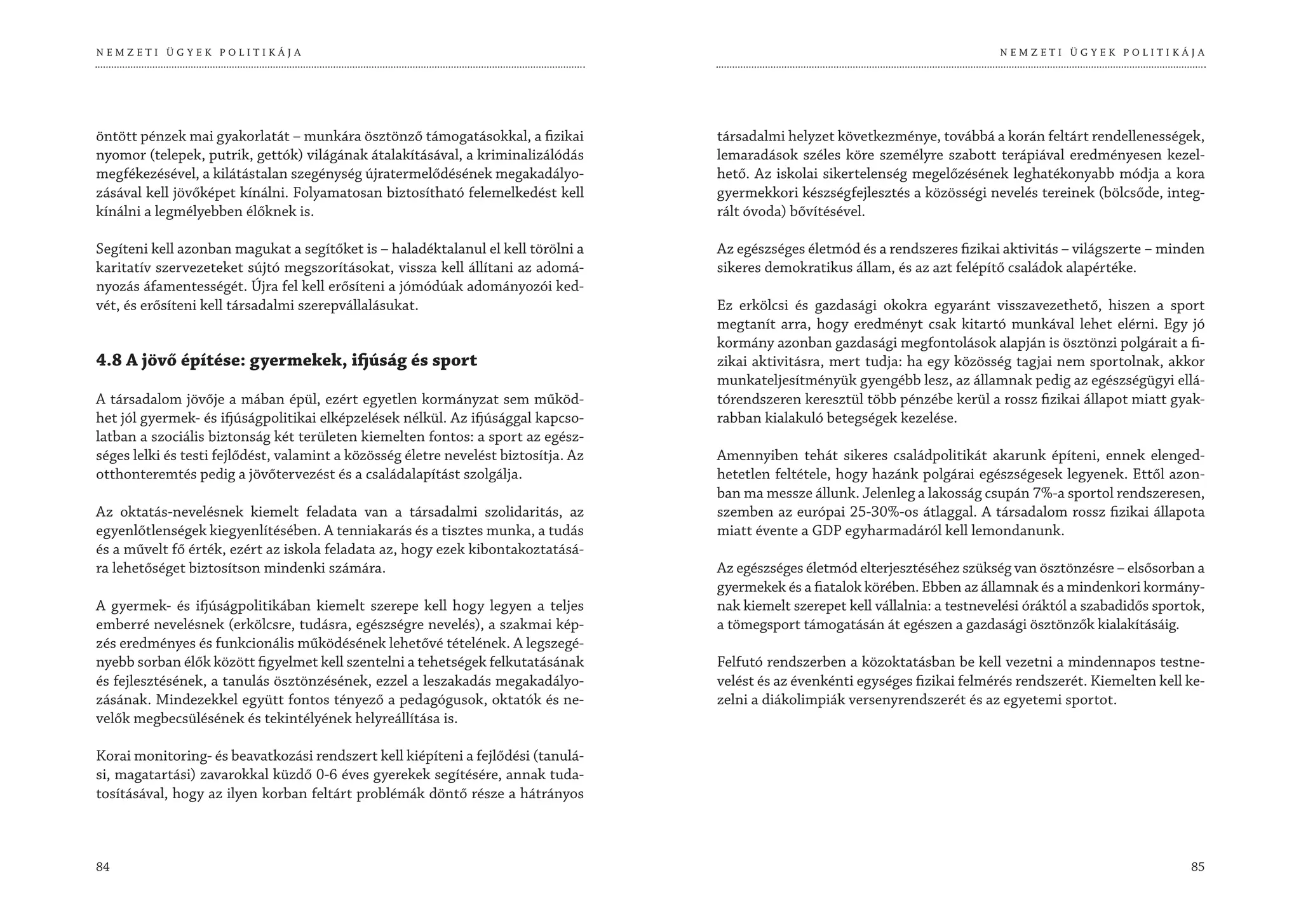 NEMZETI ÜGYEK POLITIKÁJA                                                                                                           NEMZETI ÜGYEK POLITIKÁJA




öntött pénzek mai gyakorlatát – munkára ösztönző támogatásokkal, a fizikai           társadalmi helyzet következménye, továbbá a korán feltárt rendellenességek,
nyomor (telepek, putrik, gettók) világának átalakításával, a kriminalizálódás        lemaradások széles köre személyre szabott terápiával eredményesen kezel-
megfékezésével, a kilátástalan szegénység újratermelődésének megakadályo-            hető. Az iskolai sikertelenség megelőzésének leghatékonyabb módja a kora
zásával kell jövőképet kínálni. Folyamatosan biztosítható felemelkedést kell         gyermekkori készségfejlesztés a közösségi nevelés tereinek (bölcsőde, integ-
kínálni a legmélyebben élőknek is.                                                   rált óvoda) bővítésével.

Segíteni kell azonban magukat a segítőket is – haladéktalanul el kell törölni a      Az egészséges életmód és a rendszeres fizikai aktivitás – világszerte – minden
karitatív szervezeteket sújtó megszorításokat, vissza kell állítani az adomá-        sikeres demokratikus állam, és az azt felépítő családok alapértéke.
nyozás áfamentességét. Újra fel kell erősíteni a jómódúak adományozói ked-
vét, és erősíteni kell társadalmi szerepvállalásukat.                                Ez erkölcsi és gazdasági okokra egyaránt visszavezethető, hiszen a sport
                                                                                     megtanít arra, hogy eredményt csak kitartó munkával lehet elérni. Egy jó
                                                                                     kormány azonban gazdasági megfontolások alapján is ösztönzi polgárait a fi-
4.8 A jövő építése: gyermekek, ifjúság és sport                                      zikai aktivitásra, mert tudja: ha egy közösség tagjai nem sportolnak, akkor
                                                                                     munkateljesítményük gyengébb lesz, az államnak pedig az egészségügyi ellá-
A társadalom jövője a mában épül, ezért egyetlen kormányzat sem működ-               tórendszeren keresztül több pénzébe kerül a rossz fizikai állapot miatt gyak-
het jól gyermek- és ifjúságpolitikai elképzelések nélkül. Az ifjúsággal kapcso-      rabban kialakuló betegségek kezelése.
latban a szociális biztonság két területen kiemelten fontos: a sport az egész-
séges lelki és testi fejlődést, valamint a közösség életre nevelést biztosítja. Az   Amennyiben tehát sikeres családpolitikát akarunk építeni, ennek elenged-
otthonteremtés pedig a jövőtervezést és a családalapítást szolgálja.                 hetetlen feltétele, hogy hazánk polgárai egészségesek legyenek. Ettől azon-
                                                                                     ban ma messze állunk. Jelenleg a lakosság csupán 7%-a sportol rendszeresen,
Az oktatás-nevelésnek kiemelt feladata van a társadalmi szolidaritás, az             szemben az európai 25-30%-os átlaggal. A társadalom rossz fizikai állapota
egyenlőtlenségek kiegyenlítésében. A tenniakarás és a tisztes munka, a tudás         miatt évente a GDP egyharmadáról kell lemondanunk.
és a művelt fő érték, ezért az iskola feladata az, hogy ezek kibontakoztatásá-
ra lehetőséget biztosítson mindenki számára.                                         Az egészséges életmód elterjesztéséhez szükség van ösztönzésre – elsősorban a
                                                                                     gyermekek és a fiatalok körében. Ebben az államnak és a mindenkori kormány-
A gyermek- és ifjúságpolitikában kiemelt szerepe kell hogy legyen a teljes           nak kiemelt szerepet kell vállalnia: a testnevelési óráktól a szabadidős sportok,
emberré nevelésnek (erkölcsre, tudásra, egészségre nevelés), a szakmai kép-          a tömegsport támogatásán át egészen a gazdasági ösztönzők kialakításáig.
zés eredményes és funkcionális működésének lehetővé tételének. A legszegé-
nyebb sorban élők között figyelmet kell szentelni a tehetségek felkutatásának        Felfutó rendszerben a közoktatásban be kell vezetni a mindennapos testne-
és fejlesztésének, a tanulás ösztönzésének, ezzel a leszakadás megakadályo-          velést és az évenkénti egységes fizikai felmérés rendszerét. Kiemelten kell ke-
zásának. Mindezekkel együtt fontos tényező a pedagógusok, oktatók és ne-             zelni a diákolimpiák versenyrendszerét és az egyetemi sportot.
velők megbecsülésének és tekintélyének helyreállítása is.

Korai monitoring- és beavatkozási rendszert kell kiépíteni a fejlődési (tanulá-
si, magatartási) zavarokkal küzdő 0-6 éves gyerekek segítésére, annak tuda-
tosításával, hogy az ilyen korban feltárt problémák döntő része a hátrányos



84                                                                                                                                                                 85
 