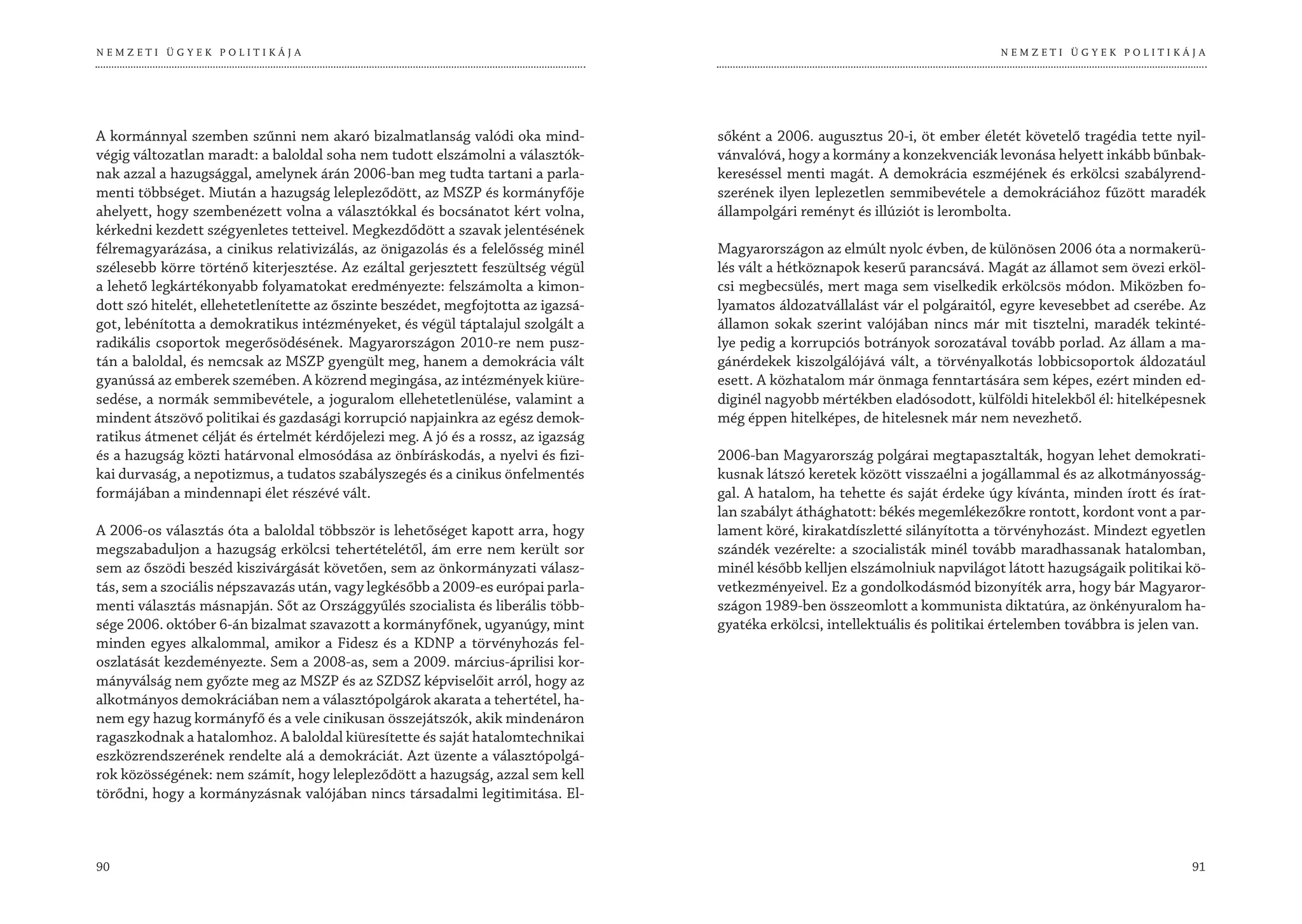 NEMZETI ÜGYEK POLITIKÁJA                                                                                                        NEMZETI ÜGYEK POLITIKÁJA




A kormánnyal szemben szűnni nem akaró bizalmatlanság valódi oka mind-              sőként a 2006. augusztus 20-i, öt ember életét követelő tragédia tette nyil-
végig változatlan maradt: a baloldal soha nem tudott elszámolni a választók-       vánvalóvá, hogy a kormány a konzekvenciák levonása helyett inkább bűnbak-
nak azzal a hazugsággal, amelynek árán 2006-ban meg tudta tartani a parla-         kereséssel menti magát. A demokrácia eszméjének és erkölcsi szabályrend-
menti többséget. Miután a hazugság lelepleződött, az MSZP és kormányfője           szerének ilyen leplezetlen semmibevétele a demokráciához fűzött maradék
ahelyett, hogy szembenézett volna a választókkal és bocsánatot kért volna,         állampolgári reményt és illúziót is lerombolta.
kérkedni kezdett szégyenletes tetteivel. Megkezdődött a szavak jelentésének
félremagyarázása, a cinikus relativizálás, az önigazolás és a felelősség minél     Magyarországon az elmúlt nyolc évben, de különösen 2006 óta a normakerü-
szélesebb körre történő kiterjesztése. Az ezáltal gerjesztett feszültség végül     lés vált a hétköznapok keserű parancsává. Magát az államot sem övezi erköl-
a lehető legkártékonyabb folyamatokat eredményezte: felszámolta a kimon-           csi megbecsülés, mert maga sem viselkedik erkölcsös módon. Miközben fo-
dott szó hitelét, ellehetetlenítette az őszinte beszédet, megfojtotta az igazsá-   lyamatos áldozatvállalást vár el polgáraitól, egyre kevesebbet ad cserébe. Az
got, lebénította a demokratikus intézményeket, és végül táptalajul szolgált a      államon sokak szerint valójában nincs már mit tisztelni, maradék tekinté-
radikális csoportok megerősödésének. Magyarországon 2010-re nem pusz-              lye pedig a korrupciós botrányok sorozatával tovább porlad. Az állam a ma-
tán a baloldal, és nemcsak az MSZP gyengült meg, hanem a demokrácia vált           gánérdekek kiszolgálójává vált, a törvényalkotás lobbicsoportok áldozatául
gyanússá az emberek szemében. A közrend megingása, az intézmények kiüre-           esett. A közhatalom már önmaga fenntartására sem képes, ezért minden ed-
sedése, a normák semmibevétele, a joguralom ellehetetlenülése, valamint a          diginél nagyobb mértékben eladósodott, külföldi hitelekből él: hitelképesnek
mindent átszövő politikai és gazdasági korrupció napjainkra az egész demok-        még éppen hitelképes, de hitelesnek már nem nevezhető.
ratikus átmenet célját és értelmét kérdőjelezi meg. A jó és a rossz, az igazság
és a hazugság közti határvonal elmosódása az önbíráskodás, a nyelvi és fizi-       2006-ban Magyarország polgárai megtapasztalták, hogyan lehet demokrati-
kai durvaság, a nepotizmus, a tudatos szabályszegés és a cinikus önfelmentés       kusnak látszó keretek között visszaélni a jogállammal és az alkotmányosság-
formájában a mindennapi élet részévé vált.                                         gal. A hatalom, ha tehette és saját érdeke úgy kívánta, minden írott és írat-
                                                                                   lan szabályt áthághatott: békés megemlékezőkre rontott, kordont vont a par-
A 2006-os választás óta a baloldal többször is lehetőséget kapott arra, hogy       lament köré, kirakatdíszletté silányította a törvényhozást. Mindezt egyetlen
megszabaduljon a hazugság erkölcsi tehertételétől, ám erre nem került sor          szándék vezérelte: a szocialisták minél tovább maradhassanak hatalomban,
sem az őszödi beszéd kiszivárgását követően, sem az önkormányzati válasz-          minél később kelljen elszámolniuk napvilágot látott hazugságaik politikai kö-
tás, sem a szociális népszavazás után, vagy legkésőbb a 2009-es európai parla-     vetkezményeivel. Ez a gondolkodásmód bizonyíték arra, hogy bár Magyaror-
menti választás másnapján. Sőt az Országgyűlés szocialista és liberális több-      szágon 1989-ben összeomlott a kommunista diktatúra, az önkényuralom ha-
sége 2006. október 6-án bizalmat szavazott a kormányfőnek, ugyanúgy, mint          gyatéka erkölcsi, intellektuális és politikai értelemben továbbra is jelen van.
minden egyes alkalommal, amikor a Fidesz és a KDNP a törvényhozás fel-
oszlatását kezdeményezte. Sem a 2008-as, sem a 2009. március-áprilisi kor-
mányválság nem győzte meg az MSZP és az SZDSZ képviselőit arról, hogy az
alkotmányos demokráciában nem a választópolgárok akarata a tehertétel, ha-
nem egy hazug kormányfő és a vele cinikusan összejátszók, akik mindenáron
ragaszkodnak a hatalomhoz. A baloldal kiüresítette és saját hatalomtechnikai
eszközrendszerének rendelte alá a demokráciát. Azt üzente a választópolgá-
rok közösségének: nem számít, hogy lelepleződött a hazugság, azzal sem kell
törődni, hogy a kormányzásnak valójában nincs társadalmi legitimitása. El-



90                                                                                                                                                             91
 