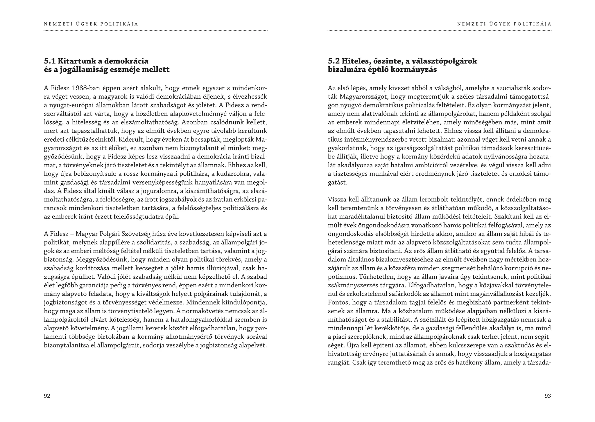 NEMZETI ÜGYEK POLITIKÁJA                                                                                                          NEMZETI ÜGYEK POLITIKÁJA




5.1 Kitartunk a demokrácia                                                          5.2 Hiteles, őszinte, a választópolgárok
és a jogállamiság eszméje mellett                                                   bizalmára épülő kormányzás

A Fidesz 1988-ban éppen azért alakult, hogy ennek egyszer s mindenkor-              Az első lépés, amely kivezet abból a válságból, amelybe a szocialisták sodor-
ra véget vessen, a magyarok is valódi demokráciában éljenek, s élvezhessék          ták Magyarországot, hogy megteremtjük a széles társadalmi támogatottsá-
a nyugat-európai államokban látott szabadságot és jólétet. A Fidesz a rend-         gon nyugvó demokratikus politizálás feltételeit. Ez olyan kormányzást jelent,
szerváltástól azt várta, hogy a közéletben alapkövetelménnyé váljon a fele-         amely nem alattvalónak tekinti az állampolgárokat, hanem példaként szolgál
lősség, a hitelesség és az elszámoltathatóság. Azonban csalódnunk kellett,          az emberek mindennapi életviteléhez, amely minőségében más, mint amit
mert azt tapasztalhattuk, hogy az elmúlt években egyre távolabb kerültünk           az elmúlt években tapasztalni lehetett. Ehhez vissza kell állítani a demokra-
eredeti célkitűzéseinktől. Kiderült, hogy éveken át becsapták, meglopták Ma-        tikus intézményrendszerbe vetett bizalmat: azonnal véget kell vetni annak a
gyarországot és az itt élőket, ez azonban nem bizonytalanít el minket: meg-         gyakorlatnak, hogy az igazságszolgáltatást politikai támadások kereszttüzé-
győződésünk, hogy a Fidesz képes lesz visszaadni a demokrácia iránti bizal-         be állítják, illetve hogy a kormány közérdekű adatok nyilvánosságra hozata-
mat, a törvényeknek járó tiszteletet és a tekintélyt az államnak. Ehhez az kell,    lát akadályozza saját hatalmi ambícióitól vezérelve, és végül vissza kell adni
hogy újra bebizonyítsuk: a rossz kormányzati politikára, a kudarcokra, vala-        a tisztességes munkával elért eredménynek járó tiszteletet és erkölcsi támo-
mint gazdasági és társadalmi versenyképességünk hanyatlására van megol-             gatást.
dás. A Fidesz által kínált válasz a joguralomra, a kiszámíthatóságra, az elszá-
moltathatóságra, a felelősségre, az írott jogszabályok és az íratlan erkölcsi pa-   Vissza kell állítanunk az állam lerombolt tekintélyét, ennek érdekében meg
rancsok mindenkori tiszteletben tartására, a felelősségteljes politizálásra és      kell teremtenünk a törvényesen és átláthatóan működő, a közszolgáltatáso-
az emberek iránt érzett felelősségtudatra épül.                                     kat maradéktalanul biztosító állam működési feltételeit. Szakítani kell az el-
                                                                                    múlt évek öngondoskodásra vonatkozó hamis politikai felfogásával, amely az
A Fidesz – Magyar Polgári Szövetség húsz éve következetesen képviseli azt a         öngondoskodás elsőbbségét hirdette akkor, amikor az állam saját hibái és te-
politikát, melynek alappillére a szolidaritás, a szabadság, az állampolgári jo-     hetetlensége miatt már az alapvető közszolgáltatásokat sem tudta állampol-
gok és az emberi méltóság feltétel nélküli tiszteletben tartása, valamint a jog-    gárai számára biztosítani. Az erős állam átlátható és egyúttal felelős. A társa-
biztonság. Meggyőződésünk, hogy minden olyan politikai törekvés, amely a            dalom általános bizalomvesztéséhez az elmúlt években nagy mértékben hoz-
szabadság korlátozása mellett kecsegtet a jólét hamis illúziójával, csak ha-        zájárult az állam és a közszféra minden szegmensét behálózó korrupció és ne-
zugságra épülhet. Valódi jólét szabadság nélkül nem képzelhető el. A szabad         potizmus. Tűrhetetlen, hogy az állam javaira úgy tekintsenek, mint politikai
élet legfőbb garanciája pedig a törvényes rend, éppen ezért a mindenkori kor-       zsákmányszerzés tárgyára. Elfogadhatatlan, hogy a közjavakkal törvénytele-
mány alapvető feladata, hogy a kiváltságok helyett polgárainak tulajdonát, a        nül és erkölcstelenül sáfárkodók az államot mint magánvállalkozást kezeljék.
jogbiztonságot és a törvényességet védelmezze. Mindennek kiindulópontja,            Fontos, hogy a társadalom tagjai felelős és megbízható partnerként tekint-
hogy maga az állam is törvénytisztelő legyen. A normakövetés nemcsak az ál-         senek az államra. Ma a közhatalom működése alapjaiban nélkülözi a kiszá-
lampolgároktól elvárt kötelesség, hanem a hatalomgyakorlókkal szemben is            míthatóságot és a stabilitást. A szétzilált és leépített közigazgatás nemcsak a
alapvető követelmény. A jogállami keretek között elfogadhatatlan, hogy par-         mindennapi lét kerékkötője, de a gazdasági fellendülés akadálya is, ma mind
lamenti többsége birtokában a kormány alkotmánysértő törvények sorával              a piaci szereplőknek, mind az állampolgároknak csak terhet jelent, nem segít-
bizonytalanítsa el állampolgárait, sodorja veszélybe a jogbiztonság alapelvét.      séget. Újra kell építeni az államot, ebben kulcsszerepe van a szaktudás és el-
                                                                                    hivatottság érvényre juttatásának és annak, hogy visszaadjuk a közigazgatás
                                                                                    rangját. Csak így teremthető meg az erős és hatékony állam, amely a társada-



92                                                                                                                                                               93
 