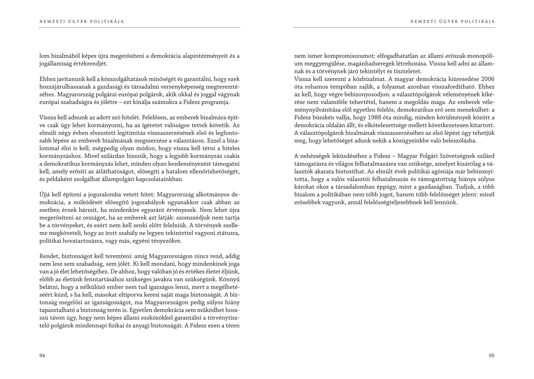 NEMZETI ÜGYEK POLITIKÁJA                                                                                                        NEMZETI ÜGYEK POLITIKÁJA




lom bizalmából képes újra megerősíteni a demokrácia alapintézményeit és a          nem ismer kompromisszumot: elfogadhatatlan az állami erőszak-monopóli-
jogállamiság értékrendjét.                                                         um meggyengülése, magánhadseregek létrehozása. Vissza kell adni az állam-
                                                                                   nak és a törvénynek járó tekintélyt és tiszteletet.
Ehhez javítanunk kell a közszolgáltatások minőségét és garantálni, hogy ezek       Vissza kell szerezni a közbizalmat. A magyar demokrácia kiüresedése 2006
hozzájárulhassanak a gazdasági és társadalmi versenyképesség megteremté-           óta rohamos tempóban zajlik, a folyamat azonban visszafordítható. Ehhez
séhez. Magyarország polgárai európai polgárok, akik okkal és joggal vágynak        az kell, hogy végre bebizonyosodjon: a választópolgárok véleményének kiké-
európai szabadságra és jólétre – ezt kínálja számukra a Fidesz programja.          rése nem valamiféle tehertétel, hanem a megoldás maga. Az emberek véle-
                                                                                   ménynyilvánítása elől egyetlen felelős, demokratikus erő sem menekülhet: a
Vissza kell adnunk az adott szó hitelét. Felelősen, az emberek bizalmára épít-     Fidesz büszkén vallja, hogy 1988 óta mindig, minden körülmények között a
ve csak úgy lehet kormányozni, ha az ígéretet valóságos tettek követik. Az         demokrácia oldalán állt, és elkötelezettsége mellett következetesen kitartott.
elmúlt négy évben elvesztett legitimitás visszaszerzésének első és legfonto-       A választópolgárok bizalmának visszaszerzéséhez az első lépést úgy tehetjük
sabb lépése az emberek bizalmának megszerzése a választáson. Ezzel a biza-         meg, hogy lehetőséget adunk nekik a közügyeinkbe való beleszólásba.
lommal élni is kell, mégpedig olyan módon, hogy vissza kell térni a hiteles
kormányzáshoz. Mivel szilárdan hisszük, hogy a legjobb kormányzás csakis           A nehézségek leküzdéséhez a Fidesz – Magyar Polgári Szövetségnek szilárd
a demokratikus kormányzás lehet, minden olyan kezdeményezést támogatni             támogatásra és világos felhatalmazásra van szüksége, amelyet kizárólag a vá-
kell, amely erősíti az átláthatóságot, elősegíti a hatalom ellenőrizhetőségét,     lasztók akarata biztosíthat. Az elmúlt évek politikai agóniája már bebizonyí-
és példaként szolgálhat állampolgári kapcsolatainkban.                             totta, hogy a valós választói felhatalmazás és támogatottság hiánya súlyos
                                                                                   károkat okoz a társadalomban éppúgy, mint a gazdaságban. Tudjuk, a több
Újjá kell építeni a joguralomba vetett hitet: Magyarország alkotmányos de-         bizalom a politikában nem több jogot, hanem több felelősséget jelent: minél
mokrácia, a működését elősegítő jogszabályok ugyanakkor csak abban az              erősebbek vagyunk, annál felelősségteljesebbnek kell lennünk.
esetben érnek bármit, ha mindenkire egyaránt érvényesek. Nem lehet újra
megerősíteni az országot, ha az emberek azt látják: szomszédjuk nem tartja
be a törvényeket, és ezért nem kell senki előtt felelniük. A törvények szelle-
me megköveteli, hogy az írott szabály ne legyen tekintettel vagyoni státusra,
politikai hovatartozásra, vagy más, egyéni tényezőkre.

Rendet, biztonságot kell teremteni: amíg Magyarországon nincs rend, addig
nem lesz sem szabadság, sem jólét. Ki kell mondani, hogy mindenkinek joga
van a jó élet lehetőségéhez. De ahhoz, hogy valóban jó és értékes életet éljünk,
előbb az életünk fenntartásához szükséges javakra van szükségünk. Könnyű
belátni, hogy a nélkülöző ember nem tud igazságos lenni, mert a megélheté-
séért küzd, s ha kell, másokat eltiporva keresi saját maga biztonságát. A biz-
tonság megelőzi az igazságosságot, ma Magyarországon pedig súlyos hiány
tapasztalható a biztonság terén is. Egyetlen demokrácia sem működhet hosz-
szú távon úgy, hogy nem képes állami eszközökkel garantálni a törvénytisz-
telő polgárok mindennapi fizikai és anyagi biztonságát. A Fidesz ezen a téren



94                                                                                                                                                            95
 