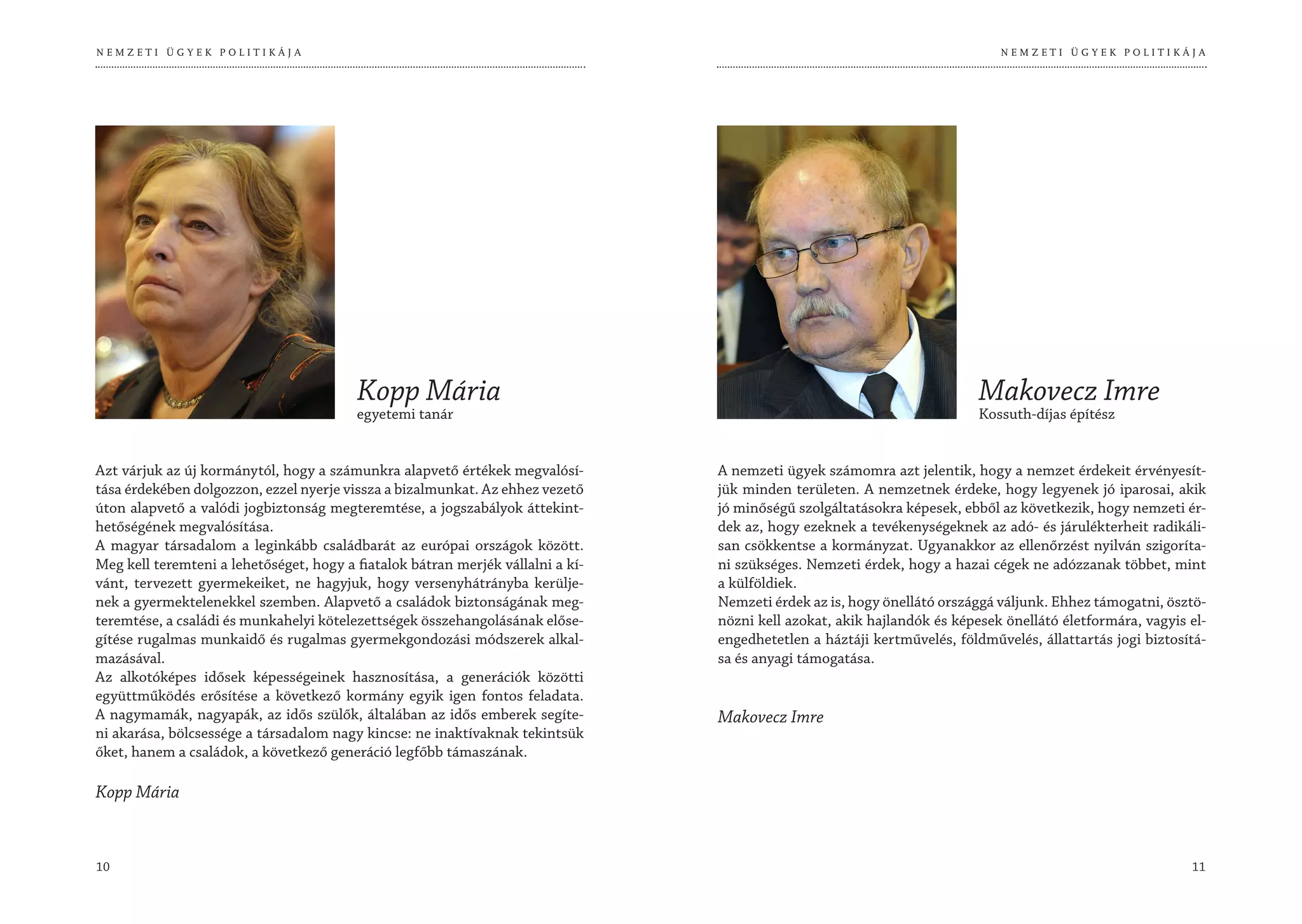 NEMZETI ÜGYEK POLITIKÁJA                                                                                                     NEMZETI ÜGYEK POLITIKÁJA




                                         Kopp Mária                                                                       Makovecz Imre
                                         egyetemi tanár                                                                   Kossuth-díjas építész


Azt várjuk az új kormánytól, hogy a számunkra alapvető értékek megvalósí-        A nemzeti ügyek számomra azt jelentik, hogy a nemzet érdekeit érvényesít-
tása érdekében dolgozzon, ezzel nyerje vissza a bizalmunkat. Az ehhez vezető     jük minden területen. A nemzetnek érdeke, hogy legyenek jó iparosai, akik
úton alapvető a valódi jogbiztonság megteremtése, a jogszabályok áttekint-       jó minőségű szolgáltatásokra képesek, ebből az következik, hogy nemzeti ér-
hetőségének megvalósítása.                                                       dek az, hogy ezeknek a tevékenységeknek az adó- és járulékterheit radikáli-
A magyar társadalom a leginkább családbarát az európai országok között.          san csökkentse a kormányzat. Ugyanakkor az ellenőrzést nyilván szigoríta-
Meg kell teremteni a lehetőséget, hogy a fiatalok bátran merjék vállalni a kí-   ni szükséges. Nemzeti érdek, hogy a hazai cégek ne adózzanak többet, mint
vánt, tervezett gyermekeiket, ne hagyjuk, hogy versenyhátrányba kerülje-         a külföldiek.
nek a gyermektelenekkel szemben. Alapvető a családok biztonságának meg-          Nemzeti érdek az is, hogy önellátó országgá váljunk. Ehhez támogatni, ösztö-
teremtése, a családi és munkahelyi kötelezettségek összehangolásának előse-      nözni kell azokat, akik hajlandók és képesek önellátó életformára, vagyis el-
gítése rugalmas munkaidő és rugalmas gyermekgondozási módszerek alkal-           engedhetetlen a háztáji kertművelés, földművelés, állattartás jogi biztosítá-
mazásával.                                                                       sa és anyagi támogatása.
Az alkotóképes idősek képességeinek hasznosítása, a generációk közötti
együttműködés erősítése a következő kormány egyik igen fontos feladata.
A nagymamák, nagyapák, az idős szülők, általában az idős emberek segíte-         Makovecz Imre
ni akarása, bölcsessége a társadalom nagy kincse: ne inaktívaknak tekintsük
őket, hanem a családok, a következő generáció legfőbb támaszának.

Kopp Mária



10                                                                                                                                                         11
 