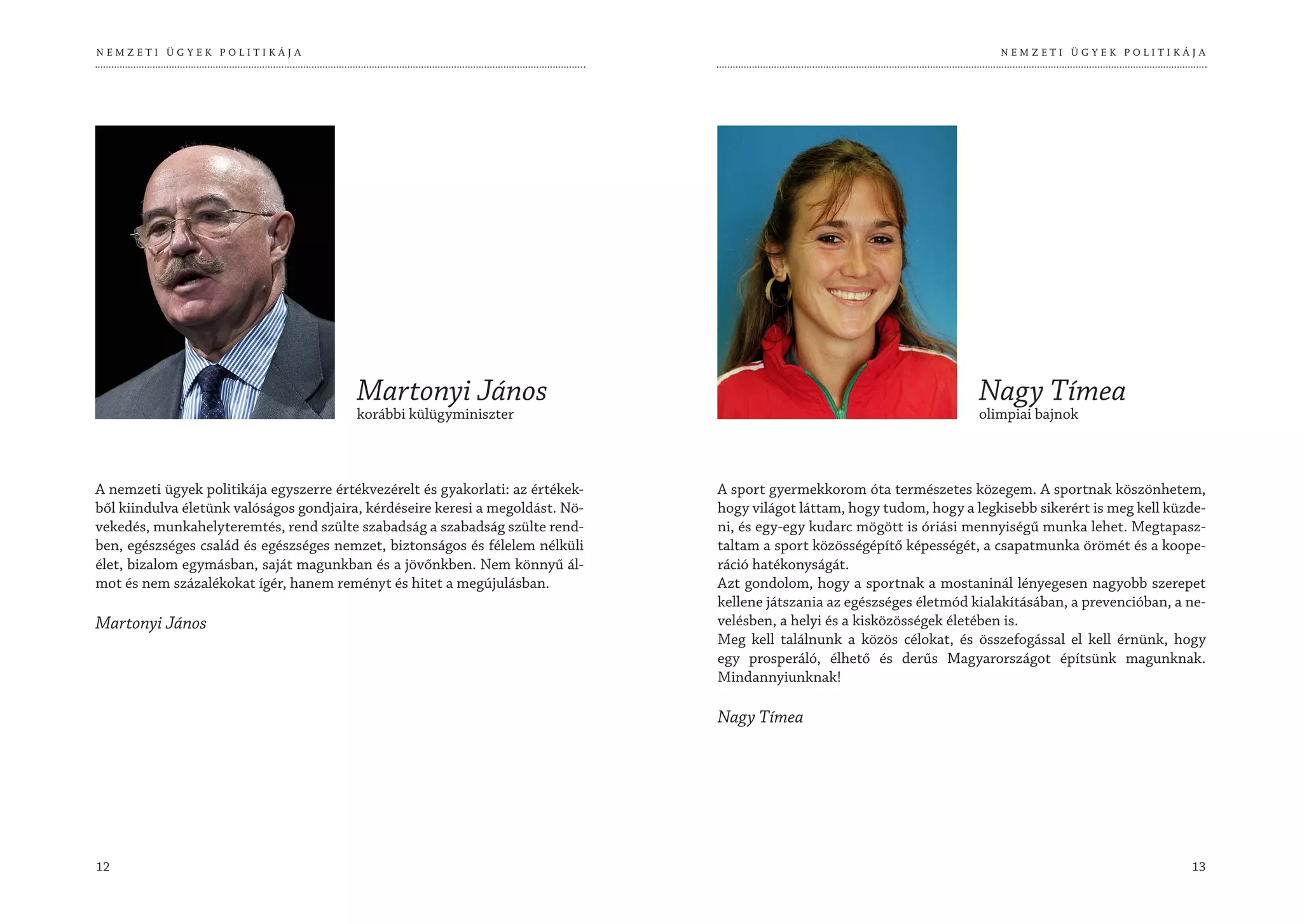 NEMZETI ÜGYEK POLITIKÁJA                                                                                                    NEMZETI ÜGYEK POLITIKÁJA




                                         Martonyi János                                                                  Nagy Tímea
                                         korábbi külügyminiszter                                                         olimpiai bajnok



A nemzeti ügyek politikája egyszerre értékvezérelt és gyakorlati: az értékek-   A sport gyermekkorom óta természetes közegem. A sportnak köszönhetem,
ből kiindulva életünk valóságos gondjaira, kérdéseire keresi a megoldást. Nö-   hogy világot láttam, hogy tudom, hogy a legkisebb sikerért is meg kell küzde-
vekedés, munkahelyteremtés, rend szülte szabadság a szabadság szülte rend-      ni, és egy-egy kudarc mögött is óriási mennyiségű munka lehet. Megtapasz-
ben, egészséges család és egészséges nemzet, biztonságos és félelem nélküli     taltam a sport közösségépítő képességét, a csapatmunka örömét és a koope-
élet, bizalom egymásban, saját magunkban és a jövőnkben. Nem könnyű ál-         ráció hatékonyságát.
mot és nem százalékokat ígér, hanem reményt és hitet a megújulásban.            Azt gondolom, hogy a sportnak a mostaninál lényegesen nagyobb szerepet
                                                                                kellene játszania az egészséges életmód kialakításában, a prevencióban, a ne-
Martonyi János                                                                  velésben, a helyi és a kisközösségek életében is.
                                                                                Meg kell találnunk a közös célokat, és összefogással el kell érnünk, hogy
                                                                                egy prosperáló, élhető és derűs Magyarországot építsünk magunknak.
                                                                                Mindannyiunknak!

                                                                                Nagy Tímea




12                                                                                                                                                        13
 