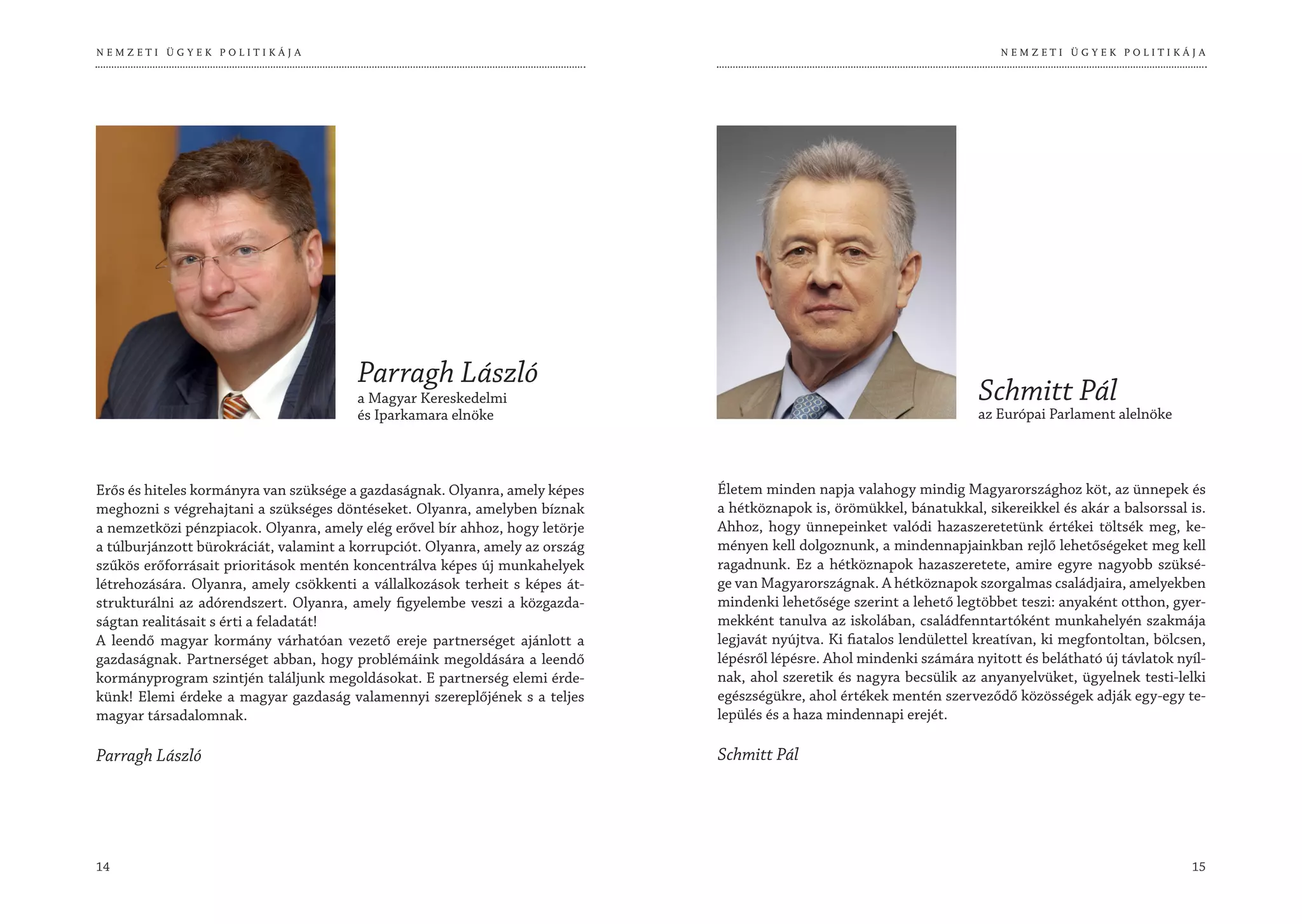 NEMZETI ÜGYEK POLITIKÁJA                                                                                                    NEMZETI ÜGYEK POLITIKÁJA




                                        Parragh László
                                        a Magyar Kereskedelmi                                                           Schmitt Pál
                                        és Iparkamara elnöke                                                            az Európai Parlament alelnöke



Erős és hiteles kormányra van szüksége a gazdaságnak. Olyanra, amely képes     Életem minden napja valahogy mindig Magyarországhoz köt, az ünnepek és
meghozni s végrehajtani a szükséges döntéseket. Olyanra, amelyben bíznak       a hétköznapok is, örömükkel, bánatukkal, sikereikkel és akár a balsorssal is.
a nemzetközi pénzpiacok. Olyanra, amely elég erővel bír ahhoz, hogy letörje    Ahhoz, hogy ünnepeinket valódi hazaszeretetünk értékei töltsék meg, ke-
a túlburjánzott bürokráciát, valamint a korrupciót. Olyanra, amely az ország   ményen kell dolgoznunk, a mindennapjainkban rejlő lehetőségeket meg kell
szűkös erőforrásait prioritások mentén koncentrálva képes új munkahelyek       ragadnunk. Ez a hétköznapok hazaszeretete, amire egyre nagyobb szüksé-
létrehozására. Olyanra, amely csökkenti a vállalkozások terheit s képes át-    ge van Magyarországnak. A hétköznapok szorgalmas családjaira, amelyekben
strukturálni az adórendszert. Olyanra, amely figyelembe veszi a közgazda-      mindenki lehetősége szerint a lehető legtöbbet teszi: anyaként otthon, gyer-
ságtan realitásait s érti a feladatát!                                         mekként tanulva az iskolában, családfenntartóként munkahelyén szakmája
A leendő magyar kormány várhatóan vezető ereje partnerséget ajánlott a         legjavát nyújtva. Ki fiatalos lendülettel kreatívan, ki megfontoltan, bölcsen,
gazdaságnak. Partnerséget abban, hogy problémáink megoldására a leendő         lépésről lépésre. Ahol mindenki számára nyitott és belátható új távlatok nyíl-
kormányprogram szintjén találjunk megoldásokat. E partnerség elemi érde-       nak, ahol szeretik és nagyra becsülik az anyanyelvüket, ügyelnek testi-lelki
künk! Elemi érdeke a magyar gazdaság valamennyi szereplőjének s a teljes       egészségükre, ahol értékek mentén szerveződő közösségek adják egy-egy te-
magyar társadalomnak.                                                          lepülés és a haza mindennapi erejét.

Parragh László                                                                 Schmitt Pál




14                                                                                                                                                        15
 