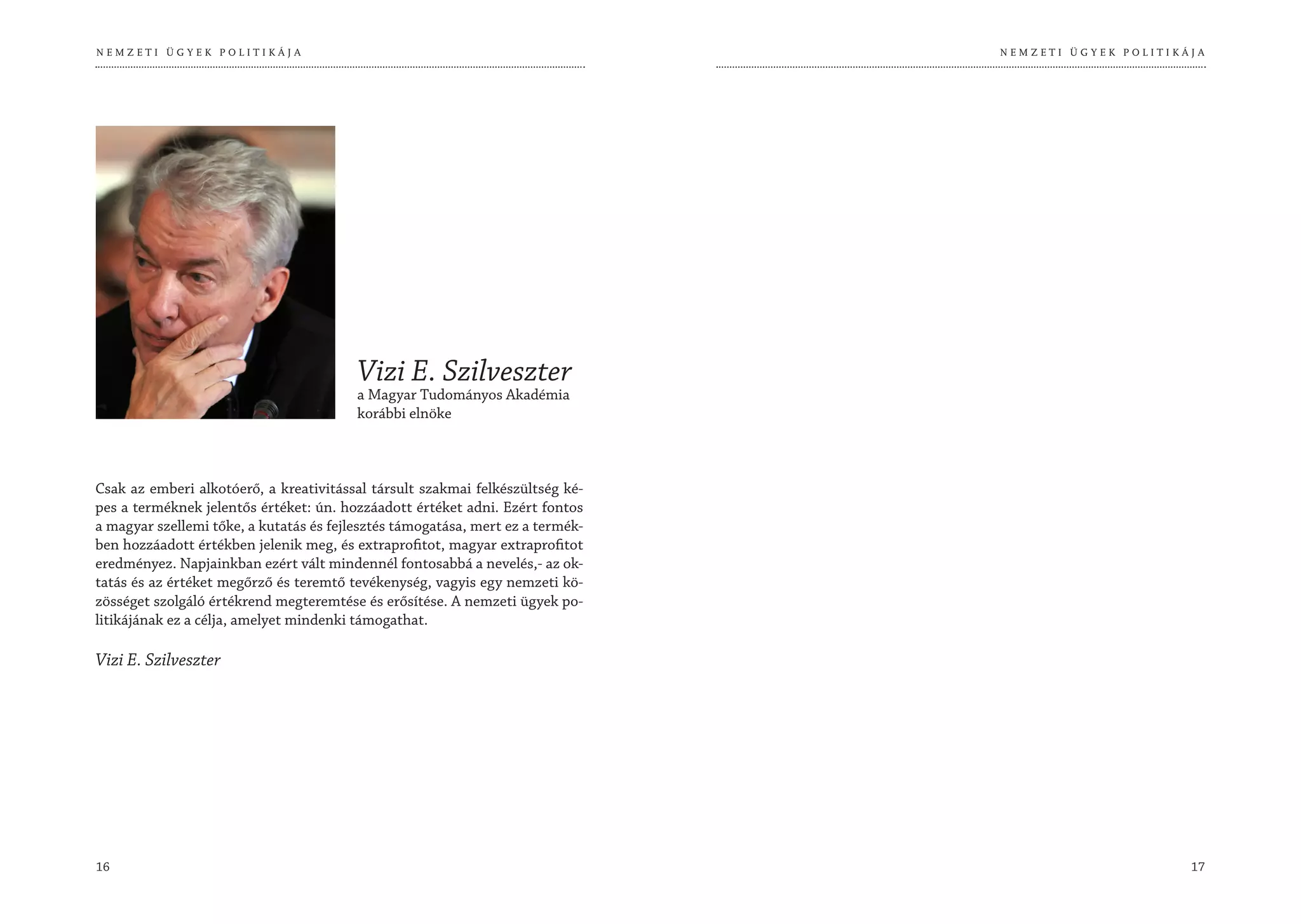 NEMZETI ÜGYEK POLITIKÁJA                                                        NEMZETI ÜGYEK POLITIKÁJA




                                         Vizi E. Szilveszter
                                         a Magyar Tudományos Akadémia
                                         korábbi elnöke



Csak az emberi alkotóerő, a kreativitással társult szakmai felkészültség ké-
pes a terméknek jelentős értéket: ún. hozzáadott értéket adni. Ezért fontos
a magyar szellemi tőke, a kutatás és fejlesztés támogatása, mert ez a termék-
ben hozzáadott értékben jelenik meg, és extraprofitot, magyar extraprofitot
eredményez. Napjainkban ezért vált mindennél fontosabbá a nevelés,- az ok-
tatás és az értéket megőrző és teremtő tevékenység, vagyis egy nemzeti kö-
zösséget szolgáló értékrend megteremtése és erősítése. A nemzeti ügyek po-
litikájának ez a célja, amelyet mindenki támogathat.

Vizi E. Szilveszter




16                                                                                                    17
 