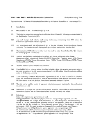 FIDE TITLE REGULATIONS (Qualification Commission)                                   Effective from 1 July 2013

Approved by the 1982 General Assembly and amended by the General Assemblies of 1984 through 2012.


0.     Introduction

0.1    Only the titles as in 0.3 are acknowledged by FIDE.

0.2    The following regulations can only be altered by the General Assembly following recommendation by
       the Qualification Commission (QC).

0.21   Any such changes shall only be made every fourth year, commencing from 2004 (unless the
       Commission agrees urgent action is required).

0.22   Any such changes shall take effect from 1 July of the year following the decision by the General
       Assembly. For tournaments, such changes shall apply to those starting on or after that date.

0.3    The international FIDE titles for over the board play shall be under the umbrella of the QC, which is
       the final judging unit. The titles are:

0.31   Titles for over-the-board standard chess (as defined in 1.14), the judging unit being the QC:
       Grandmaster (GM), International Master (IM), FIDE Master (FM), Candidate Master (CM), Woman
       Grandmaster (WGM), Woman International Master (WIM), Woman FIDE Master (WFM), Woman
       Candidate Master (WCM).

0.4    The titles are valid for life from the date confirmed.

0.41   Use of a FIDE title or rating to subvert the ethical principles of the title or rating system may subject a
       person to revocation of his title upon recommendation by the QC and the Ethics Commission and final
       action by the General Assembly.

0.42   A title is officially valid from the date all the requirements are met. In order for a title to be confirmed
       where it is based on an application, it must be published on the FIDE website and in other relevant
       FIDE documents for at least 60 days. For registered automatic titles see 0.5 below.

0.43   The title can be used for results of opponents only in tournaments starting after the confirmation.
       (exception: see 1.15)

0.44   In terms of, for example, the age of achieving a title, the title is considered to be achieved when the
       last result is achieved, and the rating requirement is fulfilled, whichever date is later.

0.5    Definitions
       In the following text some special terms are used.
       Rating performance is based on the player’s result and average rating of opponents (see 1.48).
       Title performance (for example, GM performance) is a result that gives a performance rating as
       defined in 1.48 and 1.49 against the minimum average of the opponents, taking into account article
       1.46, for that title. For example, for GM performance, average rating of the opponents ≥2380, and
       performance ≥2600, this might be achieved, for example, by a result of 7 points out of 9 games.
       GM performance is ≥ 2600 performance against opponents with average rating ≥ 2380.
       IM performance is ≥ 2450 performance against opponents with average rating ≥ 2230.
       WGM performance is ≥ 2400 performance against opponents with average rating ≥ 2180.
       WIM performance is ≥ 2250 performance against opponents with average rating ≥ 2030.
 