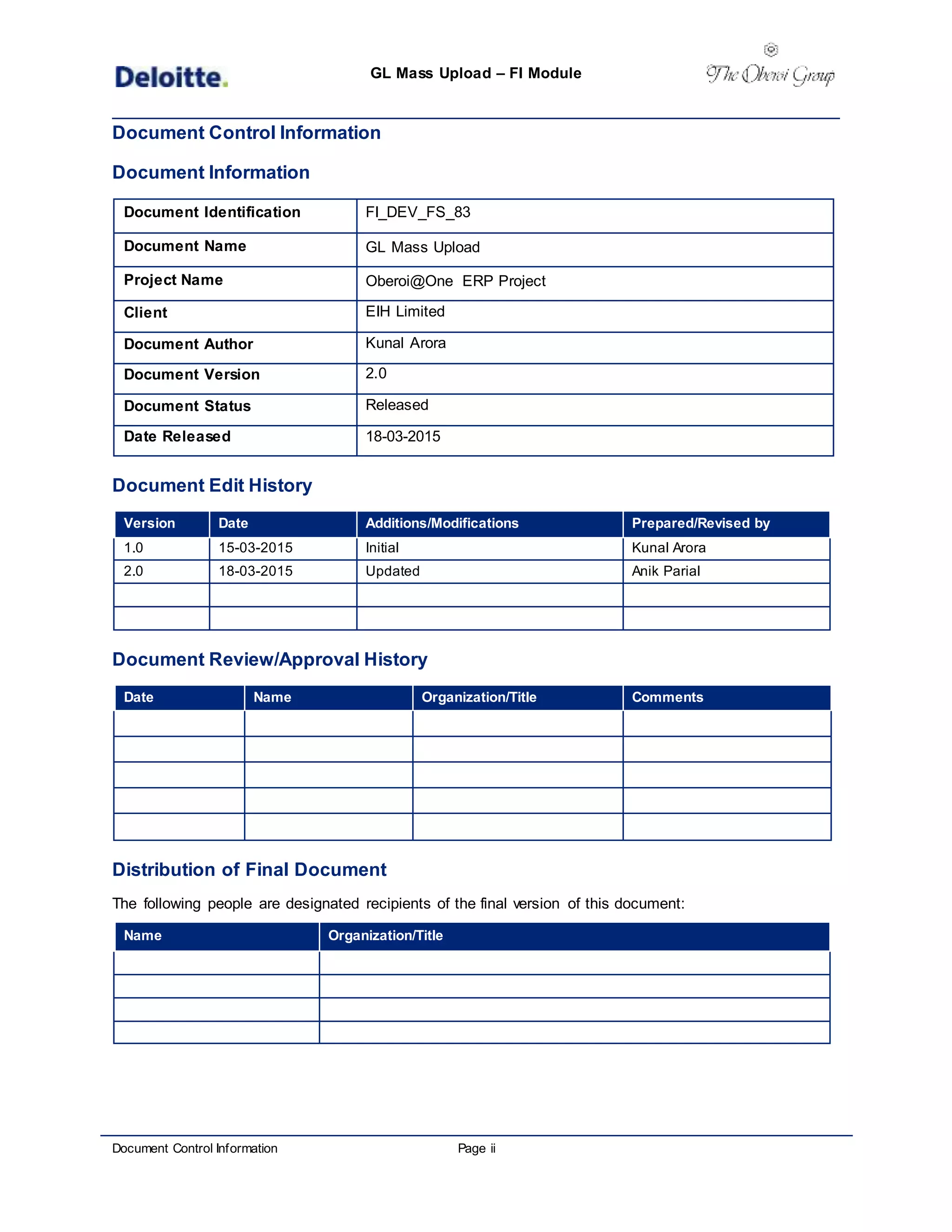 GL Mass Upload – FI Module
Document Control Information Page ii
Document Control Information
Document Information
Document Identification FI_DEV_FS_83
Document Name GL Mass Upload
Project Name Oberoi@One ERP Project
Client EIH Limited
Document Author Kunal Arora
Document Version 2.0
Document Status Released
Date Released 18-03-2015
Document Edit History
Version Date Additions/Modifications Prepared/Revised by
1.0 15-03-2015 Initial Kunal Arora
2.0 18-03-2015 Updated Anik Parial
Document Review/Approval History
Date Name Organization/Title Comments
Distribution of Final Document
The following people are designated recipients of the final version of this document:
Name Organization/Title
 
