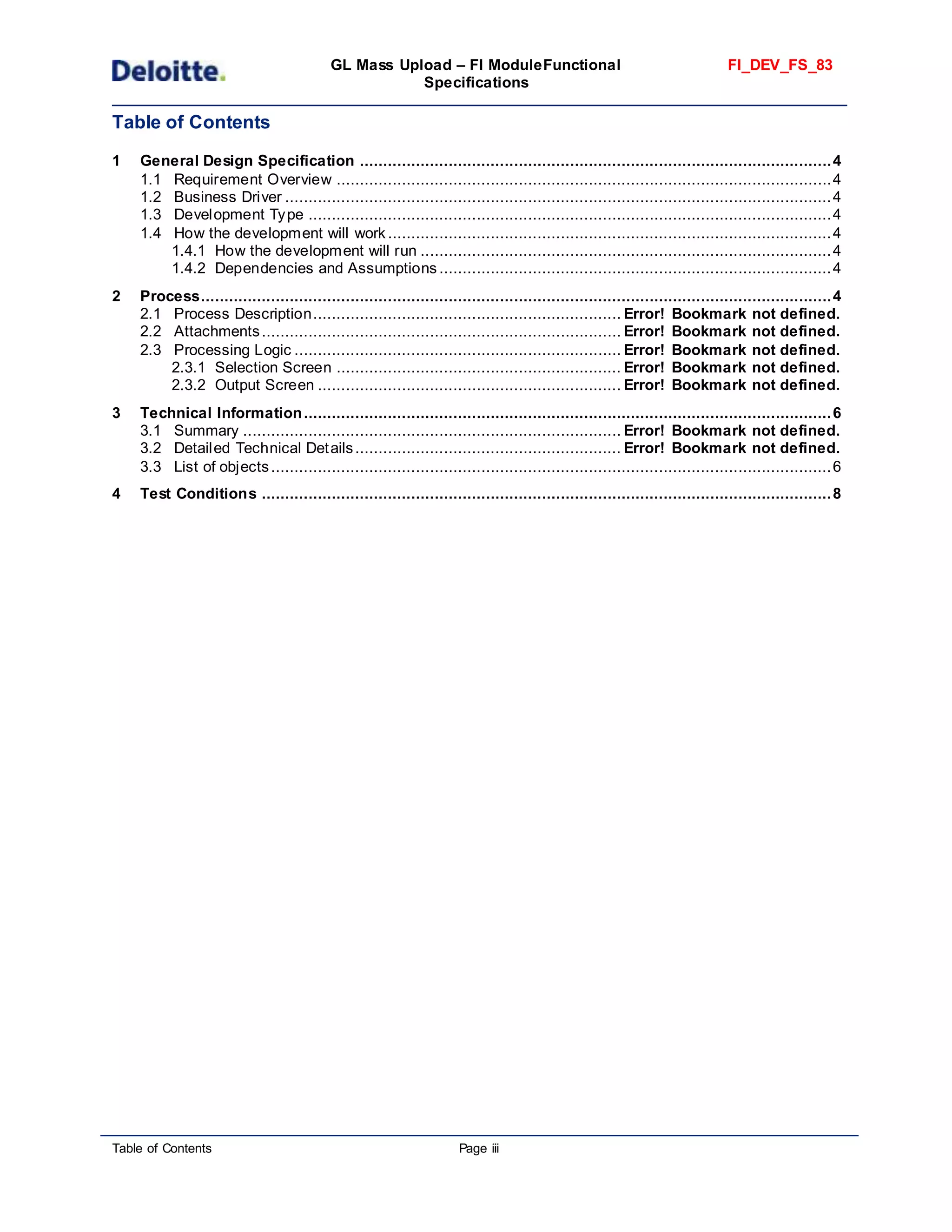 GL Mass Upload – FI ModuleFunctional
Specifications
FI_DEV_FS_83
Table of Contents Page iii
Table of Contents
1 General Design Specification .....................................................................................................4
1.1 Requirement Overview ..........................................................................................................4
1.2 Business Driver .....................................................................................................................4
1.3 Development Type ................................................................................................................4
1.4 How the development will work ...............................................................................................4
1.4.1 How the development will run ........................................................................................4
1.4.2 Dependencies and Assumptions ....................................................................................4
2 Process.......................................................................................................................................4
2.1 Process Description.................................................................. Error! Bookmark not defined.
2.2 Attachments............................................................................. Error! Bookmark not defined.
2.3 Processing Logic ...................................................................... Error! Bookmark not defined.
2.3.1 Selection Screen ............................................................. Error! Bookmark not defined.
2.3.2 Output Screen ................................................................. Error! Bookmark not defined.
3 Technical Information.................................................................................................................6
3.1 Summary ................................................................................. Error! Bookmark not defined.
3.2 Detailed Technical Details......................................................... Error! Bookmark not defined.
3.3 List of objects........................................................................................................................6
4 Test Conditions ..........................................................................................................................8
 