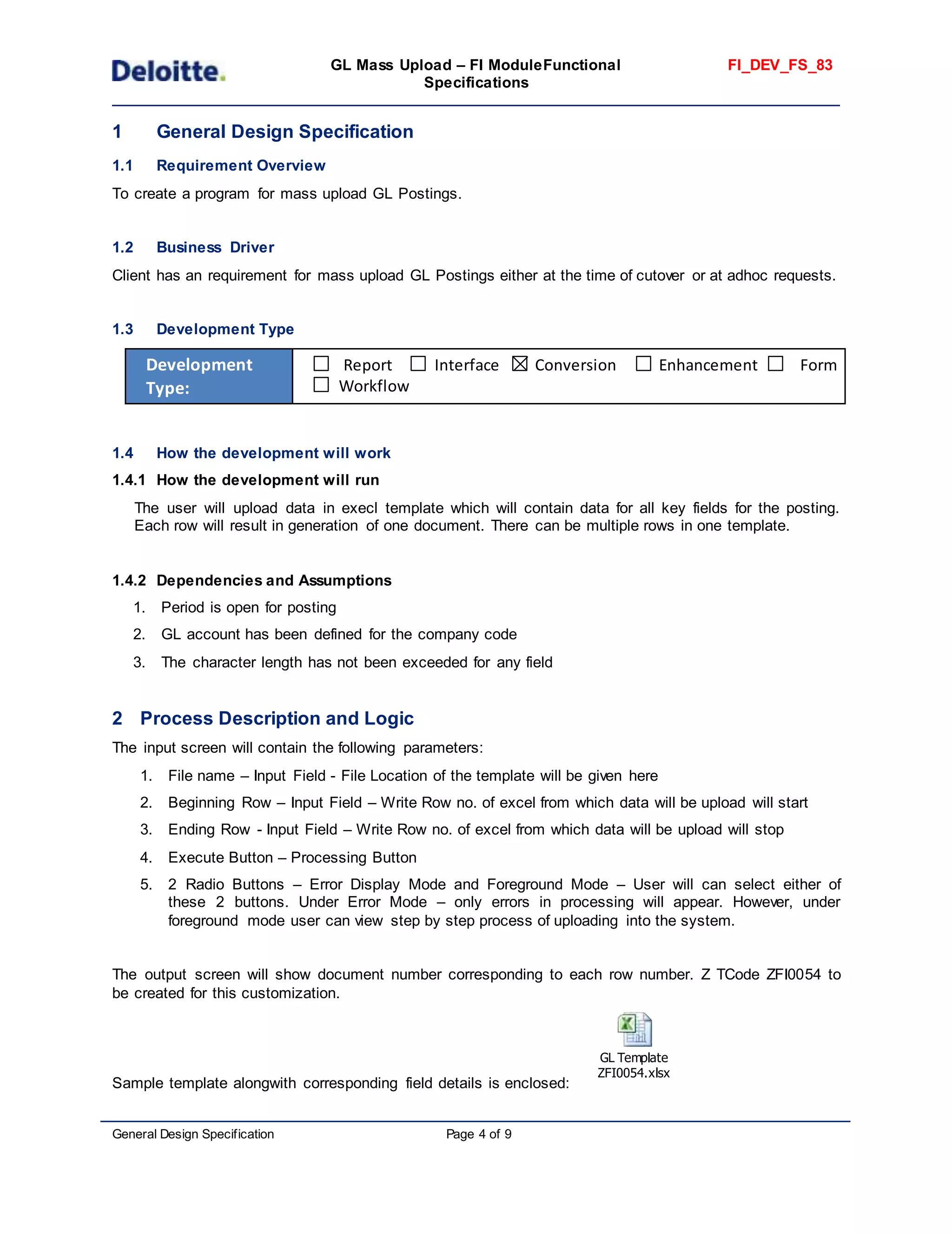 GL Mass Upload – FI ModuleFunctional
Specifications
FI_DEV_FS_83
General Design Specification Page 4 of 9
1 General Design Specification
1.1 Requirement Overview
To create a program for mass upload GL Postings.
1.2 Business Driver
Client has an requirement for mass upload GL Postings either at the time of cutover or at adhoc requests.
1.3 Development Type
Development
Type:
Report Interface Conversion Enhancement Form
Workflow
1.4 How the development will work
1.4.1 How the development will run
The user will upload data in execl template which will contain data for all key fields for the posting.
Each row will result in generation of one document. There can be multiple rows in one template.
1.4.2 Dependencies and Assumptions
1. Period is open for posting
2. GL account has been defined for the company code
3. The character length has not been exceeded for any field
2 Process Description and Logic
The input screen will contain the following parameters:
1. File name – Input Field - File Location of the template will be given here
2. Beginning Row – Input Field – Write Row no. of excel from which data will be upload will start
3. Ending Row - Input Field – Write Row no. of excel from which data will be upload will stop
4. Execute Button – Processing Button
5. 2 Radio Buttons – Error Display Mode and Foreground Mode – User will can select either of
these 2 buttons. Under Error Mode – only errors in processing will appear. However, under
foreground mode user can view step by step process of uploading into the system.
The output screen will show document number corresponding to each row number. Z TCode ZFI0054 to
be created for this customization.
Sample template alongwith corresponding field details is enclosed:
GL Template
ZFI0054.xlsx
 