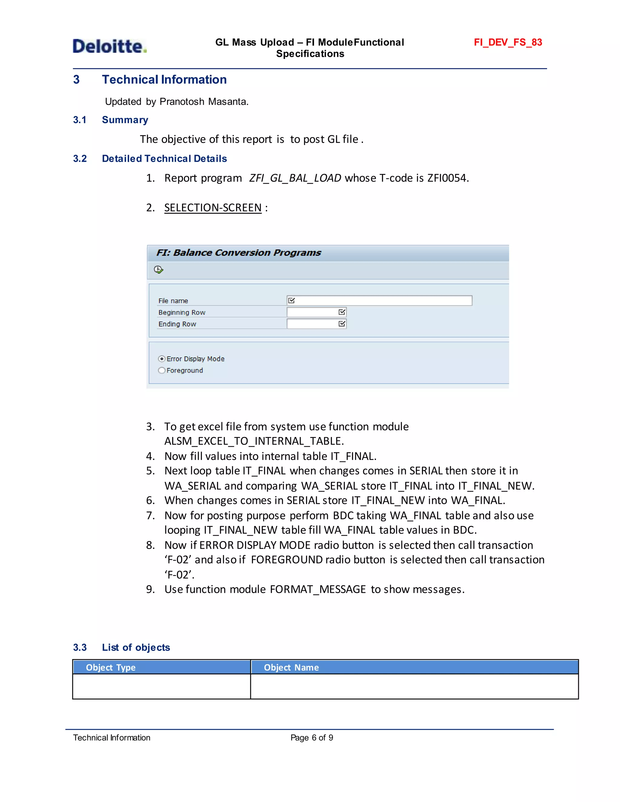 GL Mass Upload – FI ModuleFunctional
Specifications
FI_DEV_FS_83
Technical Information Page 6 of 9
3 Technical Information
Updated by Pranotosh Masanta.
3.1 Summary
The objective of this report is to post GL file .
3.2 Detailed Technical Details
1. Report program ZFI_GL_BAL_LOAD whose T-code is ZFI0054.
2. SELECTION-SCREEN :
3. To get excel file from system use function module
ALSM_EXCEL_TO_INTERNAL_TABLE.
4. Now fill values into internal table IT_FINAL.
5. Next loop table IT_FINAL when changes comes in SERIAL then store it in
WA_SERIAL and comparing WA_SERIAL store IT_FINAL into IT_FINAL_NEW.
6. When changes comes in SERIAL store IT_FINAL_NEW into WA_FINAL.
7. Now for posting purpose perform BDC taking WA_FINAL table and also use
looping IT_FINAL_NEW table fill WA_FINAL table values in BDC.
8. Now if ERROR DISPLAY MODE radio button is selected then call transaction
‘F-02’ and also if FOREGROUND radio button is selected then call transaction
‘F-02’.
9. Use function module FORMAT_MESSAGE to show messages.
3.3 List of objects
Object Type Object Name
 