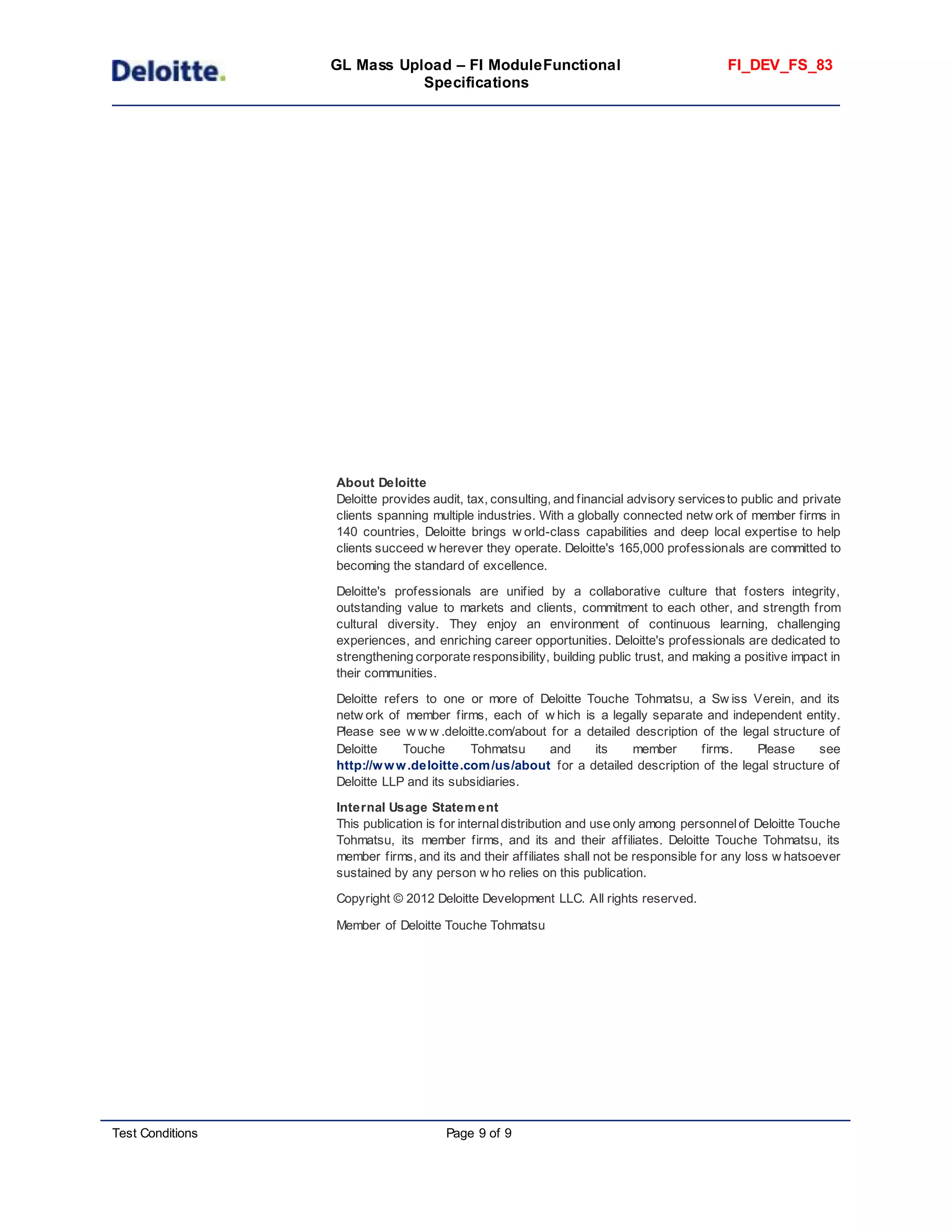 GL Mass Upload – FI ModuleFunctional
Specifications
FI_DEV_FS_83
Test Conditions Page 9 of 9
About Deloitte
Deloitte provides audit, tax, consulting, and financial advisory servicesto public and private
clients spanning multiple industries. With a globally connected netw ork of member firms in
140 countries, Deloitte brings w orld-class capabilities and deep local expertise to help
clients succeed w herever they operate. Deloitte's 165,000 professionals are committed to
becoming the standard of excellence.
Deloitte's professionals are unified by a collaborative culture that fosters integrity,
outstanding value to markets and clients, commitment to each other, and strength from
cultural diversity. They enjoy an environment of continuous learning, challenging
experiences, and enriching career opportunities. Deloitte's professionals are dedicated to
strengthening corporate responsibility, building public trust, and making a positive impact in
their communities.
Deloitte refers to one or more of Deloitte Touche Tohmatsu, a Sw iss Verein, and its
netw ork of member firms, each of w hich is a legally separate and independent entity.
Please see w w w .deloitte.com/about for a detailed description of the legal structure of
Deloitte Touche Tohmatsu and its member firms. Please see
http://www.deloitte.com/us/about for a detailed description of the legal structure of
Deloitte LLP and its subsidiaries.
Internal Usage Statement
This publication is for internaldistribution and use only among personnelof Deloitte Touche
Tohmatsu, its member firms, and its and their affiliates. Deloitte Touche Tohmatsu, its
member firms, and its and their affiliates shall not be responsible for any loss w hatsoever
sustained by any person w ho relies on this publication.
Copyright © 2012 Deloitte Development LLC. All rights reserved.
Member of Deloitte Touche Tohmatsu
 